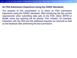 Geneva Branch
Cytel Inc. - Confidential
- 32 -
[A. Tinazzi C. Marchand – An FDA Submission Experience Using the CDISC Standards – PhUSE 2017 Edinburgh 08-11 October 2017]
An FDA Submission Experience Using the CDISC Standards
The purpose of this presentation is to share an FDA submission
experience using the CDISC standards. After introducing the key current
requirements when submitting data sets to the FDA, either SDTM or
ADaM, some key learning will be shared. This includes, for example,
interaction with the FDA and the additional requests we received as well
as the feedback after performing the test submission.
 