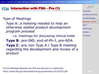 Geneva Branch
Cytel Inc. - Confidential
- 40 -
[A. Tinazzi C. Marchand – An FDA Submission Experience Using the CDISC Standards – PhUSE 2017 Edinburgh 08-11 October 2017]
Interaction with FDA – Pre (1)
Type of Meetings
- Type A: a meeting needed to help an
otherwise stalled product development
program proceed
i.e. meetings for discussing clinical holds
- Type B: pre-IND, end-of-Ph-I, pre-NDA
- Type C: any non Type A / Type B meeting
regarding the development and review of a
product
Introduction
My Recent Submission
The Data Package
Interaction with FDA
SDTM
ADaM Pooling
Validation
Conclusions
Formal Meetings Between the FDA and Sponsors or Applicants
https://www.fda.gov/downloads/drugs/guidances/ucm153222.pdf
 