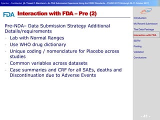 Geneva Branch
Cytel Inc. - Confidential
- 41 -
[A. Tinazzi C. Marchand – An FDA Submission Experience Using the CDISC Standards – PhUSE 2017 Edinburgh 08-11 October 2017]
Interaction with FDA – Pre (2)
Pre-NDA– Data Submission Strategy Additional
Details/requirements
- Lab with Normal Ranges
- Use WHO drug dictionary
- Unique coding / nomenclature for Placebo across
studies
- Common variables across datasets
- Case summaries and CRF for all SAEs, deaths and
Discontinuation due to Adverse Events
Introduction
My Recent Submission
The Data Package
Interaction with FDA
SDTM
Pooling
Validation
Conclusions
 