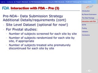 Geneva Branch
Cytel Inc. - Confidential
- 42 -
[A. Tinazzi C. Marchand – An FDA Submission Experience Using the CDISC Standards – PhUSE 2017 Edinburgh 08-11 October 2017]
Interaction with FDA – Pre (3)
Pre-NDA– Data Submission Strategy
Additional Details/requirements (cont)
- Site Level Dataset (optional for now!)
- For Pivotal studies:
- Number of subjects screened for each site by site
- Number of subjects randomized for each site by
site, if appropriate
- Number of subjects treated who prematurely
discontinued for each site by site
Introduction
My Recent Submission
The Data Package
Interaction with FDA
SDTM
Pooling
Validation
Conclusions
 