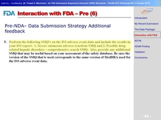 Geneva Branch
Cytel Inc. - Confidential
- 44 -
[A. Tinazzi C. Marchand – An FDA Submission Experience Using the CDISC Standards – PhUSE 2017 Edinburgh 08-11 October 2017]
Interaction with FDA – Pre (6)
Pre-NDA– Data Submission Strategy Additional
feedback
Introduction
My Recent Submission
The Data Package
Interaction with FDA
SDTM
ADaM Pooling
Validation
Conclusions
 
