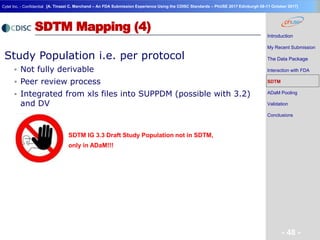 Geneva Branch
Cytel Inc. - Confidential
- 48 -
[A. Tinazzi C. Marchand – An FDA Submission Experience Using the CDISC Standards – PhUSE 2017 Edinburgh 08-11 October 2017]
SDTM Mapping (4)
Study Population i.e. per protocol
 Not fully derivable
 Peer review process
 Integrated from xls files into SUPPDM (possible with 3.2)
and DV
SDTM IG 3.3 Draft Study Population not in SDTM,
only in ADaM!!!
Introduction
My Recent Submission
The Data Package
Interaction with FDA
SDTM
ADaM Pooling
Validation
Conclusions
 