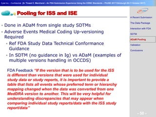 Geneva Branch
Cytel Inc. - Confidential
- 50 -
[A. Tinazzi C. Marchand – An FDA Submission Experience Using the CDISC Standards – PhUSE 2017 Edinburgh 08-11 October 2017]
Pooling for ISS and ISE
 Done in ADaM from single study SDTMs
 Adverse Events Medical Coding Up-versioning
Required
 Ref FDA Study Data Technical Conformance
Guidance
 In SDTM (no guidance in Ig) vs ADaM (examples of
multiple versions handling in OCCDS)
A Recent Submission
The Data Package
Interaction with FDA
SDTM
ADaM Pooling
Validation
Conclusions
FDA Feedback “If the version that is to be used for the ISS
is different than versions that were used for individual
study data or study reports, it is important to provide a
table that lists all events whose preferred term or hierarchy
mapping changed when the data was converted from one
MedDRA version to another. This will be very helpful for
understanding discrepancies that may appear when
comparing individual study reports/data with the ISS study
report/data”
 