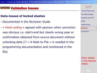 Geneva Branch
Cytel Inc. - Confidential
- 54 -
[A. Tinazzi C. Marchand – An FDA Submission Experience Using the CDISC Standards – PhUSE 2017 Edinburgh 08-11 October 2017]
Validation Issues
Data-issues of locked studies
 Documented in the Reviewer Guide
 « Hard-coding » agreed with sponsor when correction
was obvious i.e. start>end but clearly wrong year or
confirmation obtained from source document without
unlocking data (!! « A Note to File » is needed in the
programming documentation and mentioned in the
RG)
A Recent Submission
The Data Package
Interaction with FDA
SDTM
ADaM Pooling
Validation
Conclusions
More details
in the backup
slides
 