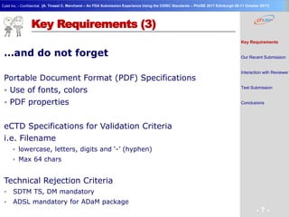 Geneva Branch
Cytel Inc. - Confidential
- 7 -
[A. Tinazzi C. Marchand – An FDA Submission Experience Using the CDISC Standards – PhUSE 2017 Edinburgh 08-11 October 2017]
Key Requirements (3)
…and do not forget
Portable Document Format (PDF) Specifications
 Use of fonts, colors
 PDF properties
eCTD Specifications for Validation Criteria
i.e. Filename
 lowercase, letters, digits and ‘-’ (hyphen)
 Max 64 chars
Technical Rejection Criteria
 SDTM TS, DM mandatory
 ADSL mandatory for ADaM package
Key Requirements
Our Recent Submission
Interaction with Reviewer
Test Submission
Conclusions
 
