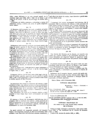 11+1027

-

GAZZETTE TTFFICTALE DEL REGNO D'ITALIX

Barà effettuato in tre rate annuali uguali, da rinegli anni 1928, 1929 e 1930 con le forme e privilegi di cui all'art. 3 del 11. decreto-legge 16 ottobre 1924,
n. 1692.
L'interesse sul debito ammesso a rateazione a norma del

viato,

e

scuotersi

precedente

comma ò

ridotto alla metà di

quello originaria-

mente fissato.
Art

Taranto, allo scopo di effettuare prestiti al tasso non superiore del 5 per cento per il ripristino di culture dei terreni
danneggiati dalPalluvione del 0 novembre 1926 in territorio
del comune e della provincia di Bari. La detta somma
dal fondo di cui al R. decreto-legge 20 lusarà
e

nell'art.

comma

1

ultimo

sarà rimborsata con le norme indicate
dello stesso Regio decreto-legge.
Art. 12.

,Il Ministero dell'economia nazionale anticiperà inoltre alla
Cassa di credito agrario <li Bari-Taranto la somma di lire
2,000,000, da impiegarsi in mut ui a tasso non superiore al
5 per cento per la ricostituzione agraria e fondiaria agraria
dei terreni danneggiati dalla alluvione del 6 novembre 1926
in territorio del

comune

della

provincia di Bari, non
regime idraulico-forestale.

e

l'economia nazionale mediante

storno da altri

capitoli

mia nazionale.
Anche la somma di L. 2,000,000 dovrà essere rimborsata a
termini dell'ultimo comnut dell'art. 1 del R. decreto-legge

luglio 1925,

n.

sgravi

distrutto

e

perciò

esen-

17.

1927, le variazioni degli estimi catastali,

le moderazioni

e

dell'imposta,

tenore delle

a

gli

disposi-

zioni di

legge vigenti.
pendenza degli necertamenti dei danni denunciati dai
singoli possessori, l'intendente di finanza disporrà a favore
dei reclamanti, e di mano in mano che verranno presentate
le domande, la sospensione della riscossione della imposta e
delle sovrimposte inscritte nei ruoli del 1927, concedendo per
ogni rata in scadenza successiva alla domanda la occorrente
tolleranza agli esattori e· al ricevitore provinciale.
Gli accertamenti di cui al precedenfo comma saranno eseguiti gratuitamente.
Uguale provvedimouto ò esteso ai possessori dei terreni dei
In

comuni di San Pietro Vernotico, Torchiarolo e Cellino San
Marco, in provincia di Lecce, danneggiati dalla recente al•

lusione del

mese

di ottobre 1926.
Art. 18.

Con decreto del Min istro per le finanze, di concerto con
per i lavori pubblici e per l'economia nazionale, saranno introdotte nei rispettivi bilanci le opportune varia.

quelli
zioni

dipendenti dall'applicazione

1317.

dell'art. 9,1 del testo unico delle leggi e dei decreti sul credito agrario, approvato con R. decreto 9 aprile
1922, n. 932, è reso applicabile ai mutui accordati dalla Cassa
di credito agrario di Bari-Taranto.

disposto

del

presente decreto-legge.

Art. 19.
Il presente decreto avrà effetto dal
Ufficiale del

Llicazione nella Gazzetta

tato al Parlamento per essere

giorno della sua pub·
Regno e sarà presenconvertito in legge.

Il

Capo del Governo, Primo Ministro e Ministro per Pinterno, proponente, ò autorizzato a presentare il relativo disegno di legge.

Art. 13.
Il

come

I possessori dei terreni danneggiati dall'alluvione del O
novembre 1920 in territorio del comune e della provincia di
Bari hanno facoltà di chiedere, per i terreni medesimi, en-

dello

stesso stato di previsione, da effettuarsi mediante decreto del
Ministro per le finanze, di concerto con quello per l'econo-

20

95

N. 7

con-

esigenze del
La erogazione della detta somma sarà effettuata per metà
entro il 31 dicembre 1926 e per metà entro il 31 agosto 1927.
La spesa relativa farà carico all'apposito capitolo da istituirsi nello stato di previsione della spesa del Ministero deltrastanti con le

confine,
Art.

tro il 31 marzo

11.

Il Ministero dell'economia naz:onale necorderà un'anticipazione di L. 1,000,000 alla Cassa di credito agrario di Bari-

prelevata
glio 1925, n- 1317,

effetti dei diritti di
ti dai diritti stessi.

agli

-

lo

Ordiniamo che il presente decreto, munito del
Stato, sia inserto nella raccolta ufficiale delle

decreti del
osservarlo
Dato

Regno d'Italia,
e

di farlo

Roma,

a

mandando

a

sigillo delleggi e dei
chiunque spetti di

osservare.

addì 12 dicembre 1926.

Art. 14.
VITTORIO EMANUELE

proprietari dei terreni in territorio del comune e della
provincia di Bari, che abbiano perduta la loro produttività,
e dei fabbricati ed edifici industriali resi inserribili in dipenAi

denza delFallusione del 6 novembre 1926 à concesso l'abbuono delle imposte erariali terreni e fabbricati a cominciare dalla sesta rata 1926.
Alla reiscrizione nei ruoli per le imposte relative a detti
immobili si farà luogo dopo nuovi accertamenti nei modi
di

legge.

MUSSOLINI
BELLUZZO.

---

VOLPI

-

Visto, il Guardasigilli: Rocco.
Registrain alla C0TLe dei conti, addi 7 gennaio 1927
Atti del Governo, registro 256, foglio 27.
COOP

-

GIURIATI

--

Anno V

-

Numero di pubblicazione 50.
Art. 15.

E' concesso

a

favore dei

danneggiati

dalPallusione del G

REGIO DECRETO-LEGGE 2 gennaio 1927, n. 1 (Raccolta 1927).
Iliordinamento delle circoscrizioni provinciali.

novembre 1920 in territorio del comune e della provincia di
Bari la ratizzazione in 18 quote bimestrali dei debiti per le
dirette di cui al precedente articolo,
accertamenti in corso al 6 novembre 1926.

iniposte

derivanti

VITTORIO EMANUELE III

da

PER

GRAZIA DI DIO E PER VOLONTÀ DELLA NAZIONE

RE D'ITALIA

'Art. 16.
Veduta la
merci esistenti nei magazzini generali, nel deposito
franco e nei magazzini doganali di Bari al G novembre 1926
Le

avariate

e rese

inserribili dall'alluvione saranno

considerate,

braio

1923,

1915,
n.

legge comunale e provinciale, testo
148, modificato dal R. decreto

n.

2839 ;
il R. decreto 21 ottobre

.Yeduto

1926,

n.

1890)

unico 4 feb30 dicembre

 