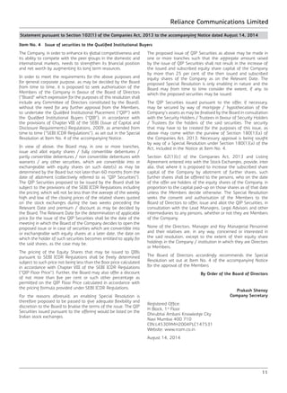 Reliance Communications Limited
11
Statement pursuant to Section 102(1) of the Companies Act, 2013 to the accompanying Notice dated August 14, 2014
Item No. 4 Issue of securities to the Qualified Institutional Buyers
The Company, in order to enhance its global competitiveness and
its ability to compete with the peer groups in the domestic and
international markets, needs to strengthen its financial position
and net worth by augmenting its long term resources.
In order to meet the requirements for the above purposes and
for general corporate purpose, as may be decided by the Board
from time to time, it is proposed to seek authorisation of the
Members of the Company in favour of the Board of Directors
(“Board” which expression for the purposes of this resolution shall
include any Committee of Directors constituted by the Board),
without the need for any further approval from the Members,
to undertake the Qualified Institutional Placement (“QIP”) with
the Qualified Institutional Buyers (“QIB”), in accordance with
the provisions of Chapter VIII of the SEBI (Issue of Capital and
Disclosure Requirements) Regulations, 2009, as amended from
time to time (“SEBI ICDR Regulations”), as set out in the Special
Resolution at Item No. 4 of the accompanying Notice.
In view of above, the Board may, in one or more tranches,
issue and allot equity shares / fully convertible debentures /
partly convertible debentures / non convertible debentures with
warrants / any other securities, which are convertible into or
exchangeable with equity shares on such date(s) as may be
determined by the Board but not later than 60 months from the
date of allotment (collectively referred to as “QIP Securities”).
The QIP Securities proposed to be issued by the Board shall be
subject to the provisions of the SEBI ICDR Regulations including
the pricing, which will not be less than the average of the weekly
high and low of the closing prices of the related shares quoted
on the stock exchanges during the two weeks preceding the
Relevant Date and premium / discount as may be decided by
the Board. The Relevant Date for the determination of applicable
price for the issue of the QIP Securities shall be the date of the
meeting in which the Board of the Company decides to open the
proposed issue or in case of securities which are convertible into
or exchangeable with equity shares at a later date, the date on
which the holder of such securities becomes entitled to apply for
the said shares, as the case may be.
The pricing of the Equity Shares that may be issued to QIBs
pursuant to SEBI ICDR Regulations shall be freely determined
subject to such price not being less than the floor price calculated
in accordance with Chapter VIII of the SEBI ICDR Regulations
(“QIP Floor Price”). Further, the Board may also offer a discount
of not more than five per cent or such other percentage as
permitted on the QIP Floor Price calculated in accordance with
the pricing formula provided under SEBI ICDR Regulations.
For the reasons aforesaid, an enabling Special Resolution is
therefore proposed to be passed to give adequate flexibility and
discretion to the Board to finalise the terms of the issue. The QIP
Securities issued pursuant to the offering would be listed on the
Indian stock exchanges.
The proposed issue of QIP Securities as above may be made in
one or more tranches such that the aggregate amount raised
by the issue of QIP Securities shall not result in the increase of
the issued and subscribed equity share capital of the Company
by more than 25 per cent of the then issued and subscribed
equity shares of the Company as on the Relevant Date. The
proposed Special Resolution is only enabling in nature and the
Board may from time to time consider the extent, if any, to
which the proposed securities may be issued.
The QIP Securities issued pursuant to the offer, if necessary,
may be secured by way of mortgage / hypothecation of the
Company’s assets as may be finalised by the Board in consultation
with the Security Holders / Trustees in favour of Security Holders
/ Trustees for the holders of the said securities. The security
that may have to be created for the purposes of this issue, as
above may come within the purview of Section 180(1)(a) of
the Companies Act, 2013. Necessary approval is being sought
by way of a Special Resolution under Section 180(1)(a) of the
Act, included in the Notice at Item No. 4.
Section 62(1)(c) of the Companies Act, 2013 and Listing
Agreement entered into with the Stock Exchanges, provide, inter
alia, that where it is proposed to increase the subscribed share
capital of the Company by allotment of further shares, such
further shares shall be offered to the persons, who on the date
of the offer are holders of the equity shares of the Company, in
proportion to the capital paid-up on those shares as of that date
unless the Members decide otherwise. The Special Resolution
seeks the consent and authorisation of the Members to the
Board of Directors to offer, issue and allot the QIP Securities, in
consultation with the Lead Managers, Legal Advisors and other
intermediaries to any persons, whether or not they are Members
of the Company.
None of the Directors, Manager and Key Managerial Personnel
and their relatives are, in any way, concerned or interested in
the said resolution, except to the extent of their equity share
holdings in the Company / institution in which they are Directors
or Members.
The Board of Directors accordingly recommends the Special
Resolution set out at Item No. 4 of the accompanying Notice
for the approval of the Members
By Order of the Board of Directors
Prakash Shenoy
Company Secretary
Registered Office:
H Block, 1st
Floor
Dhirubhai Ambani Knowledge City
Navi Mumbai 400 710
CIN:L45309MH2004PLC147531
Website: www.rcom.co.in
August 14, 2014
 