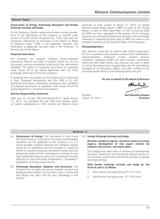 Reliance Communications Limited
15
Directors’ Report
Conservation of Energy, Technology Absorption and Foreign
Exchange Earnings and Outgo
As the Company is being a telecommunications service provider,
most of the information of the Company as required under
Section 217(1)(e) of the Companies Act, 1956, read with the
Companies (Disclosures of Particulars in the Report of Board
of Directors) Rules, 1988 is not applicable. However, the
information as applicable has been given in the Annexure – A
forming part of this Report.
Corporate Governance
The Company has adopted “Reliance Group-Corporate
Governance Policies and Code of Conduct” which has set out
the systems, process and policies conforming to the international
standards. The report on Corporate Governance as stipulated
under Clause 49 of the Listing Agreement with the Stock
Exchanges, forms part of this Annual Report.
A Certificate from the auditors of the Company M/s. Chaturvedi
& Shah, Chartered Accountants and M/s. BSR & Co. LLP,
Chartered Accountants conforming compliance with conditions
of Corporate Governance as stipulated under Clause 49 of the
Listing Agreement, is enclosed to this Report.
Business Responsibility Statement
SEBI vide its Circular CIR/CFD/DIL/8/2012 dated August
13, 2012, has mandated the top 100 listed entities, based
on market capitalisation on BSE Limited and National Stock
Exchange of India Limited at March 31, 2012, to include
Business Responsibility Report (“BRR”) as part of the Annual
Report. In view of FAQ’s dated May 10, 2013 issued by SEBI,
the BRR has been uploaded on the website of the Company
www.rcom.co.ininvestor relationsshareholders. Any shareholder
interested in obtaining physical copy of BRR may write to the
Company Secretary at the registered office of the Company.
Acknowledgements
Your Directors would like to express their sincere appreciation
for the co-operation and assistance received from shareholders,
debentureholders, debenture trustee, bankers, financial
institutions, regulatory bodies and other business constituents
during the year under review. Your Directors also wish to place
on record their deep sense of appreciation for the commitment
displayed by all executives, officers and staff, resulting in the
successful performance of the Company during the year.
For and on behalf of the Board of Directors
Mumbai	 Anil Dhirubhai Ambani
August 14, 2014	Chairman
Annexure – A
(a)	 Conservation of Energy: The information in Part A and
Part B pertaining to conservation of energy and technology
absorption are not applicable to the Company as it is a
service provider company. However, the Company requires
energy for its operations and the Company is making all
efforts to conserve energy by monitoring energy costs and
periodically reviews of the consumption of energy. It also
takes appropriate steps to reduce the consumption through
efficiency in usage and timely maintenance / installation /
upgradation of energy saving devices.
(b)	 Technology Absorption, Adoption and Innovation: The
Company has not spent any amount towards research and
developmental activities and has been active in harnessing
and tapping the latest and the best technology in the
industry.
(c)	 Foreign Exchange Earnings and Outgo:
	 Activities related to exports, initiatives taken to increase
exports; development of new export markets for
products and services; and export plans:
	 The Company has taken series of initiatives for development
of export markets for its international telecom services in
the countries outside India and thereby increase its foreign
exchange earnings.
	 Total foreign exchange earnings and outgo for the
financial year is as follows
	 a.	 Total Foreign Exchange earned	: ` 1,273 crore
	 b.	 Total Foreign Exchange outgo	 : ` 1,769 crore
 