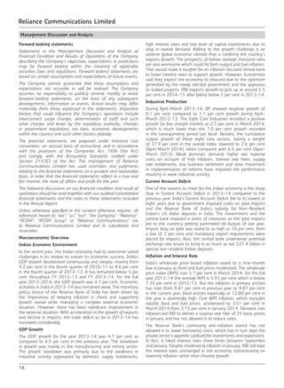 16
Reliance Communications Limited
Management Discussion and Analysis
Forward looking statements
Statements in this Management Discussion and Analysis of
Financial Condition and Results of Operations of the Company
describing the Company’s objectives, expectations or predictions
may be forward looking within the meaning of applicable
securities laws and regulations. Forward looking statements are
based on certain assumptions and expectations of future events.
The Company cannot guarantee that these assumptions and
expectations are accurate or will be realised. The Company
assumes no responsibility to publicly amend, modify or revise
forward-looking statements, on the basis of any subsequent
developments, information or events. Actual results may differ
materially from those expressed in the statements. Important
factors that could influence the Company’s operations include
interconnect usage charges, determination of tariff and such
other charges and levies by the regulatory authority, changes
in government regulations, tax laws, economic developments
within the country and such other factors globally.
The financial statements are prepared under historical cost
convention, on accrual basis of accounting, and in accordance
with the provisions of the Companies Act, 1956 (the Act)
and comply with the Accounting Standards notified under
Section 211(3C) of the Act. The management of Reliance
Communications Limited has used estimates and judgments
relating to the financial statements on a prudent and reasonable
basis, in order that the financial statements reflect in a true and
fair manner, the state of affairs and profit for the year.
The following discussions on our financial condition and result of
operations should be read together with our audited consolidated
financial statements and the notes to these statements included
in the Annual Report.
Unless otherwise specified or the context otherwise requires, all
references herein to “we”, “us”, “our”, “the Company”, “Reliance”,
“RCOM”, “RCOM Group” or “Reliance Communications” are
to Reliance Communications Limited and its subsidiaries and
associates.
Macroeconomic Overview
Indian Economic Environment
In the recent past, the Indian economy had to overcome varied
challenges in its resolve to sustain its economic success. India’s
GDP growth decelerated continuously and steeply, moving from
9.2 per cent in the fourth quarter of 2010-11 to 4.6 per cent
in the fourth quarter of 2012-13. It has remained below 5 per
cent throughout FY 2012-13 and FY 2013-14. For the full
year 2013-2014, the GDP growth was 4.7 per cent. Economic
activities in India in 2013-14 also remained weak. The monetary
policy stance of the Reserve Bank of India has been driven by
the imperatives of keeping inflation in check and supporting
growth revival while managing a complex external economic
situation. However, there has been significant improvement in
the external situation. With acceleration in the growth of exports
and decline in imports, the trade deficit so far in 2013-14 has
narrowed considerably.
GDP Growth
The GDP growth for the year 2013-14 was 4.7 per cent as
compared to 4.5 per cent in the previous year. The slowdown
in growth was mainly in the manufacturing and mining sector.
The growth slowdown was primarily due to the weakness in
industrial activity aggravated by domestic supply bottlenecks,
high interest rates and low level of capital investments due to
drop in overall demand. Adding to the growth challenge is an
adverse global economic climate that is confining the country’s
exports growth. The prospects of below-average monsoon rains
are also worrisome which could hit farm output and fuel inflation.
That would make it tougher for an inflation-focused central bank
to lower interest rates to support growth. However, Economists
said they expect the economy to rebound due to the optimism
generated by the newly elected government and the approvals
to stalled projects. RBI expects growth to pick up at around 5.5
per cent in 2014-15 after falling below 5 per cent in 2013-14.
Industrial Production
During April-March 2013-14, IIP showed negative growth of
0.1 per cent compared to 1.1 per cent growth during April-
March 2012-13. The Eight Core Industries recorded a positive
growth for five straight months at 2.5 per cent in March 2014,
which is much lower than the 7.0 per cent growth recorded
in the corresponding period last fiscal. Besides, the cumulative
output growth of these eight core sectors, having a weight
of 37.9 per cent in the overall index, lowered to 2.6 per cent
(April-March 2014), when compared with 6.5 per cent (April-
March 2013). Weak domestic demand, higher raw material
costs on account of high inflation, interest rate hikes, supply
side bottlenecks, low business sentiment and slow movement
in implementation of reforms have impaired the performance
resulting in weak industrial activity.
Current Account Deficit
One of the reasons to cheer for the Indian economy is the sharp
drop in Current Account Deficit in 2013-14 compared to the
previous year. India’s Current Account Deficit fell to its lowest in
eight years due to government imposed curbs on gold imports
and the Reserve Bank of India’s subsidy for Non-Resident
Indian’s US dollar deposits in India. The Government and the
central bank imposed a series of measures as the gold imports
led to the currency getting pummeled till August of last year.
Import duty on gold was raised to as high as 10 per cent, from
a low of 2 per cent and mandatory export requirements were
placed for imports. Also, the central bank underwrote potential
exchange rate losses to bring in as much as net $21.4 billion in
special non-resident Indian deposits.
Inflation and Interest Rate
India’s wholesale price-based inflation eased to a nine-month
low in January as food and fuel prices moderated. The wholesale
price index (WPI) rose 5.7 per cent in March 2014. For the full
year 2013-14 the average WPI is 5.93 per cent which is below
7.35 per cent in 2012-13. But the inflation in primary articles
has risen from 9.81 per cent in previous year to 9.87 per cent
in the current year; food articles especially at 12.80 per cent in
the year is alarmingly high. Core WPI inflation, which excludes
volatile food and fuel prices, accelerated to 3.51 per cent in
March 2014 from 3.15 per cent in January 2014. Elevated core
inflation led RBI to deliver a surprise rate hike of 25 basis points
in January and has not allowed it to reduce rates.
The Reserve Bank’s continuing anti-inflation stance has not
allowed it to lower borrowing costs, which has in turn kept the
private sector’s appetite subdued for investments and expansions.
In fact, it hiked interest rates three times between September
and January. Despite moderating inflation in January, RBI still kept
the interest rates unchanged in the economy concentrating on
lowering inflation rather than chasing growth.
 