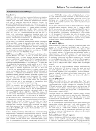 Reliance Communications Limited
17
Management Discussion and Analysis
Overall review
RCOM is a fully integrated and converged telecommunications
service provider operating across the full spectrum of wireless,
wireline, voice, data, video, internet and IT infrastructure services
and have an extensive international presence through the
provision of long distance voice, data and internet services and
submarine cable network infrastructure. With a customer base of
around 119.4 million (including 111 million wireless customers,
1.2 million wireline customers, over 2.6 million overseas retail
customers and 4.8 million Reliance Digital TV customers) as on
March 31, 2014, our corporate clientele includes over 39,000
Indian and multinational corporations including small and
medium enterprises and over 290 global, regional and domestic
carriers. The enterprise customer base of the Company includes
880 of the top 1,000 enterprises in India.
RCOM is India’s first telecom service provider offering nationwide
CDMA and GSM mobile services with digital voice clarity. The
Company has established a pan-India, next generation, integrated
(wireless and wireline), convergent (voice, data and video) digital
network capable of supporting best-of-class services spanning
the entire communications value chain, covering over 21,000
cities and towns and over 4,00,000 villages.
RCOM also provides 3G services in 13 circles including key metros
of Delhi, Mumbai and Kolkata. RCOM’s 3G services are available
in 334 towns across 13 circles. Recently, we have launched 3G
services in additional 5 circles namely Andhra Pradesh, Karnataka,
Kerala, Tamil Nadu and Uttar Pradesh (East), through Intra Circle
Roaming arrangements taking our 3G coverage to 18 circles. Our
3G network has the capacity to provide speeds up to 28 Mbps.
RCOM’s network is “Built for Internet” and it’s common packet
core delivers a seamless experience across 1x, 2G, HSD and
3G. RCOM has deployed end-to-end IP enabled connectivity
across our transport and access network and backhaul including
microwave. i.e. “Ethernet Super Highway”. RCOM continues to
provide nationwide seamless Wireless Broadband experience on
its network, in 1,624 top towns across the country. This, coupled
with our extensive 1X Data presence offering high quality
internet connectivity in over 19,000 towns, has positioned
RCOM extremely well to take advantage of the expected rapid
increase in data consumption across the country.
RCOM has adopted a spectrum based “Go to Market” strategy
to maximize revenue growth. The Company has a differential
approach in terms of products, services, and retail engagements
for improving our reach and enhancing channel efficiency, for our
3G States 900 MHz Circles, 3G Metro 1800 MHz circles, and
3G Dark circles. The Company has adopted “Circle as a Country”
approach rather than having a Pan India “Fit for All” approach.
RCOM offers the most comprehensive portfolio of Enterprise,
IT infrastructure, National and International long distance voice,
video and data network services on an integrated and highly
scalable platform. Our business segments comprise Carrier,
Enterprise and Consumer business units. RCOM has the largest
optic fibre network of over 2,80,000 km and the largest IDC
space of 11,00,000 sq ft including the latest IDC 5 being set
up in Navi Mumbai.
In India, RCOM provide long distance business services including
wholesale voice, bandwidth and infrastructure services, national
and international private leased circuits, broadband internet
access, audio and video conferencing, MPLS-VPN, remote access
VPN, Centrex, toll-free services voice services for offices, voice
VPN for corporates and managed internet data centre (“IDC”)
services. RCOM offer unique, value-added products and services
to large, medium and small enterprises for their communications,
networking, and IT infrastructure needs across the country. The
Company has a range of more than 38 products to suit the
needs of all customer segments, more than any other service
provider in India.
RCOM offers Nationwide Direct-To-Home (DTH) service through
its wholly owned subsidiary, Reliance Big TV Limited in about
8,350 towns across the country. Reliance Digital TV was the
first Company to introduce High Definition DVR. Using the state-
of-the art MPEG 4 technology, it offers close to 250 channels
in HD like quality. The Company also offers 4 exclusive movie
channels and 5 interactive services. A unique combination of
High Definition content and digital voice / picture quality deliver
a vastly superior viewing experience to its subscribers.
New Initiatives
3G Speed @ 2G Prices
As an inherent part of RCOM’s objective to take high-speed data
services to every Smartphone and tablet user in the country,
RCOM announced the launch of an exciting new 3G data offer
at 2G data prices for Smartphone and Tablet users, targeting the
fast-growing segment. The aggressive and affordable pricing is
all set to trigger a wave of 3G adoption in the country, ensuring
greater traction from mid- to high-level data users, and resulting
in significant data usage and revenue growth across customer
segments. By breaking the 3G entry barrier, the Company plans
to bring about a behavioral change and take the benefits of quick
data access to everyone and impact not just lives, but lifestyles
as well.
With this offer, all new and existing Reliance subscribers can
avail of best-priced 3G services, across the post-paid and
pre-paid segments. Reliance 3G customers can enjoy the
Smartphone experience on the Company’s ‘Built-for-Internet’
superior network with lightning-fast video streaming on their
Smartphones and tablets, without any delay and buffering,
anytime, anywhere.
Launch of “Zero Plan”
RCOM launched first of its kind plan called “Zero Plan” with
multiple handset manufacturers. This revolutionary way to buy
Smartphones offer includes handset cost, unlimited local and
STD calls, unlimited SMS, national roaming and unlimited 3G
data for 24 months. So the customer gets benefit of zero down-
payment on the handset, zero bills for next 24 months and zero
limits on voice, data and SMS.
This offer from RCOM is part of the Company’s efforts to bring
more Smartphone customers to its built-for-video 3G network,
which will increase the acquisition of high value post-paid
customers to its customer base and further cement its position
as India’s leading data services provider.
RCOM shall meet this objective by creating new alliances and
partnerships including with select credit card companies. The
proposition is win-win for both customer and RCOM as with
the single swipe of a credit card, it promises to deliver a quality
customer to RCOM and on the other side it offers a total peace
of mind to customers, taking away the tediousness of monthly
bills for the next two years.
Reliance Globalcom Network Expansion
Reliance Globalcom (RGCOM) started the year with induction
of state of the art high capacity technology systems (100G)
in submarine network to enhance the fiber carrying capacity by
 