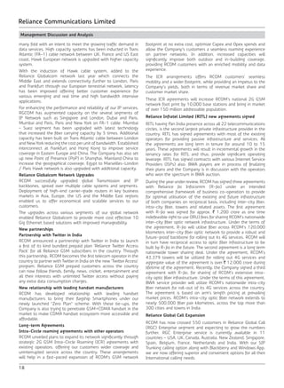 18
Reliance Communications Limited
Management Discussion and Analysis
many fold with an intent to meet the growing traffic demand in
data services. High capacity systems has been inducted in Trans
Atlantic (FA-1) cable network between UK, France and US East
coast, Hawk European network is upgraded with higher capacity
system.
With the induction of Hawk cable system, added to the
Reliance Globalcom network last year which connects the
Middle East and extends connectivity further to London, Paris
and Frankfurt through our European terrestrial network, latency
has been improved offering better customer experience for
various emerging and real time and high bandwidth intensive
applications.
For enhancing the performance and reliability of our IP services,
RGCOM has augmented capacity on the several segments of
IP Network such as Singapore and London, Dubai and Paris,
Mumbai and Paris, Paris and New York on FA-1 cable. Mumbai
– Suez segment has been upgraded with latest technology
that increased the fiber carrying capacity by 5 times. Additional
capacity has been built on Trans Atlantic cable between London
and New York reducing the cost per unit of bandwidth. Established
interconnect at Frankfurt and Hong Kong to improve service
coverage in Eastern Europe and China. The Company has also set
up new Point of Presence (PoP) in Shanghai, Mainland China to
increase the geographical coverage. Egypt to Marseilles-London
/ Paris Hawk network is also upgraded with additional capacity.
Reliance Globalcom Network Upgrades
RCOM successfully upgraded global Transmission and IP
backbones, spread over multiple cable systems and segments.
Deployment of high-end carrier-grade routers in key business
markets in Asia, Europe, the US and the Middle East regions
enabled us to offer economical and scalable services to our
customers.
The upgrades across various segments of our global network
enabled Reliance Globalcom to provide more cost effective 10
Gig Ethernet based solutions with improved manageability.
New partnerships
Partnership with Twitter in India
RCOM announced a partnership with Twitter in India to launch
a first of its kind bundled prepaid plan ‘Reliance Twitter Access
Pack’ for all Reliance GSM subscribers in the country. Through
this partnership, RCOM becomes the first telecom operator in the
country to partner with Twitter in India on the new ‘Twitter Access’
program. Reliance GSM prepaid customers across the country
can now follow friends, family, news, cricket, entertainment and
all their interests with unlimited Twitter access without paying
any extra data consumption charges.
New relationship with leading handset manufacturers
RCOM has developed relationship with leading handset
manufacturers to bring their flagship Smartphones under our
newly launched “Zero Plan” scheme. With these tie-ups, the
Company is also trying to penetrate GSM+CDMA handset in the
market to make CDMA handset ecosystem more accessible and
affordable.
Long-term Agreements
Intra-Circle roaming agreements with other operators
RCOM unveiled plans to expand its network significantly through
strategic 2G GSM Intra-Circle Roaming (ICR) agreements with
existing operators, offering our customers wider coverage and
uninterrupted service across the country. These arrangements
will help in a fast-paced expansion of RCOM’s GSM network
footprint at no extra cost, optimize Capex and Opex spends and
allow the Company’s customers a seamless roaming experience
on partner networks. In addition, increased capacities will
significantly improve both outdoor and in-building coverage,
providing RCOM customers with an enriched mobility and data
experience.
The ICR arrangements offers RCOM customers’ seamless
mobility and a wider footprint, while providing an impetus to the
Company’s yields, both in terms of revenue market share and
customer market share.
These ICR agreements will increase RCOM’s national 2G GSM
network foot print by 10,000 base stations and bring in market
of over 150 million addressable population.
Reliance Infratel Limited (RITL) new agreements signed
RITL having Pan India presence across all 22 telecommunications
circles, is the second largest private infrastructure provider in the
country. RITL has signed agreements with most of the existing
operators for providing passive infrastructure and services. All
the agreements are long term in tenure for around 10 to 15
years. These agreements will result in incremental growth in the
tenancy rates for RITL and thus, provide significant operating
leverage. RITL has signed contracts with various Internet Service
Providers (ISPs) also. BWA players are in process of finalizing
their plans and the Company is in discussion with the operators
who won the spectrum in BWA auction.
During the year under review, RCOM has signed three agreements
with Reliance Jio Infocomm (R-Jio) under an intended
comprehensive framework of business co-operation to provide
for optimal utilisation of the existing and future infrastructure
of both companies on reciprocal basis, including inter-city fiber,
intra-city fiber, towers and related assets. The first agreement
with R-Jio was signed for approx. ` 1,200 crore as one time
indefeasible right to use (IRU) fees for sharing RCOM’s nationwide
inter-city fiber optic network infrastructure. Under the terms of
the agreement, R-Jio will utilise fiber across RCOM’s 120,000
kilometers inter-city fiber optic network to provide a robust and
future-proof backbone for rolling out its 4G services. RCOM will
in turn have reciprocal access to optic fiber infrastructure to be
built by R-Jio in the future. The second agreement is a long term
nationwide tower sharing deal. Under the agreement, RCOM’s
43,379 towers will be utilized for rolling out 4G services and
aggregate value of the agreement is over ` 12,000 crore during
lifetime of the agreement. Recently, the Company signed a third
agreement with R-Jio, for sharing of RCOM’s extensive intra-
city optic fiber infrastructure. Under the terms of this agreement,
BWA service provider will utilize RCOM’s nationwide intra-city
fiber network for roll-out of its 4G services across the country.
The agreement is based on arm’s length pricing at prevailing
market prices. RCOM’s intra-city optic fiber network extends to
nearly 500,000 fiber pair kilometres, across the top more than
300 cities and towns in India.
Reliance Global Call Expansion
RCOM has now crossed 550 customers in Reliance Global Call
(RGC) Enterprise segment and expecting to grow the numbers
further. RGC Enterprise service is currently available in 11
countries - USA, UK, Canada, Australia, New Zealand, Singapore,
Spain, Belgium, France, Netherlands and India. With our SIP
Trunking calling option along with Blackberry and Windows App,
we are now offering superior and convenient options for all their
International calling needs.
 