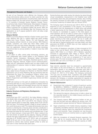 Reliance Communications Limited
19
Management Discussion and Analysis
As part of our Consumer voice offering, the Company offers
virtual international calling services to retail customers for calls
to 230 international destinations including India under the brand
Reliance Global Call. Our retail services are available to customers
in 14 countries in Australia, Austria, Belgium, Canada, France,
Hong Kong, India, Ireland, Netherlands, New Zealand, Singapore,
Spain, United Kingdom and United States. RCOM has over 2.6
million customers for our Reliance Global Call service. With the
launch of Blackberry and Windows App, the Company now has
applications on all 4 popular platforms which will allow single
click ILD calling.
Reliance NetCall
RCOM is launching Reliance NetCall in Global markets apart from
India. Reliance Net Call is a hybrid calling app which enables
calling from Smart Phones, Tablets, PCs and Browsers with
and uniquely without internet on smart phones. With Reliance
NetCall, customers can make free Voice Video calling and
Conference calls and send Instant Messages to other users who
have the application. Reliance NetCall will provide extremely
economical rates to call any landline / mobile in more than 200
countries.
Enterprise
In our effort to offer cutting edge technology solutions, we
have collaborated with market leaders in the Enterprise OEM
including System Integrators. Renowned global technology
partners such as Fortinet, Checkpoint, Riverbed, Ipanema, Cisco,
Bluecoat, Polycom, Intercall, Hughes Escorts Communications,
Wipro and HCL Infosystems depend upon our deep insights and
understanding of customer needs to deliver relevant products
and services.
RCOM has been a partner to various System Integrators and
Value added Service Providers for Machine-to-Machine (M2M)
applications such as Smart Metering. We are partnering with the
Government for Smart City Surveillance Projects, Smart Grids
or Statewise APDRP (Accelerated Power Development and
Reform Programme) and SCADA (Supervisory Control and Data
Acquisition).
RCOM will continue on the path of collaborative innovation by
partnering with best-in-class service providers to deploy revenue
generating Value Added and Managed Services that are relevant
for our customers. Our product portfolio will continue to reflect
this approach.
Industry Structure and Regulatory Developments
Industry Update
Wireless
During fiscal year 2011 and 2012, the Indian Wireless industry
had double digit annualised growth rate of 12 per cent and 16
per cent. In the years 2013 and 2014, the industry revenue
growth tapered down to single digit, slightly above 9 per cent for
both the years. The Industry growth is likely to remain modest in
the current fiscal year as well. This clearly demonstrates that voice
business is entering into a maturity phase and data contribution is
still low inspite of high growth rate. However, voice still remains
the bread and butter for the industry and contributed over 75 per
cent of total revenues in fiscal year 2014. Data is going to be
the next frontier of growth for the industry. Industry estimates
indicate that data contributed ` 12,000 crore in FY 2013, which
will grow to ` 36,000 crore by FY 2016, with an estimated
CAGR of 85 per cent. In the coming 2-3 years, the industry is
expected to witness data revenue growth similar to what we
have seen in voice revenues few years back.
During the fiscal year under review, the industry has gone through
virtual consolidation, improvement in the headline voice tariffs
and bringing down free and promotional minutes. Very recently,
the industry increased 2G data tariffs in order to further support
continuous hardening of realized Rate per Minute (RPM).
The Company expect the financial year 2014-2015 to see the
beginning of real consolidation in the industry. The Company
also expects that the development in M&A norms will provide
a better opportunity for the industry to consolidate. We expect
the industry to consolidate to approx 5 Pan India players as
small operators will not be able to sustain costs in longer term
and eventually become consolidation participants. Once that
happens, the industry will further see tariff hardening with pricing
power returning to Pan India operators. The rise in tariffs will
also be driven by high spectrum cost in the industry. However,
this will lead to improve performance and help better cash flow
generation for RCOM, as RCOM does not have significant cash
outflow on spectrum renewal.
The number of telephone subscribers in India increased to 933
million at the end of March, 2014 (Wireless and Wireline) as
against 898 million as at March, 2013. Wireless subscribers
increased to approximately 905 million in March, 2014 as
compared to 868 million in March, 2013 and wireless tele-
density stood at 73 per cent as compared to 71 per cent in
previous year. The share of private sector in wireless connections
touched 89.2 per cent as on March 31, 2014.
Internet and Broadband
Total internet subscriber base has increased to approximately
252 million at the end of March 31, 2014. We have seen a
tremendous growth in our broadband subscriber base both in
terms of quality and quantity. Our Internet subscriber base as
of March 31, 2014 is 37.6 million. The Company commands
14.9 per cent of market share. Customers now prefer higher
bandwidth plans. Commensurate with the increasing bandwidth
demand, the Company is currently augmenting its capacity to
provide better customer experience and further improve revenue.
Telecom Infrastructure
a)	 Government had conducted 3 rounds of spectrum auction
for 800MHz / 900MHz / 1800MHz bands. All operators
who have won the spectrum through auction are long term
customers, which assure future revenue opportunities.
b)	 The demand for telecom infrastructure in India is driven by
the subscriber growth in the mobile Industry and focus on
expansion of rural market.
c)	 The Company expects BWA spectrum holders to firm up
their roll-out plan and start offering 4G services soon. This
will also lead to greater demand for Telecom Infrastructure.
d)	 Hyper competition in the mobile industry, regulatory / legal
uncertainty and falling revenues have put cost pressure on
the Telecom industry, which has impacted the incremental
towers and tenancies. Tower companies are now focusing
on increasing tenancy on existing towers as against adding
further towers.
e)	 With the completion of network footprint expansion, the
focus will be on ensuring delivery of the best QoS to
customers and also building up network capacity as traffic
grows.
 