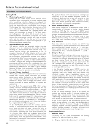 20
Reliance Communications Limited
Management Discussion and Analysis
Industry Trends
1.	 Moderating Competitive Intensity
	 During the year under review, Indian Telecom Sector
witnessed virtual consolidation as many operators have
either completely exited the business or reduced their
footprint considerably. The Company expects the year 2014
to see the beginning of real consolidation in the industry.
The Company also expects that the development in M&A
norms will provide a better opportunity for the industry to
consolidate. As stated earlier, the Company expects the
industry will consolidate to approx 5 Pan India players
as small operators will not be able to sustain costs and
eventually become consolidation participants. This has led
to reduction in competitive intensity, which was at its peak
during last few years. This has also opened new revenue
opportunities for Pan India players including RCOM to gain
incremental revenue market share.
2.	 Improved Revenue per Minute
	 The telecom industry has witnessed positive structural
changes in terms of a reduction in the number of players,
resulting in a move towards more rational tariffs, data
services gaining traction, and improvement in the 3G
ecosystem allowing affordable adoption and meaningful
consumption of services. During the year under review, most
of the operators have increased headline tariffs both for
voice as well as data. Telecom operators are concentrating
on quality acquisition resulting in higher contribution per
customer. During the year, almost all operators have reduced
promotional and free minutes. The contribution from data
to overall wireless revenue is increasing due to increasing
penetration of data services and higher usage of data per
customer. All these things are resulting into improvement in
Revenue Per Minute for operators across industry.
3.	 Data and Wireless Broadband
	 The industry is witnessing tangible evidence of accelerating
mobile data adoption where consumers and business
customers are seizing the benefits of fast, reliable mobile
data networks using affordable smart-phones and other
mobile data devices such as Dongles and Tablets. This is
further supported by greater availability of content and
applications.
	 Currently, India has approximately 675 million unique
wireless subscribers after adjusting for 15 per cent dual SIM
users. With rural penetration of approximately 43 per cent,
the Company believes there is still headroom to grow 200-
250 million voice customers in next 3-4 years. However,
much bigger growth opportunity exists in the data market.
India currently has approximately 233 million wireless data
users and only 46 million wireless broadband users, with a
penetration of less than 26 per cent for data and meager 5
per cent for wireless broadband, which shows that data can
have exponential growth for many years.
	 Till few months back, there were few wireless networks
capable of offering broadband services, the smart-phone
prices were too steep and usage charges also acted as
deterrent for mass scale adaption. Now, wireless broadband
eco-system is improving fast. Most of the operators with
3G spectrum have rolled out networks, smart-phone
suppliers have become more competitive resulting in device
prices coming down and applications and content is being
generated to target specific user segments with significant
increase in apps adaption.
	 This positive change in the eco-system is creating huge
opportunity in data and wireless broadband services. 3G
services are finally starting to take-off, primarily for high
speed mobile internet usage, and for a plethora of data
applications like live mobile TV, video and music streaming,
video calling and conferencing, among others.
4.	 Mobile Number Portability (MNP)
	 With intense competition in the telecom sector, there is
enough choice for customers to choose a quality network
provider by MNP. By the end of March, 2014, about
117 million subscribers have submitted their requests to
different service providers for porting their mobile numbers.
The Company is witnessing an increasing trend of high
ARPU customers coming into our network compared to
much lower ARPU customers leaving our network.
5.	 Rural Penetration
	 Rural area network coverage remains one of the key
parameters for the growth of wireless business. While urban
wireless teledensity is greatly saturated at 139.9 per cent,
there is a lot of potential for rural growth with rural wireless
teledensity still at 43.3 per cent as on March 31, 2014.
6.	 Enterprise Business
	 Enterprises have begun to keep an intense eye on consumer
trends and are eager to adopt solutions that integrate the
Enterprise and Consumer worlds without sacrificing security
and data integrity. Trends like Smart Cities, Big Data,
Cloud, etc. are opening up many new opportunities for
the Communications business and are reshaping the ICT
ecosystem. Our endeavour is to help CIOs connect the dots
by creating enabling services.
	 In the Enterprise Mobility space, RCOM is working on
a Mobile Device Management solution that will help
Enterprises offer BYOD (Bring Your Own Device) and
effectively manage devices, applications, content and
security compliances. The Company is building a mobility
platform to help Enterprises design and develop Mobile and
M2M applications. These applications are then distributed
and the end devices are managed using the same platform.
The Company is looking at creating an on-the-tap Big Data
Service to help Enterprises arrive at decision points by using
the humongous volume of data at their disposal. This also
allows integration of social media platforms to increase the
accuracy of results.
	 RCOM has already leveraged Cloud as an enabler for
business and revenue growth. It already provides Mail,
Storage, Video Conferencing, Audio Conferencing, Web
Conferencing, Hosted Contact Center, Hosted Voice and
other services on the Cloud model to various customers.
	 RCOM is once again on the threshold of creating and
leading a new category in the Voice domain by enabling
customers’ Business Processes through its Intelligent
Telephony Platform. This next-generation communication
platform enables companies to connect effectively and
contextually with their customers at the right time.
Regulatory developments
1.	 Spectrum Trading:
	 On January 28, 2014 TRAI recommended the working
Guidelines on Spectrum Trading as below:
	 a)	 Only out-right transfer of spectrum is permitted.
 