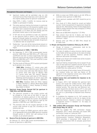 Reliance Communications Limited
21
Management Discussion and Analysis
	 b)	 Spectrum trading will be permitted only on LSA
(Licensed Service Area) India basis and it will not alter
the original validity period of spectrum assignment.
	 c)	 Only CMTS / UASL / UL(AS), UL licences shall be
eligible to participate in trading.
	 d)	 The entire spectrum held by the licensee in a particular
spectrum band within an LSA should be tradable. i.e. it
has either been assigned through an auction in 2010
or afterwards, or on which the TSP already paid the
prescribed market value to the Government.
	 e)	 A TSP will not be permitted to trade any spectrum
in the spectrum band in which it has acquired any
spectrum through trading (or auction) for a period of
2 years from the effective date of transfer of spectrum
( or effective date of assignment).
	 f)	 Trading fee: 1 per cent of the transactional amount or
1 per cent of the prescribed market price, whichever is
higher.
2.	 Auction of spectrum in 1800 / 900 MHz
	 a)	 On September 9, 2013 TRAI recommended reserve
price for 1800 MHz and 900 MHz as ` 1,496 crore
and ` 650 crore (for 3 circles) respectively. DoT later
fixed the reserve price for auction of spectrum in 1800
MHz and 900 MHz as ` 1,765 crore and ` 813 crore
(for 3 circles) respectively.
	 b)	 The final results of February 2014 auction participated
by 8 operators are as below:
	i.	1800 MHz: Vodafone (11 service areas with
total 245 blocks of 200 KHz each), Bharti Airtel
(15 service areas with total 485 blocks), Aircel
(5 service areas with total 41 Blocks), Idea
(11 service areas with 301 blocks), Reliance
Jio (14 service areas with total of 394 blocks),
Telewings Communications (5 service areas with
total of 67 Blocks), RCOM (Mumbai - 600 KHz).
	ii.	900 MHz: Vodafone Delhi {(5 MHz), Kolkata
(7 MHz), Mumbai (11 MHz)}, Bharti Airtel {Delhi
(6 MHz), Kolkata (7 MHz), Mumbai (5 MHz)},
Idea {Delhi (5 MHz)}
3.	 Spectrum Usage Charge: Revised SUC for spectrum in
1800 MHz and 900 MHz bands:
	 a)	 The spectrum acquired in the current auction will
be charged at 5 per cent of the AGR. In cases of
combination of existing spectrum in this band and
spectrum acquired through the auction, the weighted
average will apply to all the spectrum held by the
operator in 900 MHz and 1800 MHz band.
	 b)	 The licensees who do not acquire spectrum in this
auction shall continue to pay SUC according to the
existing slab rate.
	 c)	 Decision in respect of CDMA spectrum will be taken
at an appropriate time and for BWA spectrum acquired
through auction in 2010, SUC will continue to be
charged, as per present practice.
4.	 Reserve Price for Auction of spectrum in 800 MHz
	 On February 22, 2014 TRAI issued recommendations on
Auction of spectrum in 800 MHz:
	 a)	 BSNL to retain one CDMA carrier in all LSA. MTNL to
surrender entire spectrum in 800 MHz.
	 b)	 Entire spectrum available with DOT should be put to
auction.
	 c)	 One chunk of 5 MHz should be carved out before
auction. Carrier reassignment if requirement should be
done for this. Alternatively, Notice Inviting Applications
(NIA) to clearly mention that only contiguous (5 MHz)
spectrum will be sold.
	 d)	 Block size of 800 MHz should be 1.25 MHz.
	 e)	 New entrant must bid for 4 blocks and must be
allotted contiguous spectrum. Existing player to bid for
minimum 1 block.
	 f)	 Reserve price per MHz of 800 MHz should be
` 2,685 crore.
5. Merger and Acquisition Guidelines (February 20, 2014)
	 a)	 Merger of licenses / authorization shall be for
respective service category.
	 b)	 The date of validity of various licences shall be equal
to the higher of the two periods on the date of merger
subject to pro-rata payment. However, validity of
spectrum will remain unchanged.
	 c)	 Merger up to 50 per cent market share of the resultant
entity may be allowed.
	 d)	 Spectrum held by merged entity not to exceed 25 per
cent of total spectrum assigned and the 50 per cent
of the spectrum assigned in a given band. In respect
of 800 MHz the ceiling will be 10 MHz.
	 e)	 In case of merger of two entities having 3G licence(s),
the resultant entity can hold two blocks of 3G
spectrum in the respective service area, being within
50 per cent of spectrum band cap.	
6.	 Unified Licence (UL) and Guideline for migration to UL
(August, 2013)
	 a)	 In August, 2013, DoT delinked the spectrum form
licence and issued the Unified licence which offers
flexibility to opt for one, more than one, or all of the
existing services. The entry fee and Minimum net-
worth required for all these service is ` 15 crore and
` 25 crore respectively. An annual License fee @ 8
per cent as a percentage of Adjusted Gross Revenue
(AGR).
	 b)	 In Guidelines for migration to UL, DoT provides the
path for must migration to the UL on expiry of the
respective licence , however a licence can migration
a respective licence in between (i.e. till expiry of
licence) any time.	
7.	 TRAI notified SMS termination Charge and Transaction
SMS Charge (May 24, 2013)
	 a)	 TRAI has notified ‘The SMS termination charges
Regulation 2013’ which prescribes cost based SMS
termination charge as 2 paisa per SMS.
	 b)	 Further TRAI vide amendment on Telecom Commercial
Communications Customer Preference Regulations,
2010 prescribes a transaction SMS charge of 5
paisa per transactional SMS (it excludes government
agencies)
 