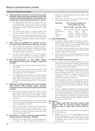 22
Reliance Communications Limited
Management Discussion and Analysis
8.	 TRAI issued 55th amendment to the Telecommunication
Tariff Order (TTO) reducing National Roaming and permits
customized tariffs through STVs for national roamers and
mandates free national roaming plans (June 17, 2013)
	 a)	 The ceiling tariffs are ` 1.00 / min and ` 1.50 / min
for outgoing local and STD calls while on national
roaming. The SMS charges for the same have been
prescribed at ` 1.00 / SMS for local and ` 1.5 / SMS
for national.
	 b)	 The incoming calls while on national roaming have
also been reduced from ` 1.75 to ` 0.75 per minute.
	 c)	 TSPs are required to offer special roaming plans to the
subscribers in which such subscribers can avail partial
free roaming or fully free roaming in lieu of payment
of fixed charges.
9.	 TRAI issued new guidelines for activation and de-
activation of Value Added Services (VAS) (July 10, 2013)
	 a)	 TSPs are required to implement a uniform procedure for
taking explicit consent through a double confirmation
of the consumer for activation / de-activation of VAS
(through all modes of activation).
	 b)	 The first consent should be on the TSP platform
and the second confirmation is through a dedicated
consent gateway which is owned by a third party.
10.	TRAI Recommendations on ‘Full Mobile Number
Portability (Pan-India Number Portability)’ (September
25, 2013)
	 a)	 TSPs will be given 6 months time for implementation
of full MNP.
	 b)	 The testing fee for testing various scenarios in full
MNP may be reduced to 25 per cent of the current
prescribed fee for TSPs and MNPSPs.
	 c)	 The recipient operator will forward the porting request
to the MNPSP of the zone to which original number
range holder (the telecom service provider to which
the number originally belonged before its first porting)
belongs.
11.	 Regulations prescribing guidelines for renewal of Special
Tariff Vouchers (STVs) through Telecom Consumer
Protection (seventh amendment) Regulations (December
3, 2013)
	 a)	 Renewal of STVs may be allowed for SMS and Data
packs (having validity of more than 7 days) through
Opt-in facility (by taking one time explicit consent
of the consumer for such renewal through prescribed
procedure).
	 b)	 A toll free short code for opting out of renewal of STVs
at any time through a defined procedure is also require
to be implemented by the TSPs.
	 c)	 Further, the TSPs have to inform the consumers three
days prior the expiry of the validity period of STV,
through SMS, the due date of renewal, the charges
for renewal, the T&Cs of renewal, the toll free short
code for deactivation of STV.
12.	Amendment to Telecom Commercial Communications
Customer Preference Regulations. (TCCCPR)
	 a)	 TRAI issued 13th Amendment to TCCCPR Regulations
on August 22, 2013 having the provisions for
imposition of financial disincentives of ` 5000/- per
complaint on the TSPs.
	 b)	 TRAI further amended the same by levying graded
penalty on TSPs which is as below.
Description No. of average complaints of
service provider per week
0-50 51-300 301-700 >700
Financial
Disincentives
(per
complaint
in `)
` 0/- ` 1000/-
from
the first
complaint
onwards
` 2000/-
from
the first
complaint
onwards
` 5000/-
from
the first
complaint
onwards
13.	 USSD Mobile Banking
	 a)	 To facilitate mobile banking for financial inclusion,
TRAI, on November 26, 2013 issued Notification and
56th
Tariff order wherein it has prescribed ceiling tariff
for use of USSD mobile banking service.
	 b)	 The telecom service providers should collect charges
from their subscribers for providing the USSD channel
to deliver mobile banking services.
	 c)	 Ceiling of tariff for an outgoing USSD session for USSD
based mobile banking services shall be ` 1.50 per
USSD session.
14.	 Revision of EMF Penalty scheme by DoT
	 a)	 DoT, through its letter dated November 20, 2013
revised the scheme for financial penalty dated October
11, 2012 violation of terms and conditions of license
and instructions on EMF radiations.
	 b)	 Through this, DoT has levied graded penalty ranging
from ` 5000/- to ` 50,000/- per BTS per incidence
from the delayed period of 15 days to 60 days in
case of non submission / delayed submission of self
certificates in case of new BTS / Upgradation of
existing BTS (per BTS per incidence).
	 c)	 Penalty imposed incomplete, improper, non submission
or any discrepancy in site data, shared site data etc
shall vary from ` 20,000 to ` 50,000 per BTS per
incidence for the period of delay ranging from 15 days
to 30 days.
	 d)	 Further, in addition to imposition of penalty as above,
the BTS shall be shut down on expiry of 60 days from
due date of self certification, if the self certification is
not submitted within this period. The sites shut down
can be reinstated upon submission of proof related to
payment of penalty and valid self certificate confirming
compliance to EMF norms.
DTH Business:
15.	TRAI notified Tariff Order prescribing Standard Tariff
Packages (STPs) for Consumer Premise Equipments
(CPEs) for Direct to Home (DTH) services (May 27,
2013)
	 In this tariff order TRAI has prescribed STPs for supply of
CPE to the subscribers:
	 a)	 Monthly rent of ` 71.75 with security deposit of
` 500 and monthly rent of ` 65.50 with security
deposit of ` 1000 whereas the security deposit would
be refunded after 3 years or on surrender of CPE
within 3 years.
 