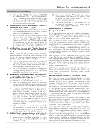 Reliance Communications Limited
23
Management Discussion and Analysis
	 b)	 Monthly rent of ` 60.66 with security deposit of ` 500
and monthly rent of ` 43.33 with security deposit of
` 1,000 whereas the security deposits gets adjusted
over three years and if subscriber surrenders the CPE
within three years then the unadjusted portions of
security deposit would be refunded.
16	 TRAI Recommendations on enhancement of FDI limits in
Broadcasting Sector (August 22, 2013)
	 a)	 TRAI has released its recommendations to enhance
the FDI limits and approval routes thereof in various
segments of broadcasting sector in India.
	 b)	 The FDI limit for the broadcasting carriage services
e.g. DTH, IPTV, HITS, Mobile TV, Teleports, MSOs
(who are undertaking upgradation of networks
towards digitalization and addressability) has been
recommended to 100 per cent (against existing 74
per cent) in which 49 per cent though automatic
route and beyond 49 per cent through FIPB route.
17.	 Twin Conditions governing Retail Prices for Channels on
a-la-carte basis on Addressable Systems (September 20,
2013)
	 TRAI has notified that DTH operators and other Distributors
of TV channels using addressable systems offering channels
as a part of a bouquet will charge such channels on a-la-
carte basis subject to the following conditions:-
	 a)	 the a-la-carte rate of a pay channel forming part of
a bouquet shall not exceed two times the a-la carte
rate of the channel offered by the broadcaster at
wholesale rate for addressable systems; and
	 b)	 the a-la-carte rate of a pay channel forming part of
a bouquet shall not exceed three times the ascribed
value of the pay channel in the bouquet.
18.	 TRAI amended Regulatory Framework for Distribution of
TV channels from Broadcasters to Distribution Platform
Operators (DPOs) (February 10, 2014)
	 Salient provisions of this Regulatory Framework are:
	 a)	 Only the broadcaster shall publish the Reference
Interconnect Offer (RIO) and enter into agreements
with the DPOs (viz. DTH, IPTV, MSOs, HITS operators).
	 b)	 In case the broadcaster using any agent then the
broadcaster shall ensure that its authorized agent,
while providing channels / bouquets to the DPOs,
does not alter the bouquets as offered in the RIO of
the broadcasters and in case the agent is authorized
by multiple broadcasters, then the broadcaster shall
ensure that the agent does not bundle its channels
/ bouquets with that of other broadcasters. However
broadcaster companies belonging to same group can
bundle their channels.
	 c)	 TRAI has prescribed six months time period for
the broadcasters to amend their RIOs, enter into
new agreements and file the amended RIOs and
interconnection agreements with the Authority.
19.	 TRAI Tariff Order: Inflation hike in the tariff ceiling for
non-addressable cable TV systems (March 31, 2014)
	 a)	 Through this tariff order TRAI has allowed an inflation
hike of 15 per cent in the tariff ceilings with effect
from April 1, 2014.
	 b)	 Based on the rise in the WPI over the last five years
and considering other relevant factors, TRAI has come
up with a conclusion that an overall 27.5 per cent
inflation hike is to be allowed.
	 c)	 The second installment of this inflation hike will
be applicable from January 1, 2015 which shall be
notified separately by the Authority.
Key Developments in the Company
Re-organisation of Businesses
RCOM has reorganized the existing four Business lines Wireless,
Home (DTH), Enterprise and Global to Consumer Business, India
Enterprise, NLD / ILD / Global Voice and Global Cloud Exchange
supported by a Common Services organization.
The Consumer Business apart from the existing Mobility business
would also handle the DTH Business, Infratel (Tower) Business
and B2B (ICR). The mobility division has been divided into CDMA
and GSM Business Units which would help execute the different
‘Go-To Market’ strategies of the two technology business lines
with sharper focus. The field organization has been further
strengthened by empowering the Circles to bring in a higher
Customer centricity.
India Enterprise has been reorganized to bring in more focus
to the Top Corporates which account for bulk of the business.
With the augmentation of the Customer Service vertical and its
strengthening at the geography levels, India Enterprise is geared
up to serve the Top accounts ensuring higher levels of Customer
Satisfaction and also enhanced distribution reach to cater to the
growing SMB sector in India.
With Network already outsourced to Managed Services, the
above transformation will enable RCOM to focus on its core
strength areas and evolve to a Technology driven customer
centric organization.
Reliance Globalcom Rebranded as Global Cloud Xchange
During the year under review, Reliance Globalcom unveiled
the Company’s new brand and announced that it will begin
operating as “Global Cloud Xchange”. The launch of its new
corporate identity aligns with the Company’s strategic plan to
deliver the world’s first true cloud ecosystem globally. Today,
we are living in an era where mobile applications, social media,
key technology drivers and applications will exponentially boost
volume of digital information being shared every second. Our
new cloud ecosystem means delivering an interwoven portfolio
of infrastructure and data center solutions with sophisticated
cloud orchestration capabilities.
As innovation continues in the software layer and big data gets
even bigger, business requirements become more sophisticated.
The Company’s focus will be on further integrating our global
assets to serve existing and future requirements of new media
companies, carriers and enterprises.
During the coming times, Global Cloud Xchange will continue
integrating its key international assets with focus on IP and Cloud
services. Plans are also underway to further build the Company’s
infrastructure capabilities, as well as data center footprint,
especially across key emerging markets in Asia and the Middle
East. As the Company focuses on delivering the world’s first true
cloud ecosystem, in addition to network infrastructure and data
center capability enhancements, its product portfolio is also
being updated to deliver additional value added solutions.
 