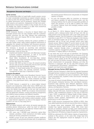 24
Reliance Communications Limited
Management Discussion and Analysis
Carrier services
The compounding effect of rapid traffic growth requires carriers
to make considerable investments to expand network capacity.
In order to meet this demand, RCOM has successfully upgraded
its global Transmission and IP backbones, spread over multiple
cable systems and segments. Deployment of high-end carrier-
grade routers in key business markets in Asia, Europe, the US and
the Middle East regions enabled us to offer more economical
and scalable services to our customers.
Enterprise services
RCOM Enterprise Business is focusing on Valued Added and
Managed Services that not only integrate with the customers’
business processes but also help improve their productivity,
reduce their costs and improve ROI on their telecom and IT
infrastructure spends.
The Company is constantly evolving the product portfolio in
line with market needs, while making significant investments in
upgrading the network and Delivery and Assurance processes.
RCOM is expanding the Channel Partner network to 185 towns.
The Company is focused on launching next generation
products set to redefine the way Corporate India connects and
communicates. Some of these are:
•	 InstaCall and AutoCall: Automates and effectively manages
in-bound customer interactions, as well as out-bound
information notifications for large Enterprises.
•	 Cloud Video Surveillance: A one-stop-shop solution
designed to give Indian Enterprises seamless surveillance for
all their sites across the country.
•	 Connect DIA: With our best-in-class 3G network providing
the last-mile access for connectivity, this has been specially
designed for the low-bandwidth segment.
•	 ArchStore: A cloud-based product for archiving and long-
term storage needs, this primarily facilitates seamless
management of data that is referential in nature.
Enterprise Broadband
RCOM is the largest private sector Broadband Internet Service
Provider in India after BSNL by virtue of direct and indirect
customer reach through HSD, 3G, Home, Enterprise and SME
segments, many downstream telcos, cable operators and private
ISPs.
The RCOM Internet is powered by a strong global network
footprint and engineering. Unlike other telcos, RCOM owns the
infrastructure right from undersea cables across the globe which
carries the World’s Internet traffic to the last mile connecting
Enterprises and Homes. RCOM has bi-lateral interconnections
with top global ISP networks, caching and peering arrangements
with leading content providers and delivery networks.
This, coupled with the access to International content through
our strong interconnects with leading content providers, results
in a great Internet experience as most of the popular Internet
content is on-net or a hop away from it.
Infrastructure
RITL has signed contracts with almost all existing operators for
providing passive infrastructure, which has been an effective
strategy for our customers for cost effective network rollout and
improvement in their quality of service.
a.	 RITL owns over 1,90,000 route kilometres optical fibre
network, providing a more economical and better quality
linking for tenants compared to microwave.
b.	 RCOM’s current 50 per cent utilisation provides significant
potential for 3rd
party tenants for tower slots. It complements
the existing passive infrastructure and provides an integrated
solution to tenants.
c.	 As such, the Company offers its customers an extensive
and diverse portfolio of well-positioned assets and the
Company believes that its wide and expanding portfolio of
tower sites positions us to be able to address the needs
of national, regional, local and emerging wireless service
providers in India.
Home / DTH
As on March 31, 2014, Reliance Digital TV had 4.8 million
customers with a national market share of 8 per cent. We are
today present across 8,350 towns with a pan-India service and
installation network. The DTH Industry in India added 8.3 million
subscribers in year 2013-14. There are six players in the industry
with an estimated market size of 62 million subscribers and a
penetration rate of 39 per cent amongst homes using cable
network service. Reliance Digital TV service boasts of over 250
channels and Service, including 4 exclusive movie channels and
5 interactive services. With its state of the art price packaging
models, customer friendly entry / subscription offers and
sustained customer management programs, Reliance Digital TV
commands 2nd
highest ARPUs in the Industry.
As we move into our 6th
full year of operations, the Company
has the most comprehensive product line up inclusive of SD, HD
and HD DVR STB. We have 10 full HD channels on our platform,
leading to faster uptake of the HD and HD-DVR offerings. On
the anvil are plans to further increase the HD channel offerings,
further enhancement of transponder efficiency and drive for
reduction in suspension. We are the only DTH Company with
a comprehensive STB retrieval / refurbishment / redeployment
program and maximizing asset utilization.
Managed Services Partner (MSP) Operations
RCOM is the first Company in India that has awarded Integrated
Managed Services contract to two renowned Managed Services
partners. It has completed one year of operations, with Alcatel
Lucent managing East, Southern circles and Ericsson managing
West, North circles.
The scope of contract includes Wireless, Wire-line, Infrastructure,
NLD transport, Enterprise Services, Core and Adjunct domains.
Functional level spanning from Network Operations Center,
Performance Management, Field operations, Enterprise service
delivery and Operations Planning.
As part of overall network improvement plans, the MSPs are to
deploy next-gen OSS tools, Customer Experience management
solutions. Fiber rehabilitation program to the tune of 450 kms
/ year / MSP, is expected to improve health of fiber network.
Further, the MSPs are to bring in world class systems and
practices enable systemic improvements and take network
performance to next higher level.
With 9,500 resources transitioned from RCOM to MSPs, they
have added leadership and skill sets sourced from best in Industry.
To manage these large integrated MSP operations, RCOM
installed two layered governance model. With Circle team
focusing on inventory, network up-keep, front ending business
delivery, the National Head-Quarter (NHQ) team is to focus on
key enablement, KPI delivery, analysis for systemic improvements.
RCOM has witnessed the MSPs deliver majority of expectations
outlined in MS contract, at the same time, longer lead time
projects like OSS deployment would be deployed in 6 to 9
months time.
 