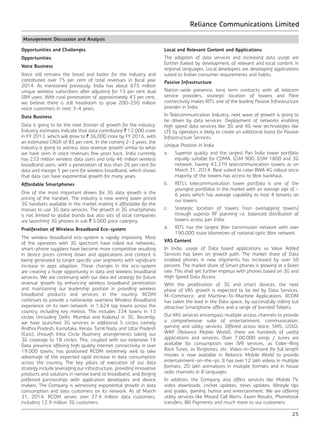 Reliance Communications Limited
25
Management Discussion and Analysis
Opportunities and Challenges
Opportunities
Voice Business
Voice still remains the bread and butter for the industry and
contributed over 75 per cent of total revenues in fiscal year
2014. As mentioned previously, India has about 675 million
unique wireless subscribers after adjusting for 15 per cent dual
SIM users. With rural penetration of approximately 43 per cent,
we believe there is still headroom to grow 200-250 million
voice customers in next 3-4 years.
Data Business
Data is going to be the next frontier of growth for the industry.
Industry estimates indicate that data contributed ` 12,000 crore
in FY 2013, which will grow to ` 36,000 crore by FY 2016, with
an estimated CAGR of 85 per cent. In the coming 2-3 years, the
industry is going to witness data revenue growth similar to what
we have seen in voice revenues few years back. India currently
has 233 million wireless data users and only 46 million wireless
broadband users, with a penetration of less than 26 per cent for
data and meager 5 per cent for wireless broadband, which shows
that data can have exponential growth for many years.
Affordable Smartphones
One of the most important drivers for 3G data growth is the
pricing of the handset. The industry is now seeing lower priced
3G handsets available in the market making it affordable for the
masses to use 3G data services. The growth in 3G smartphones
is not limited to global brands but also lots of local companies
are launching 3G phones in sub ` 5,000 price category.
Proliferation of Wireless Broadband Eco-system
The wireless broadband eco-system is rapidly improving. Most
of the operators with 3G spectrum have rolled out networks,
smart-phone suppliers have become more competitive resulting
in device prices coming down and applications and content is
being generated to target specific user segments with significant
increase in apps adaption. These changes in the eco-system
are creating a huge opportunity in data and wireless broadband
services. We are continuing with our data led strategy for future
revenue growth by enhancing wireless broadband penetration
and maintaining our leadership position in providing wireless
broadband products and services in the country. RCOM
continues to provide a nationwide seamless Wireless Broadband
experience on its own network, in 1,624 top towns across the
country, including key metros. This includes 334 towns in 13
circles (including Delhi, Mumbai and Kolkata) in 3G. Recently,
we have launched 3G services in additional 5 circles namely
Andhra Pradesh, Karnataka, Kerala, Tamil Nadu and Uttar Pradesh
(East), through Intra Circle Roaming arrangements taking our
3G coverage to 18 circles. This, coupled with our extensive 1X
Data presence offering high quality internet connectivity in over
19,000 towns, has positioned RCOM extremely well to take
advantage of the expected rapid increase in data consumption
across the country. The key pillars of execution of our data
strategy include leveraging our infrastructure, providing innovative
products and solutions in narrow band to broadband, and forging
preferred partnerships with application developers and device
makers. The Company is witnessing exponential growth in data
consumption and data customers on its network. As of March
31, 2014, RCOM serves over 37.4 million data customers,
including 12.9 million 3G customers.
Local and Relevant Content and Applications
The adoption of data services and increasing data usage are
further fueled by development of relevant and local content in
regional languages. Local developers are developing applications
suited to Indian consumer requirements and habits.
Passive Infrastructure
Nation-wide presence, long term contracts with all telecom
service providers, strategic location of towers and Fibre
connectivity makes RITL one of the leading Passive Infrastructure
provider in India.
In Telecommunication Industry, next wave of growth is going to
be driven by data services. Deployment of networks enabling
high speed data services like 3G and 4G new technologies like
LTE by operators is likely to create an additional boost for Passive
Infrastructure Services.
Unique Position in India
a.	 Superior quality and the largest Pan India tower portfolio
equally suitable for CDMA, GSM 900, GSM 1800 and 3G
network, having 43,379 telecommunication towers as on
March 31, 2014. Best suited to cater BWA 4G rollout since
majority of the towers has access to fibre backhaul.
b.	 RITL’s telecommunication tower portfolio is one of the
youngest portfolios in the market with an average age of ~
6 years which has average capability to host 4 tenants on
our towers.
c.	 Strategic location of towers (non overlapping towers)
through superior RF planning i.e. balanced distribution of
towers across pan India.
d.	 RITL has the largest fiber transmission network with over
190,000 route kilometres of national optic fibre network.
VAS Content
In India, usage of Data based applications as Value Added
Services has been on growth path. The market share of Data
enabled phones in new shipments has increased by over 50
percent. The market share of Smart phones is growing at a faster
rate. This shall get further impetus with phones based on 3G and
High Speed Data Access.
With the proliferation of 3G and smart devices, the next
phase of VAS growth is expected to be led by Data Services,
M-Commerce, and Machine-To-Machine Applications. RCOM
has taken the lead in the Data space, by successfully rolling out
attractive Smartphone offers and a range of branded Tablets.
Our VAS services encompass multiple access channels to provide
a comprehensive suite of entertainment, communication,
gaming and utility services. Offered across Voice, SMS, USSD,
WAP (Reliance Mobile World), there are hundreds of useful
applications and services. Over 7,00,000 songs / tunes are
available for consumption over IVR services, as Caller-Ring
Back Tunes, as Ringtones, etc. Video-in-Demand for full length
movies is now available in Reliance Mobile World to provide
entertainment-on-the-go. It has over 12 lakh videos in multiple
formats, 20 lakh animations in multiple formats and in house
radio channels in 8 languages.
In addition, the Company also offers services like Mobile TV,
video downloads, cricket updates, news updates, lifestyle tips
and guides, gaming, humor and entertainment. We are offering
utility services like Missed Call Alerts, Exam Results, Phonebook
transfers, Bill Payments and much more to our customers.
 