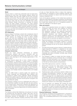 26
Reliance Communications Limited
Management Discussion and Analysis
Retail
Reliance retail is a world class nationwide chain of retail stores
comprising of more than 750 exclusive Reliance World and
Reliance Mobile stores for GSM, CDMA and 3G voice and data
products and services. They also offer a wide array of handsets
and data devices and are a one stop shop for all customer sales
and service needs. We also have over 680,000 retail outlets
selling Reliance Mobile connections or recharges of prepaid
mobile and fixed wireless connections. The retail network
provides new postpaid and prepaid activations, prepaid recharges,
postpaid bill payments, handles customers queries and requests.
In FY 13-14, retail stores contributed to over 33 per cent of the
total post paid sales and emerged as one of the largest quality
acquisition channel.
DTH Digitisation
Reliance Digital TV will play a pivotal role in progressive step of
digitization. While, we are an active member of the 6 players
in DTH industry, our strategy has been to deliver sensible
growth with long term profitability as the ultimate objective.
The Company has been driving for quality subscribers leading
to profitable growth. We have been able to achieve the same
through sustained consumer delight based on better offerings -
product as well as services. It will be our endeavor to maximize
consumer value proposition thereby leading to better acquisitions
as well as earnings. The Company will be approaching each of
the Phase III and IV markets with specific, localized strategies to
leverage the opportunity.
Enterprise Connectivity
RCOM has made substantial investments in network
infrastructure, products and services. Combined with our
innovation and Intellectual Property, this stands us in a good
stead to take advantage of the emerging opportunities in the
Telecom space.
Integrated Telecom players like us have a distinct advantage
as convergence is becoming a strong trend in Enterprise
Communications. Reliance Communications is a dominant player
in the Enterprise Communications business with unique strengths
in all the five pillars of Enterprise connectivity—Wireline, Wireless,
Data Centre, Voice and Carrier business. With our all-IP Network,
we are inherently built to provide seamless experience to our
customers, over multiple channels, multiple devices and multiple
locations.
While the SMB market is growing rapidly, this segment has
its unique challenges and consequently seeks solutions that
are designed to address these challenges. Besides developing
offerings that address specific SMB needs, we have also created
an ‘Emerging Business’ focused channel partner ecosystem and
are expanding this rapidly.
The Company’s strategy to set up a dedicated unit to focus on
the Government segment has paid off well and will continue
to be a growth driver. Government initiatives like digitization of
records, power reforms, e-governance and computerisation will
keep opening up many key opportunities for business growth as
well as innovation.
Challenges
The Industry is facing high inflationary cost pressure on account
of increasing fuel and electricity charges, high input cost for
spectrum, increasing employee expenses, etc. This has created
tremendous pressure on profitability in the industry. RCOM
has taken various initiatives including converting more number
of sites on State Electricity Grids to reduce fuel expenses,
rationalization of manpower to check employee expenses and
focus on quality acquisition to reduce churn and hence reduce
customer acquisition cost.
Some of the telecom operators in the market have resorted to
aggressive tariffs leading to intensified competition and downward
pressure on prices. Our well planned capital investments, backed
by a world class network, put us in a competitive position to
meet the challenges in the telecom space.
Risks and concerns
a.	 Some of the operating licences are subject to regulatory
compliance under the terms and conditions of licences
granted over different parts of the world. The rules
and regulations, issued by the respective governments
and regulatory authorities, having jurisdiction over the
Company’s operations and licenses, schedules and
obligations require it to meet specified conditions, network
build-out requirements and tariff fixation. However, the
Company does not perceive any default on this account.
b.	 Rapid technological changes may increase competition and
render the Company’s technologies, products or services
obsolete. Our facilities are tuned to the next generation
latest technology and we do not foresee obsolescence at
present.
c.	 The telecommunication services industry is capital intensive.
Capital Expenditure (CAPEX) on adaptation to the latest
technology may put pressures on deliverables. However,
the Company is constantly assessing such technological
challenges and taking immediate remedial steps through
timely CAPEX plans.
d.	 The Company is subject to market risks from changes in
interest and foreign currency exchange rates. In managing
exposure to these fluctuations, we may engage in various
hedging transactions that have been authorized according
to the laid out internal policies and procedures.
e.	 Cable MSO aggressiveness could be a challenge.
f.	 Rising Power and fuel cost, High Landing access charges,
Restricted regulations on ISP-Content provider inter
connect are a few resistances to even higher growth of
enterprise communication segment.
g.	 Traditional plain vanilla connectivity solution is likely to see
increased commoditisation. However our unique solution
capabilities and innovations are set to turn this challenge
into an advantage for us by differentiating ourselves from
competition. We have launched several innovative solutions
for our customers last year. Going forward we plan to launch
Innovative products even more aggressively in the market.
Several such solutions are at final stages of development.
h.	 Lot of customers are adopting SIP trunking for Voice
connectivity. We intend to provide various VAS services
to customers in order to increase their wallet share. Cloud
telephony is another area where we intend to launch several
innovative solutions to increase our share of Voice revenue
from VAS services.
Financial Performance - Overview
The Company’s standalone financial performance is disclosed in
detail under the head ‘Financial Performance’ in the Directors’
Report. The consolidated performance of the Company is given
below:
 