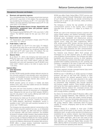 Reliance Communications Limited
27
Management Discussion and Analysis
a.	 Revenues and operating expenses
	 On a consolidated basis, the Company earned total revenues
of ` 22,321 crore (US$ 3,725 million). The net profit after
tax recorded by the Company was ` 1,137 crore (US$ 190
million). Our total operating expenditure stood at ` 19,130
crore (US$ 3,193 million).
b.	 Operating profit before finance charges, depreciation and
amortisation, exceptional items and provision against
fixed assets (EBITDA).
	 The Company earned EBITDA of ` 7,726 crore (US$ 1,290
million). The EBITDA margin for the year was 34.61 per
cent.
c.	 Depreciation and amortisation
	 The Depreciation and amortisation charges were ` 4,535
crore (US$ 757 million).
d.	 Profit before / after tax
	 The profit before tax was ` 116 crore (US$ 19 million).
The provision for taxes was to the tune of ` 36 crore (US$
6 million) and the Company has recognised Deferred Tax
Asset (net) of ` 1,057 crore (US$ 176 million). The net
profit after tax was ` 1,137 crore (US$ 190 million).
e.	 Balance Sheet
	 As at March 31, 2014, the Company had total assets of
` 90,352 crore (US$ 15,080 million). Stakeholders equity
was ` 32,409 crore (US$ 5,409 million), while net debt
(excluding cash and cash equivalents) was ` 40,869 crore
(US$ 6,821 million), giving a net debt to equity ratio of
1.26 times.
Segment Wise
1.	 India Operations
	Overview
	 In India, RCOM mainly provides wireless telecom services to
the consumer segment. It also provides voice, long distance
services and broadband access to enterprise customers. In
addition, it includes managed internet data centres and
direct to home business as well.
	 RCOM provides gamut of services in mobile and fixed
wireless voice, data, and value added services for individual
consumers and enterprises.
	 The voice and non-voice business is driven by CDMA and
GSM based wireless services to consumers on a nationwide
basis. Following the roll-out of our GSM network, RCOM is
now the only player in the country offering both GSM and
CDMA services on a nationwide basis. 	
	 The Company has rolled-out 3G services in all the 13 circles
where we have won 3G spectrum, covering 334 towns.
On CDMA platform, Netconnect Broadband+ service is
available in over 1,624 cities with seamless handover to 1x
service over 19,000 towns.
	 The Company not only provides telecom connectivity to the
mass market consumer segment but also, as an Integrated
Telecom Service Provider, we offer total telecom solutions
to our Corporate, SME and SoHo customers. Our portfolio
of products includes mobile handsets, fixed wireless phones
/ terminals, tablets and high-speed internet data cards. Our
primary brands are Reliance Mobile for the mobile portfolio
of services, Reliance Hello for the fixed wireless portfolio of
services and Reliance Netconnect for wireless data services.
RCOM offers a unique wireless multimedia experience
under the brand Reliance Mobile World.
	 RCOM also offers Public Calling Office (“PCO”) services over
our wireless network through independent retail operators
of such facilities. Additionally, we provide connectivity for
devices such as point of sale terminals, lottery terminals,
and ATM terminals.
	 The Company is among the top providers of wireless
communication services in the country, with a wireless
subscriber base of around 111 million as of March 31,
2014.
	 RCOM also cater to the enterprise business customers with
various hybrid wireless and wireline technology solutions.
RCOM provide long distance business services including
wholesale voice, bandwidth and infrastructure services,
national and international private leased circuits, broadband
internet access, audio and video conferencing, MPLS-
VPN, remote access VPN, Centrex, toll-free services voice
services for offices, voice VPN for corporates. The Company
offers unique, value-added products and services to large,
medium and small enterprises for their communications,
networking, and IT infrastructure needs across the country.
	 Our National Long Distance offer’s NLD carriage and
termination on an inter segment basis, to other business
units of Reliance Communications. The Company also offers
bandwidth and infrastructure services to other operators.
We are leveraging our existing metro fibre optic networks to
establish direct building connectivity on-net. Currently, the
Company is operating in 44 cities in India with more than
1.1 million buildings connected directly to our network,
serviced by about 1.2 million access lines.
	 The others segment includes managed internet data centre
and direct to home business etc.
	 RCOM has over 11,00,000 sq. ft. of IDC capacity in multiple
locations and plan to add more IDC capacity to meet
growing demand. Our network operating centre in Navi
Mumbai, India is one of the most advanced in the world.
The entire range of our products and services is enabled
by streamlined, fully integrated, flow through operating
and business support systems. These facilities provide us
with by far the most superior platform in India for offering
bandwidth intensive, feature rich, converged services and
solutions for consumers, enterprises, and carrier customers
with virtually limitless scalability.
	 Our Direct-To-Home (DTH) digital TV Business offers a full
combo of Standard Definition, High Definition and High
Definition-DVR STBs, along with largest channel bouquet.
We also introduced a new technology advancement which
made us the 1st
operator to offer all 250 channels in HD
like quality. Reliance offers nationwide Direct-To-Home
satellite TV services, employing state-of-the-art MPEG4
technology.
	 Reliance Digital TV is available at more than 37,000
outlets across 8,350 towns in the country. The retail and
distribution reach, as well as other elements of infrastructure
established for our wireless network, have been leveraged
to expand our DTH presence. Reliance Digital TV currently
has 4.8 million subscribers, with 8 per cent share of the
DTH market in India. The Company launched India’s first
High definition cum Advanced Digital Video recorder (HD
DVR), offering 200 hrs of recording, trick play functions and
universal remote for operating three devices.
 