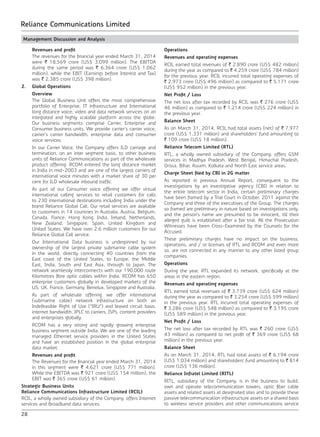 28
Reliance Communications Limited
Management Discussion and Analysis
	 Revenues and profit
	 The revenues for the financial year ended March 31, 2014
were ` 18,569 crore (US$ 3,099 million). The EBITDA
during the same period was ` 6,364 crore (US$ 1,062
million), while the EBIT (Earnings before Interest and Tax)
was ` 2,385 crore (US$ 398 million).
2.	 Global Operations
	Overview
	 The Global Business Unit offers the most comprehensive
portfolio of Enterprise, IT infrastructure and International
long distance voice, video and data network services on an
integrated and highly scalable platform across the globe.
Our business segments comprise Carrier, Enterprise and
Consumer business units. We provide carrier’s carrier voice,
carrier’s carrier bandwidth, enterprise data and consumer
voice services.
	 In our Carrier Voice, the Company offers ILD carriage and
termination, on an inter segment basis, to other business
units of Reliance Communications as part of the wholesale
product offering. RCOM entered the long distance market
in India in mid-2003 and are one of the largest carriers of
international voice minutes with a market share of 30 per
cent for ILD wholesale inbound traffic.
	 As part of our Consumer voice offering we offer virtual
international calling services to retail customers for calls
to 230 international destinations including India under the
brand Reliance Global Call. Our retail services are available
to customers in 14 countries in Australia, Austria, Belgium,
Canada, France, Hong Kong, India, Ireland, Netherlands,
New Zealand, Singapore, Spain, United Kingdom and
United States. We have over 2.6 million customers for our
Reliance Global Call service.
	 Our International Data business is underpinned by our
ownership of the largest private submarine cable system
in the world, directly connecting 40 countries from the
East coast of the United States, to Europe, the Middle
East, India, South and East Asia, through to Japan. The
network seamlessly interconnects with our 190,000 route
Kilometres fibre optic cables within India. RCOM has 650
enterprise customers globally in developed markets of the
US, UK, France, Germany, Benelux, Singapore and Australia.
	 As part of wholesale offering, we offer international
(submarine cable) network infrastructure on both an
Indefeasible Right of Use (“IRU”) and leased circuit basis,
internet bandwidth, IPLC to carriers, ISPs, content providers
and enterprises globally.
	 RCOM has a very strong and rapidly growing enterprise
business segment outside India. We are one of the leading
managed Ethernet service providers in the United States
and have an established position in the global enterprise
data market.
	 Revenues and profit
	 The Revenues for the financial year ended March 31, 2014
in this segment were ` 4,621 crore (US$ 771 million).
While the EBITDA was ` 921 crore (US$ 154 million), the
EBIT was ` 365 crore (US$ 61 million).
Strategic Business Units
Reliance Communications Infrastructure Limited (RCIL)
RCIL, a wholly owned subsidiary of the Company, offers Internet
services and Broadband data services.
Operations
Revenues and operating expenses
RCIL earned total revenues of ` 2,890 crore (US$ 482 million)
during the year as compared to ` 4,259 crore (US$ 784 million)
for the previous year. RCIL incurred total operating expenses of
` 2,973 crore (US$ 496 million) as compared to ` 5,171 crore
(US$ 952 million) in the previous year.
Net Profit / Loss
The net loss after tax recorded by RCIL was ` 276 crore (US$
46 million) as compared to ` 1,214 crore (US$ 224 million) in
the previous year.
Balance Sheet
As on March 31, 2014, RCIL had total assets (net) of ` 7,977
crore (US$ 1,331 million) and shareholders’ fund amounting to
` 109 crore (US$ 18 million).
Reliance Telecom Limited (RTL)
RTL, a wholly owned subsidiary of the Company, offers GSM
services in Madhya Pradesh, West Bengal, Himachal Pradesh,
Orissa, Bihar, Assam, Kolkata and North East service areas.
Charge Sheet filed by CBI in 2G matter
As reported in previous Annual Report, consequent to the
investigations by an investigative agency (CBI) in relation to
the entire telecom sector in India, certain preliminary charges
have been framed by a Trial Court in October, 2011 against the
Company and three of the executives of the Group. The charges
so framed are preliminary in nature based on investigations only,
and the person’s name are presumed to be innocent, till their
alleged guilt is established after a fair trial. All the Prosecution
Witnesses have been Cross-Examined by the Counsels for the
Accused.
These preliminary charges have no impact on the business,
operations, and / or licenses of RTL and RCOM and even more
so, are not connected in any manner to any other listed group
companies.
Operations
During the year, RTL expanded its network, specifically at the
areas in the eastern region.
Revenues and operating expenses
RTL earned total revenues of ` 3,739 crore (US$ 624 million)
during the year as compared to ` 3,254 crore (US$ 599 million)
in the previous year. RTL incurred total operating expenses of
` 3,286 crore (US$ 548 million) as compared to ` 3,195 crore
(US$ 589 million) in the previous year.
Net Profit / Loss
The net loss after tax recorded by RTL was ` 260 crore (US$
43 million) as compared to net profit of ` 369 crore (US$ 68
million) in the previous year.
Balance Sheet
As on March 31, 2014, RTL had total assets of ` 6,194 crore
(US$ 1,034 million) and shareholders’ fund amounting to ` 814
crore (US$ 136 million).
Reliance Infratel Limited (RITL)
RITL, subsidiary of the Company, is in the business to build,
own and operate telecommunication towers, optic fiber cable
assets and related assets at designated sites and to provide these
passive telecommunication infrastructure assets on a shared basis
to wireless service providers and other communications service
 