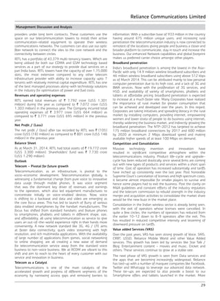 Reliance Communications Limited
29
Management Discussion and Analysis
providers under long term contracts. These customers use the
space on our telecommunication towers to install their active
communication-related equipment to operate their wireless
communications networks. The customers can also use our optic
fiber network to connect the sites to the core network and the
connectivity between circles.
RITL has a portfolio of 43,379 multi-tenancy towers. Which are
being utilised for both our CDMA and GSM technology based
services as a part of our strategy to provide dual services on a
pan India basis. RITL towers have the capacity of over 1,75,000
slots, the most extensive compared to any other telecom
infrastructure provider with ability to increase capacity upto 7
tenants with relatively minimal capital expenditure. RITL has one
of the best managed processes along-with technology solutions
in the industry for optimisation of power and fuel costs.
Revenues and operating expenses
RITL earned total revenues of ` 7,792 crore (US$ 1,301
million) during the year as compared to ` 7,072 crore (US$
1,303 million) in the previous year. The Company incurred total
operating expenses of ` 3,977 crore (US$ 664 million) as
compared to ` 3,771 crore (US$ 695 million) in the previous
year.
Net Profit / (Loss)
The net profit / (loss) after tax recorded by RITL was ` (105)
crore (US$ (18) million) as compared to ` 801 crore (US$ 148
million) in the previous year.
Balance Sheet
As at March 31, 2014, RITL had total assets of ` 19,772 crore
(US$ 3,300 million). Shareholders’ fund was ` 7,730 crore
(US$ 1,290 million).
Outlook
Telecom - Pivotal for future growth
Telecommunication, as an infrastructure, is pivotal to the
socio-economic development. Telecommunication globally, is
witnessing a fundamental change from pure voice to innovative
data usage through mobile phones. It was voice segment
that was the dominant key driver of revenues and earnings
to the operators, which also led equipment manufactures to
concentrate initially on voice-enabled devices. Now, voice
is shifting to a backseat and data and video are emerging as
the core focus areas. This has led to launch of flurry of various
data enabled smartphones by the handset manufacturers. The
focus has shifted from standard handsets and feature phones
to smartphones, phablets and tablets in different shape, size,
and affordability, all using telecommunication as service to give
users an out-of-the-world experience right in their hands more
conveniently. A new network standard like 3G, 4G / LTE aims
at faster data connectivity, quick video streaming with high
resolution, and rich multimedia applications. With the availability
of large number of applications from games, social networking
to online shopping, are all creating a new wave of demand
for telecommunication service away from the standard voice
business to non-voice business. We at RCOM are vibrant to this
shift and aim to reach to the heart of every customer with our
service and innovation in business.
Telecom as a Catalyst
Telecommunications is one of the main catalysts of the
accelerated growth and progress of different segments of the
economy by narrowing access gaps and removing barriers to
information. With a subscriber base of 933 million in the country
having around 675 million unique users, and increasing rural
penetration the telecommunication industry is now connected to
remotest of the locations giving people and business a closer and
broader platform to communicate, stay in touch and increase the
business. Our enhanced Network capabilities and global footprint
makes us preferred carrier choice amongst other players.
Broadband penetration
India’s broadband penetration is among the lowest in the Asia-
Pacific with only 14.9 million wireline broadband subscribers and
46 million wireless broadband subscribers using above 512 kbps
as of March 2014. This can be attributed mainly to low personal
computer penetration due to its high cost, and a lack of 3G and
BWA services. Now with the proliferation of 3G services, and
HSD, and availability of variety of smartphones, phablets and
tablets at affordable pricing, broadband penetration is expected
to increase at a much faster rate. Many Corporates have realized
the importance of rural market for greater consumption that
can be achieved and developed over the years. In this regard,
Corporates are taking initiatives and spreading literacy in the rural
market by installing computers, providing internet, empowering
women and lower strata of people to do business using internet,
thereby widening the business market, and indirectly growing the
broadband penetration. The NTP-2012 has targeted to achieve
175 million broadband connections by 2017 and 600 million
by 2020 at minimum 2 Mbps download speed and making
available higher speeds of at least 100 Mbps on demand.
Competition and Consolidation
Massive technology invention and innovation have
resulted in significant competitive atmosphere within the
telecommunications industry. Product life-cycle and upgrade-
cycle has been reduced drastically since several firms are coming
out with new types of products and services within a short span
of time. Cost of operation has increased substantially and tariffs
have inched up consistently over the last year. Post honorable
Supreme Court’s cancelation of licenses and high spectrum costs,
it became almost impossible for smaller players to survive and
hence some players had to exit the business. Post the clarity on
M&A guidelines and constant efforts of the industry regulators
and the telecom commission to rebuild strength in the industry
merger and acquisition activities to consolidate the market share
would be the new buzz in the market place.
Consolidation in the Indian wireless sector is already being seen,
with the exit of operators whose licenses were cancelled. In
quite a few circles, the numbers of operators has reduced from
the earlier 10-12 down to 8-9 operators after the exit. This
has resulted in reduced competitive intensity and lessening of
downward pressure on tariffs.
Value added Services (VAS)
Over the past years, VAS has seen strong growth of Voice, SMS,
CRBT, USSD, Reliance Mobile World and other Value Added
services. This growth has been led by services like Star Talk /
Blog, Entertainment content - movies and music, Cricket and
others. These services continue to grow at a stable rate.
The next phase of VAS growth is seen from Data services and
the apps that are becoming increasingly widespread. Reliance
has tied-up with a number of marquee companies like Facebook,
Twitter and Whatsapp to leverage our advanced data network.
These tie-ups are expected to also provide a boost to our
Smartphone offers and tablets launched in the market. More
 