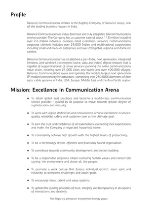 Profile
Reliance Communications Limited is the flagship Company of Reliance Group, one
of the leading business houses in India.
Reliance Communications is India’s foremost and truly integrated telecommunications
service provider. The Company has a customer base of about 118 million including
over 2.6 million individual overseas retail customers. Reliance Communications
corporate clientele includes over 39,000 Indian and multinational corporations
including small and medium enterprises and over 290 global, regional and domestic
carriers.
Reliance Communications has established a pan-India, next generation, integrated
(wireless and wireline), convergent (voice, data and video) digital network that is
capable of supporting best-of-class services spanning the entire communications
value chain, covering over 21,000 cities and towns and over 400,000 villages.
Reliance Communications owns and operates the world’s largest next generation
IP enabled connectivity infrastructure, comprising over 280,000 kilometers of fibre
optic cable systems in India, USA, Europe, Middle East and the Asia Pacific region.
Mission: Excellence in Communication Arena
	 	 To attain global best practices and become a world-class communication
service provider – guided by its purpose to move towards greater degree of
sophistication and maturity.
	 	 To work with vigour, dedication and innovation to achieve excellence in service,
quality, reliability, safety and customer care as the ultimate goal.
	 	 To earn the trust and confidence of all stakeholders, exceeding their expectations
and make the Company a respected household name.
	 	 To consistently achieve high growth with the highest levels of productivity.
	 	 To be a technology driven, efficient and financially sound organisation.
	 	 To contribute towards community development and nation building.
	 	 To be a responsible corporate citizen nurturing human values and concern for
society, the environment and above all, the people.
	 	 To promote a work culture that fosters individual growth, team spirit and
creativity to overcome challenges and attain goals.
	 	 To encourage ideas, talent and value systems.
	 	 To uphold the guiding principles of trust, integrity and transparency in all aspects
of interactions and dealings.
This Report is printed on environment friendly paper.
 