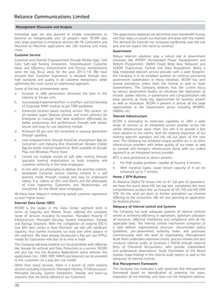 30
Reliance Communications Limited
Management Discussion and Analysis
innovative apps are also planned to enable smartphones to
become an indispensable part of people’s lives. RCOM also
sees large potential in emerging services like M-Commerce and
Machine-to-Machine applications like LBS tracking and many
more.
Customer Service
Customer and Channel Empowerment through Mobile Apps, Self
Care, Soft-skill Training, Innovation, ‘Internetisation’, Customer
Value and Efficiency enhancement and Process reengineering
were the key focus areas for the year 2013-14. We have
ensured that ‘Customer Experience’ is elevated through very
high standards and quality in all customer interactions, while
optimising the costs based on segmented approach.
Some of the key achievements were:
a.	 Increase in eBill penetration remained the best in the
industry at 56 per cent.
b.	 Successfully implemented Port-in and Port-out functionality
of Corporate MNP module as per TRAI guidelines.
c.	 Enhanced location based tracking service ‘My Locator’ on
all handset types (feature-phones and smart-phones) for
Enterprise to manage their field workforce effectively for
better productivity and performance through web based,
secure and easy-to-use reporting module.
d.	 Achieved 30 per cent YoY increment in revenue generation
through upselling.
e.	 User empowerment through InstaCare smartphone App for
consumers and Industry-first ChannelCare Retailer mobile
App for better channel experience. Both available on Google
Play and Windows Phone Store.
f.	 Carried out multiple rounds of soft skills training through
specialist training organisations to build empathy and
customer centricity in the retail employees.
g.	 In line with our philosophy to digitize the learning content,
developed Customer service training content in a self
learning mode through creative and easy to understand
videos. E.g., videos on Do’s and Dont’s and the philosophy
of iCare explaining ‘Customers and Relationships are
everything’ for the Retail Store employees.
All these have helped in enhancing overall customer experience
to even higher levels.
Internet Data Center (IDC)
RCOM is the leader in the Data Center segment both in
terms of Capacity and Market Share, offering the complete
range of services including Co-location, Managed Hosting, IT
Infrastructure, Managed Security, System Integration, Storage
and Backup Solutions. With the completion of ongoing IDC–5
(our fifth data center in Navi Mumbai), we will add significant
capacity, thus further increasing our lead over other players in
this segment. We have already introduced a Pay per Use (PPU)
model for Colocation—the first of its kind in India.
The Company will keep building our cloud portfolio with offerings
like Storage for archival and Data Protection as a service. RCOM
will also tap into the Business Applications arena wherein the
applications (viz., CRM, ERP, HRMS and beyond) can be provided
to the customers on a pay-per-use model.
Other than cloud services, there is a bunch of other existing
services including Colocation, Managed Hosting, IT Infrastructure,
Managed Security, System Integration, Storage and back-up
solutions that are being offered to our Customers.
The applications deployed are becoming more bandwidth hungry
and that helps us sustain our revenues and grow with the market.
The demand for Internet has increased significantly over the last
year and we expect this trend to continue.
Government
Robust telecom solutions play a critical role in government
initiatives like APDRP (Accelerated Power Development and
Reform Programme), SWAN (State Wide Area Network) and
SCADA (Supervisory Control and Data Acquisition). Being a
fully integrated telecom service provider with a wide footprint,
the Company is in an excellent position to continue partnering
government stakeholders in these initiatives. RCOM has won
several prestigious orders from the Central as well as State
Governments. The Company believes that the current focus
by various government bodies on initiatives like digitization of
records, power reforms, e-governance and computerisation will
keep opening up many key opportunities for business growth
as well as innovation. RCOM is present in almost all the large
opportunities in the Government sector including APDRPs,
SWANs, etc.
Telecom Infrastructure
RCOM is leveraging its extensive capability to offer a wide
range of services as an integrated service provider across the
whole infrastructure value chain. Our aim is to provide a fast
track solution to our clients, both for ongoing expansion of our
existing telecom operators and the roll out plans of the new
ones. The Company has achieved unique position vis-à-vis other
infrastructure providers with better quality of our tower as well
as carriage and transport infrastructure along with our unified
approach as an integrated service provider.
RITL is best positioned to attract tenants:
a.	 For High quality portfolio, capable of housing 4 tenants;
b.	 With marginal Capex, tower tenant capacity of 4 can be
enhanced up to 7 tenants.
Home / DTH Business
As Reliance Digital TV moves into its 6th
full year of operations,
we have the stand alone HD Set top box, completing the most
comprehensive product line up inclusive of SD, HD and HD DVR
STB. On the anvil are plans to further strengthen our channel
offerings to the consumers. We are also planning an application
for Android phones.
Adequacy of internal control and Systems
The Company has built adequate systems of internal controls
aimed at achieving efficiency in operations, optimum utilisation
of resources, effective monitoring and compliance with all the
applicable laws. The internal control mechanism comprises of
a well defined organisational structure, documented policy
guidelines, pre-determined authority levels and processes
commensurate with the level of responsibility. Management
Audit Team undertakes extensive checks, process reviews and also
conducts internal audits at locations / NSHQ through external
firms of Chartered Accountants, who provide independent
and professional observations. Audit Committee of the Board
reviews major findings in the internal audit reports as well as the
adequacy of internal controls.
Risk Management Framework
The Company has instituted a self-governed Risk Management
framework based on identification of potential risk areas,
evaluation of risk intensity, and clear-cut risk mitigation policies,
 