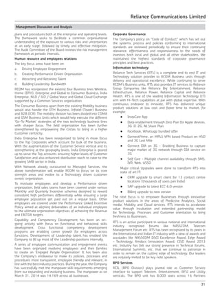 Reliance Communications Limited
31
Management Discussion and Analysis
plans and procedures both at the enterprise and operating levels.
The framework seeks to facilitate a common organisational
understanding of the exposure to various risks and uncertainties
at an early stage, followed by timely and effective mitigation.
The Audit Committee of the Board reviews the risk management
framework at periodic intervals.
Human resource and employees relations
The key focus areas have been on:
a.	 Driving Employee Engagement
b.	 Creating Performance Driven Organization
c.	 Attracting and Retaining Talent
d.	 Building Leadership Bandwidth
RCOM has reorganized the existing four Business lines Wireless,
Home (DTH), Enterprise and Global to Consumer Business, India
Enterprise, NLD / ILD / Global Voice and Global Cloud Exchange
supported by a Common Services organization.
The Consumer Business apart from the existing Mobility business
would also handle the DTH Business, Infratel (Tower) Business
and B2B (ICR). The mobility division has been divided into CDMA
and GSM Business Units which would help execute the different
‘Go-To Market’ strategies of the two technology business lines
with sharper focus. The field organization has been further
strengthened by empowering the Circles to bring in a higher
Customer centricity.
India Enterprise has been reorganized to bring in more focus
to the Top Corporates which account for bulk of the business.
With the augmentation of the Customer Service vertical and its
strengthening at the geography levels, India Enterprise is geared
up to serve the Top accounts ensuring higher levels of Customer
Satisfaction and also enhanced distribution reach to cater to the
growing SMB sector in India.
With Network already outsourced to Managed Services, the
above transformation will enable RCOM to focus on its core
strength areas and evolve to a Technology driven customer
centric organization.
To motivate employees and develop a Performance driven
organization, field sales teams have been covered under various
Monthly and Quarterly Incentive schemes designed to reward
consistent high performers differentially while ensuring a large
employee population get paid out on a regular basis. Other
employees are covered under the Performance Linked Incentive
Policy aimed at aligning deliverables of an individual employee
to the ultimate organization objectives of achieving the Revenue
and EBITDA targets.
Capability and Competency Development has been an on-
going activity with focus on functional and behavioral skills
development. Cross functional competency development
programs are enabling career growth for employees across
functions. Development of Leadership talent has enabled the
Company to fill up most of the Leadership positions internally.
A series of employee communication and engagement events
have been organized involving employees and their families
to create an ‘Engaged People Organisation’. It has been also
the Company’s endeavour to make its policies, processes and
procedures more transparent, employee friendly and relevant, in
line with the best industry practices. During the year, the Company
has successfully met the manpower skill requirements emerging
from our expanding and evolving business. The manpower as on
March 31, 2014 was 14,169 across all businesses.
Corporate Governance
The Company’s policy on “Code of Conduct” which has set out
the systems, process and policies conforming to international
standards are reviewed periodically to ensure their continuing
relevance, effectiveness and responsiveness to the needs of
investors both local and global and all other stakeholders. We
maintained the highest standards of corporate governance
principles and best practices.
Information technology
Reliance Tech Services (RTS) is a complete end to end IT and
Technology solution provider to RCOM Business units through
delivery and operational excellence. While continuing to serve
RCOM’s Business units, RTS also provides IT services to Reliance
Group Companies like Reliance Big Entertainment, Reliance
Infrastructure, Reliance Power, Reliance Capital and Reliance
Health. RTS is one of the leading Information Technology (IT)
arm with Hi-Tech capabilities at par with global expertise. With
continuous endeavor to innovate, RTS has delivered unique
product solutions at low cost and faster time to market, for
example:
	 •	 InstaCare App
	 •	 Data enablement through Zero Plan for Apple devices,
3G @ 2G, All Share Plan
	 •	 Facebook, Whatsapp bundled offer
	 •	 ConnectPrime, an MPLS VPN based Product on HSD
and 3G Last Mile
	 •	 Connect DIA on 3G - Enabling Business to capture
major market of 3G network through DIA service on
3G
	 •	 Self Care - Multiple channel availability through SMS,
IVR, Web, USSD
	 Major critical Upgrades were done to transform RTS into
state of art IT:
	 •	 CRM upgrade to smart client for 13 contact centre
locations (thousands of users pan India)
	 •	 SAP upgrade to latest ECC 6.0 version
	 •	 Billing upgrade to new version
The next focus is to empower Businesses through innovative
product solutions in the areas of Predictive Analytics, Social
media, Mobility and Cloud services. RTS intends to accelerate
value through incubation and extended partnership model
for Technology, Processes and Customer orientation to bring
freshness to Businesses.
RTS is an active participant in various national and international
industry recognized forums like NASSCOM, Telecom
Management Forum etc. RTS has been recognized by its peers in
the International and Indian IT industry with a slew of awards and
accolades like NASSCOM DSCI Excellence Award, Edge Award
– Technology, Amdocs Innovation Award, CISO Award 2013
etc. Industry has felt our strong presence in Technical forums,
International Summits, etc. that we continue to patronize in
order to remain on the cutting edge of technology. Our leaders
are regularly invited to be key note speakers.
BPO Services
RCIL (BPO Division) plays pivotal role as Customer Service
interface to support Telecom, Entertainment, BFSI and Utility
verticals. The BPO unit has 8,000 seats across 16 Partners
 