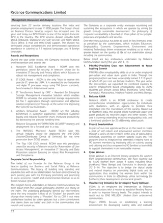 32
Reliance Communications Limited
Management Discussion and Analysis
servicing from 22 service delivery locations Pan India and
provides employment to over 11,000 people. The Group’s thrust
on Business Process Services support has increased over the
years and today our BPO Division is one of the largest domestic
BPO in the Country. The BPO services division provides both
VOICE (Inbound, Outbound and Self Service) and NON-VOICE
(Back Office, E-mail and Web-Chat) support. The division has
developed unique competencies and demonstrated operational
excellence in catering to 12 regional languages and 4 foreign
languages.
Awards and Recognitions
During the year under review, the Company received National
level recognition and awards like:
a.	 Nasscom DSCI Excellence Award - RCOM won this
prestigious award for security in telecom sector for its
innovative IT Security and Privacy efforts which focuses on
robust risk management and compliance.
b.	 IT EDGE Award - RCOM is the only Telco to receive this
year for IT, given by UBM. It is awarded for our Innovative
and Agile IT processes setup using TM forum standards,
benchmarked in International arena.
c.	 IT Transformers Award by EMC - Awarded for Enterprise
Storage Management innovative Solution which enables
RCOM to virtualize the exponential storage requirements
for Tier 1 applications through optimization and effective
solution engineering of Storage, at the same time improving
the SLAs for our businesses.
d.	 Amdocs Innovation Award - RCOM set the industry
benchmark in customer experience, enhanced Customer
loyalty and reduced Customer churn, increased productivity
by decreasing the average handling time.
	 Reliance Groupwide INFORMATION SECURITY strategy and
deployment: for a Second year in a row.
e.	 The ‘INFOSEC Maestros’ Award: RCOM won this
annual industry award for deploying the anti-DDOS
Solution(Distributed Denial of Services) for real time
protection from DDOS attacks.
f.	 The ‘Top 100 CISO’ Award: RCOM won this prestigious
award for security in Telecom sector for ‘Automation of User
Access Management’, an innovative IT Security and Data
Protection solution focusing on robust Risk Management
and Compliance.
Corporate Social Responsibility
The belief of our Founder for the Reliance Group is the
beacon guiding our Business and Social Policy at Reliance
Communications. The legacy of building long standing and
equitable ties with all our stakeholders has been strengthened by
each passing year with the Company promoting and practicing
its socio-economic, health and environmental initiatives so as to
foster inclusive growth.
The program being undertaken at Reliance Communications has
been drawn from the Group’s philosophy and the CSR Policy at
the helm. The underlying philosophy behind our interventions
since the very inception is that of an “Enabler” for growth and
change than merely being a “Provider”. For us CSR is not mere
catchphrase backed by token gestures but a firm commitment
that stems from our belief and faith in the communities that
nourish and sustain us.
The Company as a corporate entity envisages nourishing and
sustaining the ecosystems in which we operate by aiming for
growth through sustainable development. Our philosophy of
corporate sustainability is founded on three pillars of our people,
processes and products and services.
Over the years our focus has been to work on key thematic areas
as perceived by the stakeholders, which includes Education,
Employability, Economic Empowerment, Environment and
initiating Technology driven endeavours enabling us to make a
greater impact on the quality of life of our stakeholder groups
including the communities.
Below listed are key endeavours undertaken by Reliance
Communication during the year 2013-14.
1.	 PRAYAG-Providing Grass root Advancement to Youth
Aspiring Growth
	 PRAYAG offers employability skills to un or under employed
peri-urban and urban slum youth in India. Through the
program platform we have successfully trained 3,110 youth
of which 45 per cent are female students. This year under
the intervention, we expanded the combined capacity to
extend employment based employability skills to 3090
students per annum across Bihar, Jharkhand, Tamil Nadu,
Karnataka, Maharashtra, Madhya Pradesh and West Bengal.
2.	 Reliance ASHA
	 Reliance ASHA is an RCOM endeavour to create
comprehensive rehabilitation opportunities for individuals
with disabilities, with an agenda to facilitate their
integration into the mainstream of the society. Based out
of Northern India, the project create handmade paper and
paper products by recycling paper and other wastes. The
unit is currently extending enabling employability skills and
a livelihood platform for 25 differently abled youth.
3.	 Project Swavlambhan
	 As part of our core agenda we focus on the need to create
a pool of self-reliant and empowered women members
through a series of interventions in the area of skill building,
livelihood, awareness on women specific issues etc. The
program since its inception has extended a helping hand to
90 women members by imparting skills on cutting, sewing
and tailoring and thus empowering 90 families to learn skills
to support themselves in an honourable manner.
4.	 Cyber Woman
	 Cyber Woman is an Internet literacy programs for women
from underprivileged communities. We have reached out
to 1500 women from across 4 states including Bihar,
Jharkhand, West Bengal and Karnataka in financial year
2013-14. The objective is to bridge the digital divide
and extend impetus on promoting digital tools and its
applications thus enabling the women from within the
communities in India to effectively utilize technology for
furthering their development and societal growth.
5.	 Volunteering Initiative for Developing Young Aptitude
	 VIDYA, is an employee led intervention at Reliance
Communications with a mission to establish Reading Rooms
in order to improve literacy levels. The project intends to
reach out to ONE MILLION children from underserved
communities.
	 Project VIDYA, focuses on establishing a learning
environment for developing reading skills and cultivate
Management Discussion and Analysis
 