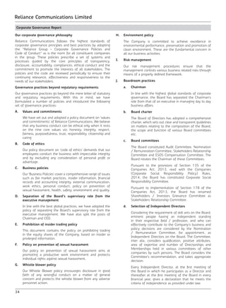 34
Reliance Communications Limited
Corporate Governance Report
Our corporate governance philosophy
Reliance Communications follows the highest standards of
corporate governance principles and best practices by adopting
the “Reliance Group – Corporate Governance Policies and
Code of Conduct” as is the norm for all constituent companies
in the group. These policies prescribe a set of systems and
processes guided by the core principles of transparency,
disclosure, accountability, compliances, ethical conduct and the
commitment to promote the interests of all stakeholders. The
policies and the code are reviewed periodically to ensure their
continuing relevance, effectiveness and responsiveness to the
needs of our stakeholders.
Governance practices beyond regulatory requirements
Our governance practices go beyond the mere letter of statutory
and regulatory requirements. With this in mind, we have
formulated a number of policies and introduced the following
set of governance practices:
A.	 Values and commitments
	 We have set out and adopted a policy document on ‘values
and commitments’ of Reliance Communications. We believe
that any business conduct can be ethical only when it rests
on the nine core values viz; honesty, integrity, respect,
fairness, purposefulness, trust, responsibility, citizenship and
caring.
B.	 Code of ethics
	 Our policy document on ‘code of ethics’ demands that our
employees conduct the business with impeccable integrity
and by excluding any consideration of personal profit or
advantage.
C.	 Business policies
	 Our ‘Business Policies’ cover a comprehensive range of issues
such as fair market practices, insider information, financial
records and accounting integrity, external communication,
work ethics, personal conduct, policy on prevention of
sexual harassment, health, safety, environment and quality.
D.	 Separation of the Board’s supervisory role from the
executive management
	 In line with the best global practices, we have adopted the
policy of separating the Board’s supervisory role from the
executive management. We have also split the posts of
Chairman and CEO.
E.	 Prohibition of insider trading policy
	 This document contains the policy on prohibiting trading
in the equity shares of the Company, based on insider or
privileged information.
F.	 Policy on prevention of sexual harassment
	 Our policy on prevention of sexual harassment aims at
promoting a productive work environment and protects
individual rights against sexual harassment.
G.	 Whistle blower policy
	 Our Whistle Blower policy encourages disclosure in good
faith of any wrongful conduct on a matter of general
concern and protects the whistle blower from any adverse
personnel action.
H.	 Environment policy
	 The Company is committed to achieve excellence in
environmental performance, preservation and promotion of
clean environment. These are the fundamental concern in
all our business activities.
I.	 Risk management
	 Our risk management procedures ensure that the
management controls various business related risks through
means of a properly defined framework.
J.	 Boardroom practices
	 a.	Chairman
		 In line with the highest global standards of corporate
governance, the Board has separated the Chairman’s
role from that of an executive in managing day to day
business affairs.
	 b.	 Board charter
		 The Board of Directors has adopted a comprehensive
charter, which sets out clear and transparent guidelines
on matters relating to the composition of the Board,
the scope and function of various Board committees
etc.
	 c.	 Board committees
		 The Board constituted Audit Committee, Nomination
/ Remuneration Committee, Stakeholders Relationship
Committee and ESOS Compensation Committee. The
Board rotates the Chairman of these Committees.
		 Pursuant to the provisions of Section 135 of the
Companies Act, 2013, read with the Companies
(Corporate Social Responsibility Policy) Rules,
2014, the Board has constituted Corporate Social
Responsibility Committee.
		 Pursuant to implementation of Section 178 of the
Companies Act, 2013, the Board has renamed
Shareholders / Investors Grievance Committee as
Stakeholders Relationship Committee.
	 d.	 Selection of Independent Directors
		 Considering the requirement of skill sets on the Board,
eminent people having an independent standing
in their respective field / profession, and who can
effectively contribute to the Company’s business and
policy decisions are considered by the Nomination
/ Remuneration Committee, for appointment, as
Independent Directors on the Board. The Committee,
inter alia, considers qualification, positive attributes,
area of expertise and number of Directorships and
Memberships held in various committees of other
companies by such persons. The Board considers the
Committee’s recommendation, and takes appropriate
decision.
		 Every Independent Director, at the first meeting of
the Board in which he participates as a Director and
thereafter at the first meeting of the Board in every
financial year, gives a declaration that he meets the
criteria of independence as provided under law.
 