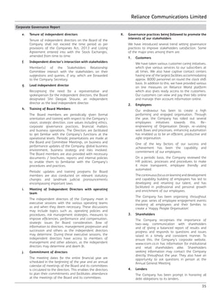 Reliance Communications Limited
35
Corporate Governance Report
	 e.	 Tenure of independent directors
		 Tenure of independent directors on the Board of the
Company shall not exceed the time period as per
provisions of the Companies Act, 2013 and Listing
Agreement entered into with the Stock Exchanges,
amended from time to time.
	 f.	 Independent director’s interaction with stakeholders
		 Member(s) of the Stakeholders Relationship
Committee interact with the stakeholders on their
suggestions and queries, if any, which are forwarded
to the Company Secretary.
	 g.	 Lead independent director
		 Recognising the need for a representative and
spokesperson for the independent directors, the Board
designated Shri Deepak Shourie, an independent
director as the lead independent director.
	 h.	 Training of Board Members
		 The Board members are periodically given formal
orientation and training with respect to the Company’s
vision, strategic direction, core values including ethics,
corporate governance practices, financial matters
and business operations. The Directors are facilitated
to get familiar with the Company’s functions at the
operational levels. Periodic presentations are made at
the Board and Committee Meetings, on business and
performance updates of the Company, global business
environment, business strategy and risks involved.
The Board members are also provided with necessary
documents / brochures, reports and internal policies
to enable them to familiarise with the Company’s
procedures and practices.
		 Periodic updates and training programs for Board
members are also conducted on relevant statutory
changes and landmark judicial pronouncements
encompassing important laws.
	 i.	 Meeting of Independent Directors with operating
team
		 The independent directors of the Company meet in
executive sessions with the various operating teams
as and when they deem necessary. These discussions
may include topics such as, operating policies and
procedures, risk management strategies, measures to
improve efficiencies, performance and compensation,
strategic issues for Board consideration, flow of
information to directors, management progression and
succession and others as the independent directors
may determine. During these executive sessions, the
independent directors have access to members of
management and other advisors, as the independent
directors may determine and deem fit.
	 j.	 Commitment of directors
		 The meeting dates for the entire financial year are
scheduled in the beginning of the year and an annual
calendar of meetings of the Board and its committees
is circulated to the directors. This enables the directors
to plan their commitments and facilitates attendance
at the meetings of the Board and its committees.
	 K.	 Governance practices being followed to promote the
interests of our stakeholders
		 We have introduced several trend setting governance
practices to improve stakeholders satisfaction. Some
of the major ones among them are:
		1.	Customers
		 We have taken various customer caring initiatives,
which give various services to our subscribers at
all times. We also have captive contact centers
having one of the largest facilities accommodating
approx. 8000 personnel on round the clock shift
basis. In addition to this, we have provided various
on line measures on Reliance World platform
which also gives ready access to the customers.
Our customers can view and pay their bills online
and manage their account information online.
	 2.	Employees
		 Our endeavour has been to create a high
performing and engaged organisation. Through
the year, the Company has rolled out several
employees initiatives towards this. Re-
engineering of Organisation Design, re-visiting
work flows and processes, enhancing automation
has enabled us to be an efficient, productive and
agile organisation.
		 One of the key factors of our success and
achievement has been the capability and
commitment of our employees.
		 On a periodic basis, the Company reviewed the
HR policies, processes and procedures to make
it more transparent, employee friendly and
automated.
		 Thecontinuousfocusonlearninganddevelopment
and capability building of employees has led to
developing and retaining our talent, and has
facilitated in professional and personal growth
and enrichment of our employees.
		 The Company has been organising, throughout
the year, series of employee engagement events
involving all employees and their families to
create a ‘Happy People Organisation’.
	 3.	Shareholders
		 The Company recognises the importance of
two-way communication with shareholders
and of giving a balanced report of results and
progress and responds to questions and issues
raised in a timely and consistent manner. To
ensure this, the Company’s corporate website,
www.rcom.co.in has information for institutional
and retail shareholders alike. Shareholders
seeking information may contact the Company
directly throughout the year. They also have an
opportunity to ask questions in person at the
Annual General Meeting.
	 4.	Lenders
		 The Company has been prompt in honoring all
debt obligations to its lenders.
 