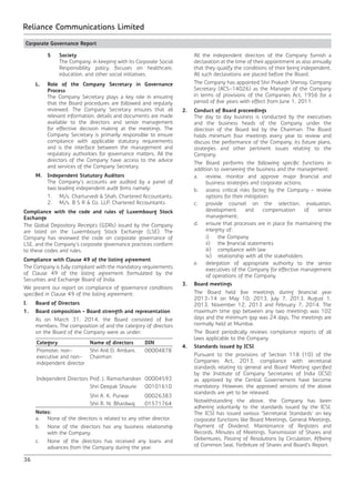 36
Reliance Communications Limited
	 5	Society
		 The Company, in keeping with its Corporate Social
Responsibility policy, focuses on healthcare,
education, and other social initiatives.
	 L.	 Role of the Company Secretary in Governance
Process
		 The Company Secretary plays a key role in ensuring
that the Board procedures are followed and regularly
reviewed. The Company Secretary ensures that all
relevant information, details and documents are made
available to the directors and senior management
for effective decision making at the meetings. The
Company Secretary is primarily responsible to ensure
compliance with applicable statutory requirements
and is the interface between the management and
regulatory authorities for governance matters. All the
directors of the Company have access to the advice
and services of the Company Secretary.
	 M.	 Independent Statutory Auditors
		 The Company’s accounts are audited by a panel of
two leading independent audit firms namely:
		 1.	 M/s. Charturvedi & Shah, Chartered Accountants.
		 2.	 M/s. B S R & Co. LLP, Chartered Accountants.
Compliance with the code and rules of Luxembourg Stock
Exchange
The Global Depository Receipts (GDRs) issued by the Company
are listed on the Luxembourg Stock Exchange (LSE). The
Company has reviewed the code on corporate governance of
LSE, and the Company’s corporate governance practices conform
to these codes and rules.
Compliance with Clause 49 of the listing agreement
The Company is fully compliant with the mandatory requirements
of Clause 49 of the listing agreement formulated by the
Securities and Exchange Board of India.
We present our report on compliance of governance conditions
specified in Clause 49 of the listing agreement:
I.	 Board of Directors
1.	 Board composition – Board strength and representation
	 As on March 31, 2014, the Board consisted of five
members. The composition of and the category of directors
on the Board of the Company were as under:
Category Name of directors DIN
Promoter, non-
executive and non-
independent director
Shri Anil D. Ambani,
Chairman
00004878
Independent Directors Prof. J. Ramachandran 00004593
Shri Deepak Shourie 00101610
Shri A. K. Purwar 00026383
Shri R. N. Bhardwaj 01571764
	 Notes:
	 a.	 None of the directors is related to any other director.
	 b.	 None of the directors has any business relationship
with the Company.
	 c.	 None of the directors has received any loans and
advances from the Company during the year.
	 All the independent directors of the Company furnish a
declaration at the time of their appointment as also annually
that they qualify the conditions of their being independent.
All such declarations are placed before the Board.
	 The Company has appointed Shri Prakash Shenoy, Company
Secretary (ACS-14026) as the Manager of the Company
in terms of provisions of the Companies Act, 1956 for a
period of five years with effect from June 1, 2011.
2.	 Conduct of Board proceedings
	 The day to day business is conducted by the executives
and the business heads of the Company under the
direction of the Board led by the Chairman. The Board
holds minimum four meetings every year to review and
discuss the performance of the Company, its future plans,
strategies and other pertinent issues relating to the
Company.
	 The Board performs the following specific functions in
addition to overseeing the business and the management:
	 a.	 review, monitor and approve major financial and
business strategies and corporate actions;
	 b.	 assess critical risks facing by the Company – review
options for their mitigation;
	 c.	 provide counsel on the selection, evaluation,
development and compensation of senior
management;
	 d.	 ensure that processes are in place for maintaining the
integrity of:
		i)	the Company
		 ii)	 the financial statements
		 iii)	 compliance with law
		 iv)	 relationship with all the stakeholders
	 e.	 delegation of appropriate authority to the senior
executives of the Company for effective management
of operations of the Company.
3.	 Board meetings
	 The Board held five meetings during financial year
2013-14 on May 10, 2013, July 7, 2013, August 1,
2013, November 12, 2013 and February 7, 2014. The
maximum time gap between any two meetings was 102
days and the minimum gap was 24 days. The meetings are
normally held at Mumbai.
	 The Board periodically reviews compliance reports of all
laws applicable to the Company.
4.	 Standards issued by ICSI
	 Pursuant to the provisions of Section 118 (10) of the
Companies Act, 2013, compliance with secretarial
standards relating to general and Board Meeting specified
by the Institute of Company Secretaries of India (ICSI)
as approved by the Central Governement have become
mandatory. However, the approved versions of the above
standards are yet to be released.
	 Notwithstanding the above, the Company has been
adhering voluntarily to the standards issued by the ICSI.
The ICSI has issued various ‘Secretarial Standards’ on key
corporate functions like Board Meetings, General Meetings,
Payment of Dividend, Maintenance of Registers and
Records, Minutes of Meetings, Transmission of Shares and
Debentures, Passing of Resolutions by Circulation, Affixing
of Common Seal, Forfeiture of Shares and Board’s Report.
Corporate Governance Report
 