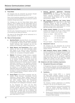 42
Reliance Communications Limited
Corporate Governance Report
X.	 Postal Ballot
	 The Company had not conducted any business through
Postal Ballot during the financial year 2013-14.
	 None of the businesses proposed to be transacted in the
ensuing Annual General Meeting require passing of a special
resolution through postal ballot.
	 The Company has sent the Postal Ballot Notice dated
August 8, 2014, together with the Postal Ballot Form to
the Members of the Company for seeking their approval
to the businesses listed therein, by Postal Ballot (which
includes electronic voting) pursuant to Section 110 of the
Companies Act, 2013.
	 Shri Anil Lohia, Chartered Accountant, has been appointed
as Scrutinizer by the Board of Directors.
	 The result of the Postal Ballot will be announced on or
before September 16, 2014.
XI.	 Means of Communication
	 a.	 Quarterly Results: Quarterly Results are published in
Financial Express, English daily newspaper circulating
in substantially the whole of India and in Navshakti,
Marathi vernacular daily newspaper and are also
posted on the Company’s website www.rcom.co.in.
	 b.	 Media Releases and Presentations: Official media
releases are sent to the Stock Exchanges before
their release to the media for wider dissemination.
Presentations made to media, analysts, institutional
investors, etc. are posted on Company’s website.
	 c.	Website: The Company’s website contains a separate
dedicated section ‘Investor Relations’. It contains
comprehensive database of information of interest
to our investors including the financial results and
Annual Report of the Company, information on
dividend declared by the Company, any price sensitive
information disclosed to the regulatory authorities
from time to time, business activities and the services
rendered / facilities extended by the Company to
our investors, in a user friendly manner. The basic
information about the Company as called for in terms
of Clause 54 of the Listing Agreement with the Stock
Exchanges is provided on Company’s website and the
same is updated regularly.
	 d.	 Annual Report: Annual Report containing, inter alia,
Audited Annual Accounts, Consolidated Financial
Statements, Directors’ Report, Auditors’ Report and
other important information is circulated to members
and others entitled thereto. The Management
Discussion and Analysis Report forms part of the
Annual Report and is displayed on Company’s website.
		 As the Companies Act, 2013 and the Rules
thereunder facilitate the service of documents to
members through electronic means, the Company
has accordingly e-mailed to all those Members whose
E-mail IDs are available with the its Registrar and
Transfer Agent, the soft copies of the Annual Report
including the unabridged Financial Statements for the
year ended March 31, 2014.
	 e.	National Electronic Application Processing
System(NEAPS): The NEAPS is web based system
designed by NSE for corporates. The Shareholding
Pattern, Corporate Governance Report, Corporate
announcement, Media Release etc. are also filed
electronically on NEAPS.
	 f.	 BSE Corporate Compliance and Listing Centre
(“Listing Centre”): The Listing Centre is web based
application designed by BSE for corporates. The
Shareholding Pattern, Corporate Governance Report,
Corporate Announcement, Media Release etc. are also
filed electronically on the Listing Centre.
	 g.	 Unique Investor helpdesk: Exclusively for investor
servicing, the Company has set up a unique investor
helpdesk with multiple access modes a s under:
		 Toll free no. (India)	 : 1800 4250 999
		 Telephone no.		 : +91 40 4030 8000
		 Fax no.			 : +91 40 2342 0859
		E-mail			: rcom@karvy.com
		 Post your request	 : http://kcpl.karvy.com/adag
	 h.	 Designated E-mail-id:
		 The Company has also designated the E-mail-id
Rcom.Investors@relianceada.com exclusively for
investor servicing.
	 i.	 SEBI Complaints Redress System (SCORES): The
investors’ complaints are also being processed through
the centralized web base complaint redressal system.
The salient features of SCORES are availability of
centralised data base of the complaints, uploading
online action taken reports by the Company. Through
SCORES the investors can view online, the actions
taken and current status of the complaints.
XII.	 Compliance with other mandatory requirements
	 1.	 Management Discussion and Analysis
		 A Management Discussion and Analysis Report forms
part of this Annual Report and includes discussions on
various matters specified under Clause 49(IV)(F) of the
listing agreement.
	 2.	Subsidiaries
		 Reliance Infratel Limited (RITL) is a material
non listed Indian subsidiary company in terms of
Clause 49 (III) of the listing agreement. Accordingly,
Shri R. N. Bhardwaj and Prof. J. Ramachandran,
Independent Directors have been appointed on the
Board of RITL.
		 The Company monitors performance of subsidiary
companies, inter alia, by the following means:
	 a.	 Financial statements, in particular the investments
made by unlisted subsidiary companies are
reviewed quarterly by the Audit Committee of
the Company.
	 b.	 Minutes of the meetings of the Board of Directors
of all subsidiary companies are placed before the
Company’s Board regularly.
 