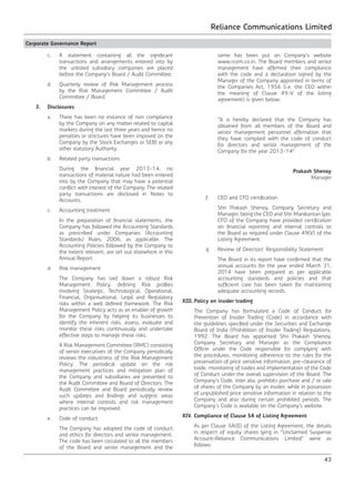 Reliance Communications Limited
43
Corporate Governance Report
	 c.	 A statement containing all the significant
transactions and arrangements entered into by
the unlisted subsidiary companies are placed
before the Company’s Board / Audit Committee.
	 d.	 Quarterly review of Risk Management process
by the Risk Management Committee / Audit
Committee / Board.
	 3.	Disclosures
	 a.	 There has been no instance of non compliance
by the Company on any matter related to capital
markets during the last three years and hence no
penalties or strictures have been imposed on the
Company by the Stock Exchanges or SEBI or any
other statutory Authority.
	 b.	 Related party transactions
		 During the financial year 2013-14, no
transactions of material nature had been entered
into by the Company that may have a potential
conflict with interest of the Company. The related
party transactions are disclosed in Notes to
Accounts.
	 c.	 Accounting treatment
		 In the preparation of financial statements, the
Company has followed the Accounting Standards
as prescribed under Companies (Accounting
Standards) Rules, 2006, as applicable. The
Accounting Policies followed by the Company to
the extent relevant, are set out elsewhere in this
Annual Report.
	 d.	 Risk management
		 The Company has laid down a robust Risk
Management Policy, defining Risk profiles
involving Strategic, Technological, Operational,
Financial, Organisational, Legal and Regulatory
risks within a well defined framework. The Risk
Management Policy acts as an enabler of growth
for the Company by helping its businesses to
identify the inherent risks, assess, evaluate and
monitor these risks continuously and undertake
effective steps to manage these risks.
		 A Risk Management Committee (RMC) consisting
of senior executives of the Company periodically
reviews the robustness of the Risk Management
Policy. The periodical update on the risk
management practices and mitigation plan of
the Company and subsidiaries are presented to
the Audit Committee and Board of Directors. The
Audit Committee and Board periodically review
such updates and findings and suggest areas
where internal controls and risk management
practices can be improved.
	 e.	 Code of conduct
		 The Company has adopted the code of conduct
and ethics for directors and senior management.
The code has been circulated to all the members
of the Board and senior management and the
same has been put on Company’s website
www.rcom.co.in. The Board members and senior
management have affirmed their compliance
with the code and a declaration signed by the
Manager of the Company appointed in terms of
the Companies Act, 1956 (i.e. the CEO within
the meaning of Clause 49-V of the listing
agreement) is given below:
		 “It is hereby declared that the Company has
obtained from all members of the Board and
senior management personnel affirmation that
they have complied with the code of conduct
for directors and senior management of the
Company for the year 2013-14”.
Prakash Shenoy
Manager
		 f.	 CEO and CFO certification
		 Shri Prakash Shenoy, Company Secretary and
Manager, being the CEO and Shri Manikantan Iyer,
CFO of the Company have provided certification
on financial reporting and internal controls to
the Board as required under Clause 49(V) of the
Listing Agreement.
	 g.	 Review of Directors’ Responsibility Statement
		 The Board in its report have confirmed that the
annual accounts for the year ended March 31,
2014 have been prepared as per applicable
accounting standards and policies and that
sufficient care has been taken for maintaining
adequate accounting records.
XIII.	Policy on insider trading
	 The Company has formulated a Code of Conduct for
Prevention of Insider Trading (Code) in accordance with
the guidelines specified under the Securities and Exchange
Board of India (Prohibition of Insider Trading) Regulations,
1992. The Board has appointed Shri Prakash Shenoy,
Company Secretary and Manager as the Compliance
Officer under the Code responsible for complying with
the procedures, monitoring adherence to the rules for the
preservation of price sensitive information, pre-clearance of
trade, monitoring of trades and implementation of the Code
of Conduct under the overall supervision of the Board. The
Company’s Code, inter alia, prohibits purchase and / or sale
of shares of the Company by an insider, while in possession
of unpublished price sensitive information in relation to the
Company and also during certain prohibited periods. The
Company’s Code is available on the Company’s website.
XIV.	Compliance of Clause 5A of Listing Agreement
	 As per Clause 5A(II) of the Listing Agreement, the details
in respect of equity shares lying in “Unclaimed Suspense
Account–Reliance Communications Limited” were as
follows:
 