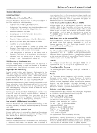 Reliance Communications Limited
45
Investor Information
IMPORTANT POINTS
Hold Securities in Dematerialised Form
Investors should hold their securities in dematerialised form as
the same is beneficial due to following:-
•	 A safe and convenient way to hold securities;
•	 Elimination of risks associated with physical certificates such
as bad delivery, fake securities, delays, thefts etc.;
•	 Immediate transfer of securities;
• 	 No stamp duty on electronic transfer of securities;
• 	 Reduction in transaction cost;
• 	 Reduction in paperwork involved in transfer of securities;
• 	 No odd lot problem, even one share can be traded;
• 	 Availability of nomination facility;
• 	 Ease in effecting change of address as change with
Depository Participants gets registered with all companies
in which investor holds securities electronically;
• 	 Easier transmission of securities as the same done by
Depository Participants for all securities in demat account;
• 	 Automatic credit into demat account of shares, arising out
of bonus / split / consolidation / merger etc:
Hold Securities in Consolidated form
Investors holding shares in multiple folios are requested to
consolidate their holding in single folio. Holding of securities in
one folio enables shareholders to monitor the same with ease.
Register for SMS alert Facility
Investor should register with Depository Participants for the
SMS alert facility. Both National Securities Depository Limited
and Central Depository Services (India) Limited alert investors
through SMS of the debits and credits in their demat account.
Submit Nomination Form and avoid transmission hassle
Nomination helps nominees to get the shares transmitted in their
favour without any hassles. Investors should get the nomination
registered with the Company in case of physical holding and
with their Depository Participants in case of shares are held in
dematerialised format.
Form may be downloaded from the Company’s website, www.
rcom.co.in under the section ‘Investor Relations’. However, if
shares are held in dematerialised form, nomination has to be
registered with the concerned Depository Participants directly, as
per the form prescribed by the Depository Participants.
Deal only with SEBI Registered Intermediaries
Investors should deal with SEBI registered intermediary so that
in case of deficiency of services, investor may take up the matter
with SEBI.
Corporate Benefits in Electronic Form
Investor holding shares in physical form should opt for corporate
benefits like split / bonus etc. in electronic form by providing
their demat account details to Company’s RTA.
Register e-mail address
Investors should register their E-mail address with the Company
/ Depository Participants. This will help them in receiving all
communication from the Company electronically at their E-mail
address. This also avoids delay in receiving communications from
the Company. Prescribed form for registration may please be
downloaded from the Company’s website.
Facility for a Basic Services Demat Account (BSDA)
SEBI has stated that all the depository participants shall make
available a BSDA for the shareholders who have only one demat
account with (a) No Annual Maintenance charges if the value of
holding is upto ` 50,000 and (b) Annual Maintenance charges
not exceeding ` 100 for value of holding from ` 50,001 to
` 2,00,000. (Refer Circular CIR/MRD/DP/22/2012 dated
August 22, 2012).
Book closure dates for the purpose of AGM
Register of Members and Share Transfer Books of the Company
will remain closed from Saturday. September 20, 2014 to
Tuesday September 30, 2014 (both days inclusive) for the
purpose of Annual General Meeting.
Annual General Meeting
The 10th
Annual General Meeting (AGM) will be held on Tuesday,
September 30, 2014 at 12.00 noon or soon after conclusion of
the annual general meeting of Reliance Capital Limited convened
on the same day, whichever is later, at Birla Matushri Sabhagar,
19, New Marine Lines, Mumbai 400 020.
E-voting
The Members can cast their vote online from 10.00 am. on
September 24, 2014 to 6.00 p.m. on September 26, 2014.
Financial year of the Company
The financial year of the Company is from April 1 to March 31
each year.
Website
The Company’s website www.rcom.co.in contains a separate
dedicated section called ‘Investor Relations’. It contains
comprehensive data base of information of interest to our
investors including the financial results, annual reports, dividends
declared, any price sensitive information disclosed to the
regulatory authorities from time to time, business activities and
the services rendered / facilities extended to our investors.
Dedicated e-mail id for investors
For the convenience of our investors, the Company has designated
an e-mail id i.e. Rcom.Investors@relianceada.com
Registrar and Transfer Agent (RTA)
Karvy Computershare Private Limited,
Unit: Reliance Communications Limited,
Madhura Estates, Municipal No. 1-9/13/C
Plot No. 13 and 13C, Madhapur Village,
Hyderabad 500 081, India.
Toll free no. (India) : 1800 4250 999
Telephone no. : +91 40 4030 8000
Fax no. : +91 40 2342 0859
E-mail: rcom@karvy.com
Post your request : http://kcpl.karvy.com/adag
Shareholders / investors are requested to forward share transfer
documents, dematerialisation requests (through their Depository
Participant (DP)) and other related correspondence directly to
Company’s RTA at the above address for speedy response.
 