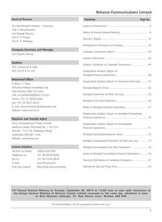 Reliance Communications Limited
5
Board of Directors
Shri Anil Dhirubhai Ambani - Chairman
Prof. J. Ramachandran
Shri Deepak Shourie	
Shri A. K. Purwar
Shri R. N. Bhardwaj
Company Secretary and Manager
Shri Prakash Shenoy
Auditors
M/s. Chaturvedi & Shah
M/s. B S R & Co. LLP
Registered Office
H Block, 1st
Floor
Dhirubhai Ambani Knowledge City
Navi Mumbai 400 710, India
CIN: L45309MH2004PLC147531
Phone: +91 22 3038 6286
Fax: +91 22 3037 6622
E-mail: Rcom.Investors@relianceada.com
Website: www.rcom.co.in
Registrar and Transfer Agent
Karvy Computershare Private Limited
Madhura Estates, Municipal No. 1-9/13/C
Plot No. 13 & 13C, Madhapur Village
Hyderabad 500 081, India
Website: www.karvy.com
Investor Helpdesk
Toll free no (India) : 1800 4250 999
Telephone no. : +91 40 4030 8000
Fax no. : +91 40 2342 0859
E-mail : rcom@karvy.com
Post your request : http://kcpl.karvy.com/adag
Contents	 Page No.
Letter to Shareowners.....................................................................6
Notice of Annual General Meeting................................................8
Directors’ Report........................................................................... 12
Management Discussion and Analysis........................................ 16
Corporate Governance Report...................................................... 34
Investor Information..................................................................... 45
Auditors’ Certificate on Corporate Governance........................... 49
Independent Auditors’ Report on
Abridged Financial Statements.................................................... 50
Independent Auditors’ Report on Financial Statements .......... 51
Abridged Balance Sheet............................................................... 54
Abridged Statement of Profit and Loss....................................... 55
Abridged Cash Flow Statement................................................... 56
Notes to Abridged Financial Statements.................................... 57
Independent Auditors’ Report on Abridged Consolidated
Financial Statements.................................................................... 70
Independent Auditors’ Report on Consolidated
Financial Statements.................................................................... 71
Abridged Consolidated Balance Sheet........................................ 72
Abridged Consolidated Statement of Profit and Loss................ 73
Abridged Consolidated Cash Flow Statement............................. 74
Notes to Abridged Consolidated Financial Statements.............. 75
Financial Information of Subsidiary Companies.......................... 91
Attendance Slip and Proxy Form................................................. 95
10th
Annual General Meeting on Tuesday, September 30, 2014 at 12.00 noon or soon after conclusion of
the Annual General Meeting of Reliance Capital Limited convened on the same day, whichever is later,
at Birla Matushri Sabhagar, 19, New Marine Lines, Mumbai 400 020
The Annual Report can be accessed at www.rcom.co.in
 