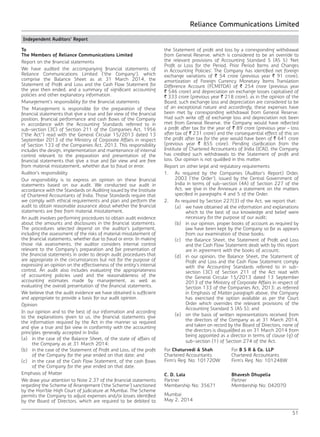 Reliance Communications Limited
51
Independent Auditors’ Report
To
The Members of Reliance Communications Limited
Report on the financial statements
We have audited the accompanying financial statements of
Reliance Communications Limited (‘the Company’), which
comprise the Balance Sheet as at 31 March 2014, the
Statement of Profit and Loss and the Cash Flow Statement for
the year then ended, and a summary of significant accounting
policies and other explanatory information.
Management’s responsibility for the financial statements
The Management is responsible for the preparation of these
financial statements that give a true and fair view of the financial
position, financial performance and cash flows of the Company
in accordance with the Accounting Standards referred to in
sub-section (3C) of Section 211 of the Companies Act, 1956
(“the Act”) read with the General Circular 15/2013 dated 13
September 2013 of the Ministry of Corporate Affairs in respect
of Section 133 of the Companies Act, 2013. This responsibility
includes the design, implementation and maintenance of internal
control relevant to the preparation and presentation of the
financial statements that give a true and fair view and are free
from material misstatement, whether due to fraud or error.
Auditor’s responsibility
Our responsibility is to express an opinion on these financial
statements based on our audit. We conducted our audit in
accordance with the Standards on Auditing issued by the Institute
of Chartered Accountants of India. Those Standards require that
we comply with ethical requirements and plan and perform the
audit to obtain reasonable assurance about whether the financial
statements are free from material misstatement.
An audit involves performing procedures to obtain audit evidence
about the amounts and disclosures in the financial statements.
The procedures selected depend on the auditor’s judgement,
including the assessment of the risks of material misstatement of
the financial statements, whether due to fraud or error. In making
those risk assessments, the auditor considers internal control
relevant to the Company’s preparation and fair presentation of
the financial statements in order to design audit procedures that
are appropriate in the circumstances but not for the purpose of
expressing an opinion on the effectiveness of the entity’s internal
control. An audit also includes evaluating the appropriateness
of accounting policies used and the reasonableness of the
accounting estimates made by management, as well as
evaluating the overall presentation of the financial statements.
We believe that the audit evidence we have obtained is sufficient
and appropriate to provide a basis for our audit opinion.
Opinion
In our opinion and to the best of our information and according
to the explanations given to us, the financial statements give
the information required by the Act in the manner so required
and give a true and fair view in conformity with the accounting
principles generally accepted in India:
(a)	 in the case of the Balance Sheet, of the state of affairs of
the Company as at 31 March 2014;
(b)	 in the case of the Statement of Profit and Loss, of the profit
of the Company for the year ended on that date; and
(c)	 in the case of the Cash Flow Statement, of the cash flows
of the Company for the year ended on that date.
Emphasis of Matter
We draw your attention to Note 2.37 of the financial statements
regarding the Scheme of Arrangement (‘the Scheme’) sanctioned
by the Hon’ble High Court of Judicature at Mumbai. The Scheme
permits the Company to adjust expenses and/or losses identified
by the Board of Directors, which are required to be debited to
the Statement of profit and loss by a corresponding withdrawal
from General Reserve, which is considered to be an override to
the relevant provisions of Accounting Standard 5 (AS 5) ‘Net
Profit or Loss for the Period, Prior Period Items and Changes
in Accounting Policies’. The Company has identified net foreign
exchange variations of ` 54 crore (previous year ` 91 crore),
amortization of Foreign Currency Monetary Items Translation
Difference Account (FCMITDA) of ` 254 crore (previous year
` 546 crore) and depreciation on exchange losses capitalised of
` 333 crore (previous year ` 218 crore), as in the opinion of the
Board, such exchange loss and depreciation are considered to be
of an exceptional nature and accordingly, these expenses have
been met by corresponding withdrawal from General Reserve.
Had such write off of exchange loss and depreciation not been
met from General Reserve, the Company would have reflected
a profit after tax for the year of ` 89 crore (previous year – loss
after tax of ` 231 crore) and the consequential effect of this on
the profit after tax for the year would have been of ` 641 crore
(previous year ` 855 crore). Pending clarification from the
Institute of Chartered Accountants of India (ICAI), the Company
has credited such withdrawals to the Statement of profit and
loss. Our opinion is not qualified in this matter.
Report on other legal and regulatory requirements
1.	 As required by the Companies (Auditor’s Report) Order,
2003 (‘the Order’), issued by the Central Government of
India in terms of sub-section (4A) of Section 227 of the
Act, we give in the Annexure a statement on the matters
specified in paragraphs 4 and 5 of the Order.
2.	 As required by Section 227(3) of the Act, we report that:
	 (a)	 we have obtained all the information and explanations
which to the best of our knowledge and belief were
necessary for the purpose of our audit;
	 (b)	 in our opinion, proper books of account as required by
law have been kept by the Company so far as appears
from our examination of those books;
	 (c)	 the Balance Sheet, the Statement of Profit and Loss
and the Cash Flow Statement dealt with by this report
are in agreement with the books of account;
	 (d)	 in our opinion, the Balance Sheet, the Statement of
Profit and Loss and the Cash Flow Statement comply
with the Accounting Standards referred to in sub-
section (3C) of Section 211 of the Act read with
the General Circular 15/2013 dated 13 September
2013 of the Ministry of Corporate Affairs in respect of
Section 133 of the Companies Act, 2013; as referred
in Emphasis of Matter paragraph above, the Company
has exercised the option available as per the Court
Order which overrides the relevant provisions of the
Accounting Standard 5 (AS 5); and
	 (e)	 on the basis of written representations received from
the directors of the Company as at 31 March 2014,
and taken on record by the Board of Directors, none of
the directors is disqualified as on 31 March 2014 from
being appointed as a director in terms of clause (g) of
sub-section (1) of Section 274 of the Act.
For Chaturvedi & Shah For B S R & Co. LLP
Chartered Accountants Chartered Accountants
Firm’s Reg. No: 101720W Firm’s Reg. No: 101248W
C. D. Lala Bhavesh Dhupelia
Partner Partner
Membership No: 35671 Membership No: 042070
Mumbai
May 2, 2014
 