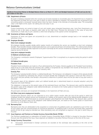 58
Reliance Communications Limited
1.06	 Impairment of Assets
	 An asset is treated as impaired when the carrying cost of assets exceeds its recoverable value. An impairment loss is charged to
the Statement of Profit and Loss in the year in which an asset is identified as impaired. The impairment loss recognised in prior
accounting period is increased/ reversed where there has been change in the estimate of recoverable value. The recoverable
value is the higher of the assets’ net selling price and value in use.
1.07	Investments
	 Current Investments are carried at lower of cost and market value computed Investment wise. Long Term Investments are
stated at cost or fair value as required under order of the High Court. Provision for diminution in the value of long term
investments is made only if such a decline is other than temporary in the opinion of the management.
1.08	 Inventories of Stores and Spares
	 Inventories of stores and spares are accounted for at cost, determined on weighted average basis or net realisable value,
whichever is less.
1.09	 Employee Benefits
	 Short term employee benefits
	 All employee benefits payable wholly within twelve months of rendering the service are classified as short term employee
benefits. These benefits include compensated absences such as paid annual leave and sickness leave. The undiscounted amount
of short term employee benefits expected to be paid in exchange for the services rendered by employees are recognised as an
expense during the period.
	 Long term employee benefits
	 (i) Defined contribution plan
	 The Company’s contribution towards Employees’ Superannuation Plan is recognised as an expense during the period in which
it accrues.
	 (ii) Defined benefit plans
	 Provident Fund
	 Provident Fund contributions are made to a Trust administered by the Trustees. Interest payable to the Provident Fund members,
shall not be at a rate lower than the statutory rate. Liability is recognised for any shortfall in the income of the fund vis-à-vis
liability of the interest to the members as per statutory rates.
	 Gratuity Plan
	 The Company’s gratuity benefit scheme is a defined benefit plan. The Company’s net obligation in respect of the gratuity benefit
scheme is calculated by estimating the amount of future benefit that employees have earned in return for their service in
the current and prior periods; that benefit is discounted to determine its present value and the fair value of any plan assets is
deducted.
	 The present value of the obligation under such defined benefit plan is determined based on actuarial valuation using the
Projected Unit Credit Method.
	 The obligation is measured at the present value of the estimated future cash flows. The discount rates used for determining
the present value of the obligation under defined benefit plan, are based on the market yields on Government Securities as at
the Balance Sheet date.
	 Actuarial gains and losses are recognised immediately in the Statement of Profit and Loss.
	 (iii) Other Long term employment benefits
	 Compensated absences which are not expected to occur within twelve months after the end of the period in which the
employee renders the related services are recognised as a liability at the present value of the defined benefit obligation at the
Balance Sheet date, determined based on actuarial valuation using Projected Unit Credit Method. The discount rates used for
determining the present value of the obligation under defined benefit plan, are based on the market yields on Government
Securities as at the Balance Sheet date.
1.10	 Borrowing Cost
	 Borrowing costs that are attributable to the acquisition or construction of qualifying assets are capitalised as part of the cost
of such assets upto the commencement of commercial operations. A qualifying asset is one that necessarily takes substantial
period of time to get ready for intended use. Other borrowing costs are recognised as expense in the year in which they are
incurred.
1.11	 Issue Expenses and Premium on Foreign Currency Convertible Bonds (FCCBs)
	 The Premium payable/paid on redemption of Foreign Currency Convertible Bonds (FCCBs) is charged to Securities Premium
Account over the period of the Issue. Issue expenses are debited to Securities Premium Account at the time of the issue.
1.12	 Foreign Currency Transactions
	 (i)	 Transactions denominated in foreign currencies are recorded at the exchange rates prevailing at the time of the
transaction.
Significant Accounting Policies to Abridged Balance Sheet as at March 31, 2014 and Abridged Statement of Profit and Loss for the
year ended on that date		
 