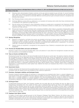 Reliance Communications Limited
59
	 (ii)	 Monetary items denominated in foreign currencies at the year end are restated at year end rates. In case of monetary
items, which are covered by forward exchange contracts, the difference between the transaction rate and rate on the
date of the contract is recognised as exchange difference and the premium paid on forward contracts is recognised over
the life of the contract.
	 (iii)	 Non Monetary foreign currency items are carried at cost.
	 (iv)	 Exchange difference arising either on settlement or on translation of monetary items other than those mentioned above
is recognised in the Statement of Profit and Loss.
	 (v)	 Any loss arising out of marking of a class of derivative contracts to market price is recognised in the Statement of Profit
and Loss. Income, if any, arising out of marking a class of derivative contracts to market price is not recognised in the
Statement of Profit and Loss.
	 (vi)	 All long term foreign currency monetary items consisting of liabilities which relate to acquisition of depreciable capital
assets at the end of the period/ year have been restated at the rate prevailing at the Balance Sheet date. The exchange
difference, arising as a result has been added or deducted from the cost of the assets as per the notifications issued by
the Ministry of Corporate Affairs (MCA) dated December 29, 2011 and August 9, 2012. Exchange difference on other
long term foreign currency monetary items is accumulated in “Foreign Currency Monetary Items Translation Difference
Account (FCMITDA)” which will be amortized over the balance period of monetary assets or liabilities.
1.13	 Revenue Recognition
	 (i)	 Revenue is recognised as and when the services are provided on the basis of actual usage of the Company’s network.
Revenue on upfront charges for services with lifetime validity and fixed validity periods of one year or more are
recognised over the estimated useful life of subscribers and specified fixed validity period, as appropriate. The estimated
useful life is consistent with estimated churn of the subscribers.
	 (ii)	 Interest income on investment is recognised on time proportion basis. Dividend is recognised when right to receive is
established.
1.14	 Provision for Doubtful Debts and Loans and Advances
	 Provision is made in the accounts for doubtful debts, loans and advances in cases where the management considers the debts,
loans and advances to be doubtful of recovery.
1.15	 Taxes on Income and Deferred Tax
	 Provision for Income Tax is made on the basis of taxable income for the year at current rates. Tax expense comprises of Current
Tax and Deferred Tax at the applicable enacted or substantively enacted rates. Current Tax represents the amount of Income
Tax payable/ recoverable in respect of the taxable income/ loss for the reporting period. Deferred Tax represents the effect
of timing difference between taxable income and accounting income for the reporting period that originate in one period and
are capable of reversal in one or more subsequent periods. The Deferred Tax Asset is recognised and carried forward only to
the extent that there is a reasonable certainty that the assets will be realised in future. However, where there is unabsorbed
depreciation or carried forward loss under taxation laws, Deferred Tax Assets are recognised only if there is virtual certainty of
realisation of assets.
1.16	 Government Grants
	 Subsidies granted by the Government for providing telecom services in rural areas are recognised as Other Operating Income in
accordance with the relevant terms and conditions of the scheme of agreement.
1.17	 Provisions, Contingent Liabilities and Contingent Assets
	 Provisions involving substantial degree of estimation in measurement are recognised when there is a present obligation as a
result of past events and it is probable that there will be an outflow of resources. A disclosure for a contingent liability is made
when there is a possible obligation or a present obligation that may, but probably will not, require an outflow of resources.
When there is a possible obligation or a present obligation in respect of which the likelihood of outflow of resources is remote,
no provision or disclosure is made. Contingent assets are neither recognised nor disclosed in the Financial Statements.
1.18	 Earning per Share
	 In determining Earning per Share, the Company considers the net profit after tax and includes the post tax effect of any
extraordinary/ exceptional item. The number of shares used in computing Basic Earning per Share is the weighted average
number of shares including owned by the trust, outstanding during the period. The number of shares used in computing
Diluted Earning per Share comprises the weighted average shares considered for deriving Basic Earnings per Share and also the
weighted average number of shares that could have been issued on the conversion of all dilutive potential Equity Shares unless
the results would be anti - dilutive. Dilutive potential Equity Shares are deemed converted as of the beginning of the period,
unless issued at a later date.
1.19	 Employee Stock Option Scheme
	 In respect of stock options granted pursuant to the Company’s Employee Stock Option Scheme, the intrinsic value of the
options (excess of market price of the share over the exercise price of the option) is treated as discount and accounted as
employee compensation cost over the vesting period. Employees compensation cost recognised earlier on grant of options is
reversed in the period when the options are surrendered by any employee.
Significant Accounting Policies to Abridged Balance Sheet as at March 31, 2014 and Abridged Statement of Profit and Loss for the
year ended on that date		
 