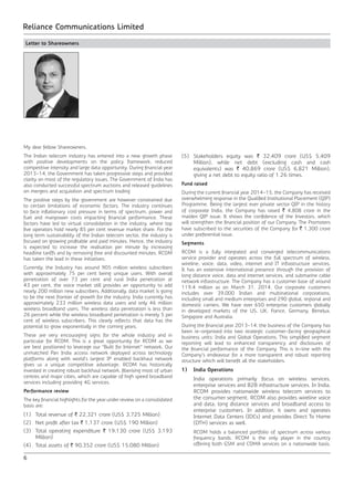 6
Reliance Communications Limited
Letter to Shareowners
My dear fellow Shareowners,
The Indian telecom industry has entered into a new growth phase
with positive developments on the policy framework, reduced
competitive intensity and large data opportunity. During financial year
2013-14, the Government has taken progressive steps and provided
clarity on most of the regulatory issues. The Government of India has
also conducted successful spectrum auctions and released guidelines
on mergers and acquisition and spectrum trading.
The positive steps by the government are however constrained due
to certain limitations of economic factors. The industry continues
to face inflationary cost pressure in terms of spectrum, power and
fuel and manpower costs impacting financial performance. These
factors have led to virtual consolidation in the industry, where top
five operators hold nearly 85 per cent revenue market share. For the
long term sustainability of the Indian telecom sector, the industry is
focused on growing profitable and paid minutes. Hence, the industry
is expected to increase the realisation per minute by increasing
headline tariffs and by removing free and discounted minutes. RCOM
has taken the lead in these initiatives.
Currently, the Industry has around 905 million wireless subscribers
with approximately 75 per cent being unique users. With overall
penetration of over 73 per cent and rural India penetration at
43 per cent, the voice market still provides an opportunity to add
nearly 200 million new subscribers. Additionally, data market is going
to be the next frontier of growth for the industry. India currently has
approximately 233 million wireless data users and only 46 million
wireless broadband users. The wireless data penetration is less than
26 percent while the wireless broadband penetration is merely 5 per
cent of wireless subscribers. This clearly reflects that data has the
potential to grow exponentially in the coming years.
These are very encouraging signs for the whole industry and in
particular for RCOM. This is a great opportunity for RCOM as we
are best positioned to leverage our “Built for Internet” network. Our
unmatched Pan India access network deployed across technology
platforms along with world’s largest IP enabled backhaul network
gives us a unique competitive advantage. RCOM has historically
invested in creating robust backhaul network, fiberising most of urban
centres and major cities, which are capable of high speed broadband
services including providing 4G services.
Performance review
The key financial highlights for the year under review on a consolidated
basis are:
(1)	 Total revenue of ` 22,321 crore (US$ 3,725 Million)
(2)	 Net profit after tax ` 1,137 crore (US$ 190 Million)
(3)	 Total operating expenditure ` 19,130 crore (US$ 3,193
Million)
(4)	 Total assets of ` 90,352 crore (US$ 15,080 Million)
(5)	 Stakeholders equity was ` 32,409 crore (US$ 5,409
Million), while net debt (excluding cash and cash
equivalents) was ` 40,869 crore (US$ 6,821 Million),
giving a net debt to equity ratio of 1.26 times.
Fund raised
During the current financial year 2014-15, the Company has received
overwhelming response in the Qualified Institutional Placement (QIP)
Programme. Being the largest ever private sector QIP in the history
of corporate India, the Company has raised ` 4,808 crore in the
maiden QIP issue. It shows the confidence of the Investors, which
will strengthen the financial position of our Company. The Promoters
have subscribed to the securities of the Company for ` 1,300 crore
under preferential issue.
Segments
RCOM is a fully integrated and converged telecommunications
service provider and operates across the full spectrum of wireless,
wireline, voice, data, video, internet and IT infrastructure services.
It has an extensive international presence through the provision of
long distance voice, data and internet services, and submarine cable
network infrastructure. The Company has a customer base of around
119.4 million as on March 31, 2014. Our corporate customers
includes over 39,000 Indian and multinational corporations,
including small and medium enterprises and 290 global, regional and
domestic carriers. We have over 650 enterprise customers globally
in developed markets of the US, UK, France, Germany, Benelux,
Singapore and Australia.
During the financial year 2013-14, the business of the Company has
been re-organised into two strategic customer-facing geographical
business units: India and Global Operations. This simplified segment
reporting will lead to enhanced transparency and disclosures of
the financial performance of the Company. This is in-line with the
Company’s endeavour for a more transparent and robust reporting
structure which will benefit all the stakeholders.
1)	 India Operations
	 India operations primarily focus on wireless services,
enterprise services and B2B infrastructure services. In India,
RCOM provides nationwide wireless telecom services to
the consumer segment. RCOM also provides wireline voice
and data, long distance services and broadband access to
enterprise customers. In addition, it owns and operates
Internet Data Centers (IDCs) and provides Direct To Home
(DTH) services as well.
	 RCOM holds a balanced portfolio of spectrum across various
frequency bands. RCOM is the only player in the country
offering both GSM and CDMA services on a nationwide basis.
 