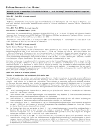60
Reliance Communications Limited
Note : 2.01 (Note 2.26 of Annual Accounts)
Previous year
The financial statements has been prepared as per Revised Schedule VI under the Companies Act, 1956. Figures of the previous year
have been regrouped and reclassified, wherever required. Amount in Finanacial Statements are presented in Rupee crore,except as
otherwise stated.
Note : 2.02 (Note 2.01(5) of Annual Accounts)
Consolidation of RCOM ESOS TRUST (Trust)
The Company has consolidated financial statements of RCOM ESOS Trust as at 31st March, 2014 with the Standalone Financial
Statement of the Company in terms of SEBI (ESOS and ESPS) Guidelines, 1999 and recent opinion of the Expert Advisory Committee
(EAC) of The Institute of Chartered Accountants of India (the ICAI).
The said Trust is holding 2,12,79,000 no. of equity shares of ` 5 each of the Company. `11 crore being the face value of such equity
shares is presented as deduction from the paid up share capital.
Note : 2.03 (Note 2.27 of Annual Accounts)
Foreign Currency Monetary Items ; Long Term
In view of the option allowed pursuant to the notification dated December 29, 2011 issued by the Ministry of Corporate Affairs
(MCA),Government of India, for the year ended on March 31, 2014, the Company has added ` 1,432 crore (Previous year
` 888 crore) of exchange differences on long term borrowing relating to the acquisition of depreciable capital assets to the cost
of capitalized assets. Further, the Company has accumulated foreign currency variations of ` 541 crore (Previous year ` 496 crore)
arising on other long-term foreign currency monetary items in FCMITDA and ` 254 crore (Previous year ` 546 crore) has been
amortised during the year, leaving balance which will be amortized over the balance period of loans.
During the previous year, in accordance with the notification issued by the Ministry of Corporate Affairs (MCA) on August 9, 2012,
the Company had added ` 543 crore to the cost of capitalised assets and ` 232 crore to the FCMITDA by reversing the exchange
difference regarded as an adjustment to interest cost on account of restating Long Term Monetary Items expressed in foreign
currency at year end prevailing rates in accordance with para 4 (e) of Accounting Standared 16 “Borrowing Costs”. The said interest
was adjusted by withdrawal of an equivalent amount from General Reserve III during the previous year ended March 31, 2012 and
hence, it has been credited to General Reserve III.
Note : 2.04 (Note 2.28 of Annual Accounts)
Schemes of Amalgamation and Arrangement of the earlier years
The Company, during the previous years, undertook various Schemes including restructuring of ownership structure of telecom
business so as to align the interest of the shareholders. Accordingly, pursuant to the Schemes of Amalgamation and Arrangement (“the
Schemes”) under Sections 391 to 394 of the Companies Act, 1956 approved by the Hon’ble High Court of respective Judicature,
the Company, during the respective years, recorded all necessary accounting effects, along with requisite disclosure in the notes to
the accounts, in accordance with the provisions of the said Schemes. The cumulative effects of the Schemes in case of Equity Share
Capital of the Company have been disclosed below the respective Notes to the Accounts. Reserves, pursuant to the said Schemes,
include:
(i) 	 ` 8,047 crore being Securities Premium Account, which was part of the Securities Premium of erstwhile Reliance Infocomm
Limited (RIC), the transferor company.
(ii) 	 General Reserve I of ` 5,538 crore representing the unadjusted balance being the excess of assets over liabilities relatable to
Telecommunications Undertaking transferred and vested into the Company.
(iii) 	 General Reserve II of ` 2,785 crore representing the unadjusted balance of the excess of assets over liabilities received by the
Company relatable to Telecommunications Undertaking transferred and vested into the Company.
(iv) 	General Reserve III of ` 14,193 crore comprises of ` 4,159 crore transferred to General Reserve from Statement of Profit and
Loss and ` 10,033 crore arising pursuant to Scheme of Amalgamation of erstwhile Reliance Gateway Net Limited and ` 1 crore
of erstwhile Global Innovative Solutions Private Limited.
(v) 	 The Company had, during the year ended on March 31, 2009, revalued its investments in one of its subsidiaries Reliance
Globalcom BV, the Netherlands at then fair value, and credited an amount of ` 15,120 crore to General Reserve. On a
conservative and prudent basis, and to reflect the said investments at the present valuations, the Company has during the
Previous year adjusted a sum of ` 10,880 crore in the General Reserve III.
(vi) 	 Reserve for Business Restructuring of ` 1,287 crore representing the unadjusted balance of revaluation of investment in Reliance
Communications Infrastructure Limited, the Holding company of Reliance Infratel Limited (RITL) after withdrawing an amount
equivalent to writing off Passive Infrastructure assets, transferred to RITL, to the Statement of Profit and Loss. Balance in Reserve
for Business Restructuring shall be available to meet the increased depreciation, costs, expenses and losses including on account
of impairment of or write down of assets etc.
Notes on accounts to the Abridged Balance Sheet as at March 31, 2014 and Abridged Statement of Profit and Loss for the
year ended on that date
 