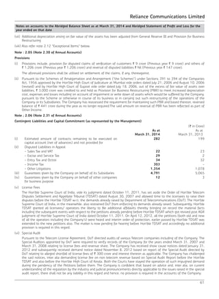 Reliance Communications Limited
61
Notes on accounts to the Abridged Balance Sheet as at March 31, 2014 and Abridged Statement of Profit and Loss for the
year ended on that date
(vii) 	Additional depreciation arising on fair value of the assets has been adjusted from General Reserve III and Provision for Business
Restructuring.
(viii) Also refer note 2.12 “Exceptional Items” below.
Note : 2.05 (Note 2.30 of Annual Accounts)
Provisions
(i) 	 Provisions include, provision for disputed claims of verification of customers ` 9 crore (Previous year ` 9 crore) and others of
` 1,206 crore (Previous year ` 1,206 crore) and reversal of disputed liabilities ` Nil (Previous year ` 147 crore).
	 The aforesaid provisions shall be utilised on settlement of the claims, if any, thereagainst.
(ii) 	 Pursuant to the Schemes of Amalgamation and Arrangement (“the Schemes”) under Sections 391 to 394 of the Companies
Act, 1956 approved by the Hon’ble High Court of Judicature at Mumbai vide orders dated July 21, 2006 and August 10, 2006
(revised) and by Hon’ble High Court of Gujarat vide order dated July 18, 2006, out of the excess of fair value of assets over
liabilities, ` 3,000 crore was credited to and held as Provision for Business Restructuring (PBR) to meet increased depreciation
cost, expenses and losses including on account of impairment or write down of assets which would be suffered by the Company,
pursuant to the Scheme or otherwise in course of its business or in carrying out such restructuring of the operations of the
Company or its Subsidiaries. The Company has reassessed the requirement for maintaining such PBR and based thereon, reversed
balance of ` 441 crore during the year as no longer required.The said amount on reversal of PBR has been reflected as part of
Other Income.
Note ; 2.06 (Note 2.31 of Annual Accounts)
Contingent Liabilities and Capital Commitment (as represented by the Management)
(` in Crore)
As at
March 31, 2014
As at
March 31, 2013
(i) Estimated amount of contracts remaining to be executed on
capital account (net of advances) and not provided for
282 199
(ii) Disputed Liabilities in Appeal
- Sales Tax and VAT 22 23
- Excise and Service Tax 29 2
- Entry Tax and Octroi 34 32
- Income Tax 303 -
- Other Litigations 1,354 1,078
(iii) Guarantees given by the Company on behalf of its Subsidiaries 4,791 5,065
(iv) Guarantees given by the Company on behalf of other companies
for business purpose
12 3
(v) 	 License Fees
	 The Hon’ble Supreme Court of India, vide its judgment dated October 11, 2011, has set aside the Order of Hon’ble Telecom
Disputes Settlement and Appellate Tribunal (TDSAT) dated August 30, 2007 and allowed time to the licensees to raise their
disputes before the Hon’ble TDSAT w.r.t. the demands already raised by Department of Telecommunications (DoT). The Hon’ble
Supreme Court of India, in the meanwhile, also restrained DoT from enforcing its demands already raised. Subsequently, Hon’ble
TDSAT granted all licensees/ operators the liberty to file additional affidavits thereby bringing on record the material facts
including the subsequent events with respect to the petitions already pending before Hon’ble TDSAT which got revived post AGR
judgment of Hon’ble Supreme Court of India dated October 11, 2011. On April 12, 2012, all the petitions (both old and new
of all the operators including the Company’s) were heard and interim order of protection, earlier passed by Hon’ble TDSAT was
extended to the new petitions also. The matter is now pending for hearing before Hon’ble TDSAT and accordingly no additional
provision is required in this regard.
(vi) 	 Special Audit
	 Pursuant to the Telecom License Agreement, DoT directed audits of various Telecom companies including of the Company. The
Special Auditors appointed by DoT were required to verify records of the Company for the years ended March 31, 2007 and
March 31, 2008 relating to license fees and revenue share. The Company has received show cause notices dated January 31,
2012 and subsequently received demand notice dated November 8, 2012 based on report of the Special Audit directed by
DoT relating to alleged shortfall of license fees of ` 300 crore and interest thereon as applicable. The Company has challenged
the said notices, inter alia demanding license fee on non telecom revenue based on Special Audit Report before the Hon’ble
TDSAT and also before the Hon’ble High Court of Kerala. Both the Courts have stayed the operation of such impugned demand
during the pendency of the Petitions before them. The Company is confident that based on advice and, inter alia, on current
understanding of the regulation by the industry and judicial pronouncements directly applicable to the issues raised in the special
audit report, there shall not be any liability in this regard and hence, no provision is required in the accounts of the Company.
 