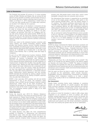 Reliance Communications Limited
7
Letter to Shareowners
The Company also provides 3G services in 13 circles including
metros of Delhi, Mumbai and Kolkata. We are among the top
telecom service providers of wireless communication services in
the country. We have a wireless subscriber base of around 111
million as of March 31, 2014 representing a market share of
12.3 per cent. We currently serve 37.4 million data customers,
out of which 12.9 million are 3G customers.
	 RCOM has always been at the forefront in innovation of new
products and services for an enriched customer experience.
In order to increase the data penetration, RCOM started a
true internet revolution by offering 3G speeds @ 2G rates.
In addition, we launched “Zero Plan” as a category, with tie-
ups with some marquee smart-phone brands. RCOM has also
entered into 2G and 3G Intra-Circle Roaming arrangements
with various operators. This will help the Company to expand the
network coverage and provide customers seamless connectivity
advantage.
	 RCOM also caters to the enterprise business customers with
various wireless and wireline technology solutions. RCOM
provides long distance business services including wholesale
voice, bandwidth and infrastructure services. We are one of the
largest Internet Data Centre (IDC) provider in India with a total
capacity of 11,00,000 sq ft including IDC 5, the fifth data
center in Navi Mumbai, that is currently under final stage of
completion.
	 As part of our B2B infrastructure business initiatives, RCOM
has entered into a strategic partnership and comprehensive
framework of business co-operation with Reliance Jio
Infocomm. The partnership will provide for optimal utilization
of the existing and future infrastructure of both companies on
reciprocal basis, including inter-city fiber, intra-city fiber, towers
and related assets. Reliance Jio will utilize RCOM’s nationwide
fiber network and tower infrastructure for accelerated roll-out
of its 4G services across the country. Under this framework,
we have now signed three agreements with Reliance Jio; an
inter-city optic fiber sharing agreement, a nationwide telecom
towers infrastructure sharing agreement and very recently,
RCOM extended this framework by signing a Master Services
Agreement with Reliance Jio for sharing of RCOM’s extensive
intra-city optic fiber infrastructure.
	 RCOM is free cash flow (FCF) positive and will see further
improvement in FCF in the future. The company’s capex
intensity is low as RCOM has pre-invested in telecom network
infrastructure. Unlike most of the GSM incumbents, the
Company has low payout on regulatory front as the spectrum
renewal for most of the circles is approximately 7 years away.
Thus, all incremental revenue growth is likely to be value
accretive to RCOM.
2)	 Global Operations
	 During the financial year 2013-14, Reliance Globalcom
unveiled the Company’s new brand and announced that it will
begin operating as “Global Cloud Xchange”. The launch of its
new corporate identity aligns with the Company’s strategic plan
to deliver the world’s first true cloud ecosystem globally. Today,
we are living in an era where mobile applications, social media,
key technology drivers and applications will exponentially boost
volume of digital information being shared every second. Our
new cloud ecosystem means delivering an interwoven portfolio
of infrastructure and data center solutions with sophisticated
cloud orchestration capabilities.
	 The Global Business Unit offers the most comprehensive
portfolio of Enterprise, IT infrastructure and International
long distance voice, video and data network services on an
integrated and highly scalable platform across the globe. Our
business segments comprise Carrier, Enterprise and Consumer
business units. We provide carrier’s carrier voice, carrier’s carrier
bandwidth, enterprise data and consumer voice services.
	 Our International Data business is supported by our ownership
of one of the largest private submarine cable system in the
world spanning 68,400 RKms., with 46 landing stations in
27 countries. The network seamlessly interconnects with our
190,000 route Kilometres fibre optic cables within India. As
part of wholesale offering, we offer international (submarine
cable) network infrastructure on both an Indefeasible Right of
Use (“IRU”) and leased circuit basis, internet bandwidth, IPLC
to carriers, ISPs, content providers and enterprises globally.
	 We are among the leading Managed Ethernet services provider
in the U.S. and have a strong position in the global enterprise
data market. We also own 22,000 kms of metro fibre network
in the U.S. in 14 metros allowing us to offer our customers
seamless end-to-end connectivity to these key business
markets.
Corporate Governance
RCOM has always maintained the highest governance standards and
practices by adopting, as is the norm for all constituent companies
of the Group, the “Reliance Group - Corporate Governance Policies
and Code of Conduct”. These Policies and Code prescribe a set of
systems, processes and principles, which conform to the highest
international standards and are reviewed periodically to ensure their
continuing relevance, effectiveness and responsiveness to the needs
of investors, both local and global, and all other stakeholders.
Social Commitments
“Relationship and Trust; this is the foundation of our growth”. This
belief of our Founder for the Reliance Group is the beacon guiding
our Business and Social Policy at RCOM. The legacy of building
long standing and equitable ties with all our stakeholders has been
strengthened by each passing year with the Company promoting and
practicing its socio-economic, health and environmental initiatives so
as to foster inclusive growth.
Over the years our focus has been to work on key thematic areas
as perceived by the stakeholders, which includes Education,
Employability, Economic Empowerment, Environment and initiating
Technology driven endeavours enabling us to make a greater
impact on the quality of life of our stakeholder groups including the
communities.
Our Commitment
Despite Indian economy facing varied challenges in sustaining
growth, we remain optimistic on growth prospects. We believe
India’s economic slowdown will soon reverse direction and improve
sentiments. The Company`s fundamentals remain strong and the
opportunities at hand point to a strong growth path, supporting the
positive outlook.
We continue to strive for innovation in order to offer unique value
proposition to our customers in terms of product and service
portfolio, network experience and customer service. Our founder, the
legendary Shri Dhirubhai Ambani, gave us a simple mantra: to aspire
to the highest global standards of quality, efficiency, operational
performance and customer care. We remain committed to upholding
that vision and creating ever greater value for all our stakeholders.
Anil Dhirubhai Ambani
Chairman
 