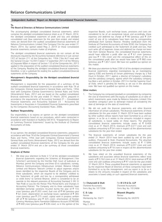 70
Reliance Communications Limited
Independent Auditors’ Report on Abridged Consolidated Financial Statements
To,
The Board of Directors of Reliance Communications Limited
The accompanying abridged consolidated financial statements, which
comprise the abridged consolidated balance sheet as at 31 March, 2014,
the abridged consolidated statement of profit and loss and abridged
consolidated cash flow statement for the year then ended, and related
notes are derived from the audited consolidated financial statements of
Reliance Communications Limited (‘the Company’) for the year ended 31
March, 2014. Our opinion dated May 2, 2014 on those consolidated
financial statements contains matter of emphasis.
The abridged consolidated financial statements do not contain all the
disclosures required by the Accounting Standards referred to in sub-section
(3C) of Section 211 of the Companies Act, 1956 (“the Act”) read with
the General Circular 15/2013 dated 13 September 2013 of the Ministry
of Corporate Affairs in respect of Section 133 of the Companies Act, 2013
applied in the preparation of the audited consolidated financial statements
of the Company. Reading the abridged consolidated financial statements,
therefore, is not a substitute for reading the audited consolidated financial
statements of the Company.
Management’s Responsibility for the Abridged consolidated financial
statements
Management is responsible for the preparation of a summary of the
audited consolidated financial statements in accordance with Rule 7A of
the Companies (Central Government’s) General Rules and Forms, 1956
read with Companies (Central Government’s) General Rules and Forms
(Amendment) Rules, 2012 and are based on the audited consolidated
financial statements for the year ended 31 March, 2014, prepared in
accordance the requirements of Accounting Standard 21 - Consolidated
Financial Statements and Accounting Standard 23 - Accounting for
Investments in Associates in Consolidated Financial Statements prescribed
by the Companies (Accounting Standards) Rules, 2006.
Auditors’ Responsibility
Our responsibility is to express an opinion on the abridged consolidated
financial statements based on our procedures, which were conducted in
accordance with Standard on Auditing (SA) 810, “Engagements to Report
on Summary Financial Statements” issued by the Institute of Chartered
Accountants of India.
Opinion
In our opinion, the abridged consolidated financial statements, prepared in
accordance with Rule 7A of the Companies (Central Government’s) General
Rules and Forms, 1956 read with Companies (Central Government’s)
General Rules and Forms (Amendment) Rules, 2012 are derived from the
audited consolidated financial statements of the Company for the year
ended 31 March 2014 and are a fair summary of those consolidated
financial statements.
Emphasis of Matter
1.	 We draw your attention to Note 2.12 of the abridged consolidated
financial statements regarding the Schemes of Arrangement (‘the
Schemes’) sanctioned by the Hon’ble High Court of Judicature at
Mumbai, permit the Company and three of its subsidiaries, namely,
Reliance Communications Infrastructure Limited, Reliance Infratel
Limited and Reliance Telecom Limited to adjust expenses and/or
losses identified by the respective Boards of the Company and its
three subsidiaries, which are required to be debited/ credited to
the Statement of profit and loss by a corresponding withdrawal
or credit from/ to General Reserve, which is considered to be an
override to the relevant provisions of Accounting Standard 5 (AS 5)
‘Net Profit or Loss for the Period, Prior Period Items and Changes in
Accounting Policies’. The Company and its three subsidiaries have
identified exchange variations incurred during the year of ` 155
crore (previous year ` 203 crore), fuel cost of ` Nil (previous year
` 62 crore), depreciation on exchange losses capitalised of ` 385
crore (previous year ` 275 crore), capital work in progress written
off of ` Nil (previous year ` 325 crore), amortization of Foreign
Currency Monetary Items Translation Difference Account (FCMITDA)
of ` 440 crore (previous year ` 638 crore), as in the opinion of the
respective Boards, such exchange losses, provisions and costs are
considered to be of an exceptional nature and accordingly, these
expenses and deferred tax charge of ` Nil (previous year ` 354
crore) of one of its subsidiaries have been met by corresponding
withdrawal from General Reserve. Pending clarification from the
Institute of Chartered Accountants of India (ICAI), the Company has
credited such withdrawal to the Statement of profit and loss. Had
such write off of expenses, losses and deferred tax charge not been
met from General Reserve, the consolidated financial statements
would have reflected a profit after tax of ` 67 crore (previous
year loss ` 1,185 crore) and the consequential effect of this on
the consolidated profit after tax would have been of ` 980 crore
(previous year ` 1,857 crore). We have not qualified our opinion on
this matter.
2.	 We draw your attention to Note 2.08 (v) of the abridged consolidated
financial statements regarding investigations by an investigating
agency (CBI) and framing of certain preliminary charges by a Trial
Court in October, 2011 against a director of Company’s subsidiary
and the subsidiary company, against which the subsidiary company
has filed a writ petition in October, 2013 in Hon’ble Supreme Court
of India, which is pending for hearing as set out in the aforesaid
note. We have not qualified our opinion on this matter.
Other matters
1.	 The Company has computed goodwill on consolidation by comparing
the cost of investments with the equity of subsidiaries as on date on
which investments were made by Reliance Industries Limited (‘the
transferor company’) prior to demerger instead of considering the
date of demerger as the date of investment.
2.	 We did not audit the financial statements and other financial
information of certain subsidiaries. The financial statements of these
subsidiaries for the year ended 31 March 2014 have been audited
by other auditors whose reports have been furnished to us and our
opinion, in so far as it relates to the amounts included in respect
of subsidiaries, is based solely on these reports. The attached
consolidated financial statements include assets of ` 8,408
crore as at 31 March 2014, revenues of ` 4,617 crore and cash
outflows amounting to ` 54 crore in respect of the aforementioned
subsidiaries for the year then ended.
3.	 The financial statements of certain subsidiaries for the year
ended 31 March 2014 have been audited by one of the joint
auditors, Chaturvedi & Shah, Chartered Accountants. The attached
consolidated financial statements include assets of ` 17,896
crore as at 31 March 2014, revenues of ` 6,037 crore and cash
outflows amounting to ` 18 crore in respect of the aforementioned
subsidiaries for the year then ended.
4.	 We have relied on the unaudited financial statements of the
subsidiaries and associates whose financial statements reflect total
assets of ` 3,762 crore as at 31 March 2014, total revenue of ` 58
crore and cash outflows amounting to ` 47 crore for the year ended
31 March 2014. These unaudited financial statements as approved
by the respective Board of Directors of these companies have been
furnished to us by the management, and our report in so far as it
relates to the amounts included in respect of the subsidiaries and
associates is based solely on such approved financial statements.
For Chaturvedi & Shah For B S R & Co. LLP
Chartered Accountants Chartered Accountants
Firm’s Reg. No: 101720W Firm’s Reg. No: 101248W
C. D. Lala Bhavesh Dhupelia
Partner Partner
Membership No: 35671 Membership No: 042070
Mumbai
May 2, 2014
 