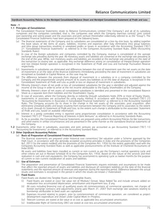 Reliance Communications Limited
75
Note : 1
1.1	 Principles of Consolidation
	 The Consolidated Financial Statements relate to Reliance Communications Limited (‘the Company’) and all of its subsidiary
companies and the companies controlled, that is, the companies over which the Company exercises control/ joint control
over ownership and voting power and the associates and joint venture (hereinafter collectively referred to as the “Group”). The
Consolidated Financial Statements have been prepared on the following bases.
	 (a)	 The financial statements of the Company and its subsidiaries are consolidated on a line-by-line basis, by adding together
the book values of like items of assets, liabilities, incomes and expenses after fully eliminating intra group balances
and intra group transactions resulting in unrealized profits or losses in accordance with the Accounting Standard (“AS”)
21 “Consolidated Financial Statements” as referred to in the Companies Accounting Standard Rules, 2006 (Accounting
Standards Rules).
	 (b)	 In case of the foreign subsidiaries and companies controlled by the Company, revenue is consolidated at the average
exchange rate prevailing during the year. All monetary assets and liabilities are converted at the exchange rate prevailing at
the end of the year. While, non monetary assets and liabilities are recorded at the exchange rate prevailing on the date of
the transaction or closing rate, as applicable. Any exchange difference arising on consolidation of integral foreign operation
and non integral foreign operation is recognised in the Statement of Profit and Loss and Exchange Fluctuation Reserve
respectively.
	 (c)	 Investments in subsidiaries are eliminated and differences between the cost of investment over the net assets on the date
of investment or on the date of the financial statements immediately preceeding the date of investment in subsidiaries are
recognised as Goodwill or Capital Reserve, as the case may be.
	 (d)	 The difference between the proceeds from disposal of investment in a subsidiary or in a company controlled by the
Company and the proportionate carrying amount of its assets less liabilities as on the date of disposal, is recognised in the
Consolidated Statement of Profit and Loss as profit or loss on disposal of investment in subsidiaries.
	 (e)	 Minority Interest’s share of net profit or loss of consolidated subsidiaries for the year is identified and adjusted against the
income of the Group in order to arrive at the net income attributable to the Equity Shareholders of the Company.
	 (f)	 Minority Interest’s share of net assets of consolidated subsidiaries is identified and presented in the consolidated Balance
Sheet as a separate item from liabilities and the Shareholders’ Equity.
	 (g)	 In case of associates, where the Company directly or indirectly through subsidiaries holds 20% or more of Equity Shares,
investments in associates are accounted for using equity method in accordance with Accounting Standard (“AS”) 23
“Accounting for Investments in Associates in Consolidated Financial Statements” as referred to in the Accounting Standard
Rules. The Company accounts for its share in the change in the net assets of the associates, post acquisition, after
eliminating unrealised profits and losses resulting from transactions between the Company and its associates to the extent
of its share, through its Statement of Profit and Loss, to the extent such change is attributable to the associates’ Statement
of Profit and Loss, based on available information.
	 (h)	 Interest in a jointly controlled entity is reported using proportionate consolidation in accordance with the Accounting
Standard (“AS”) 27 “Financial Reporting of Interests in Joint Ventures” as referred to in Accounting Standards Rules.
	 (i)	 As far as possible, the Consolidated Financial Statements are prepared using uniform Accounting Policies for like transactions
and other events in similar circumstances and are presented in the same manner as the standalone financial statements of
the Company.
1.2	 Investments other than in subsidiaries, associates and joint ventures are accounted as per Accounting Standard (“AS”) 13
“Accounting for Investments” as referred to in the Accounting Standard Rules.
1.3	 Other Significant Accounting Policies
	(a)	Basis of Preparation of Consolidated Financial Statements
		 The financial statements are prepared under historical cost convention/ fair valuation under a Scheme approved by the
High Court, in accordance with the generally accepted accounting principles in India and the provisions of the Companies
Act, 2013 (to the extent notified) and the provisions of the Companies Act, 1956 (to the extent applicable) read with the
Companies Accounting Standard Rules as well as applicable pronouncements of the Institute of Chartered Accountants of
India (ICAI).
		 All assets and liabilities have been classified as current or non-current as per the Company’s normal operating cycle and
other criteria set out in Revised Schedule VI to the Companies Act, 1956. Based on the nature of the services and their
realisation in cash and cash equivalents, the Company has ascertained its operating cycle as twelve months for the purpose
of current or non-current classification of assets and liabilities.
	(b)	Use of Estimates
		 The preparation and presentation of Consolidated Financial Statements requires estimates and assumptions to be made
that affect the reported amount of assets and liabilities and disclosure of contingent liabilities on the date of the financial
statements and the reported amount of revenues and expenses during the reporting period. Difference between the actual
results and estimates is recognised in the period in which the results are known / materialised.
	(c)	Fixed Assets
		 Fixed Assets are divided into Tangible Assets and Intangible Assets.
		 (i)	 Fixed Assets are stated at cost/ fair value net of Modvat/ Cenvat, Value Added Tax and include amount added on
revaluation less accumulated depreciation, amortisation and impairment loss, if any.
		 (ii)	 All costs including financing cost of qualifying assets till commencement of commercial operations, net charges of
foreign exchange contracts and adjustments arising upto March 31, 2007 from exchange rate variations relating to
borrowings attributable to fixed asset are capitalised.
		 (iii)	 Expenses incurred relating to project, prior to commencement of commercial operation, are considered as project
development expenditure and shown under Capital Work-in-Progress.
		 (iv)	 Telecom Licenses are stated at fair value or at cost as applicable less accumulated amortisation.
		 (v)	 Indefeasable Right of Connectivity (IRC) are stated at cost less accumulated amortisation.
Significant Accounting Policies to the Abridged Consolidated Balance Sheet and Abridged Consolidated Statement of Profit and Loss
 