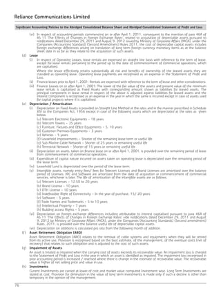 76
Reliance Communications Limited
		 (vi)	 In respect of accounting periods commencing on or after April 1, 2011, consequent to the insertion of para 46A of
AS 11 ‘The Effects of Changes in Foreign Exchange Rates‘, related to acquisition of depreciable assets pursuant to
notifications dated December 29, 2011 and August 9, 2012 issued by Ministry of Corporate Affairs (MCA), under the
Companies (Accounting Standard) (Second Amendment) Rules 2011, the cost of depreciable capital assets includes
foreign exchange differences arising on translation of long term foreign currency monetary items as at the balance
sheet date in so far as they relate to the acquisition of such assets.
	(d)	Lease
		 (i)	 In respect of Operating Leases, lease rentals are expensed on straight line basis with reference to the term of lease,
except for lease rentals pertaining to the period up to the date of commencement of commercial operations, which
are capitalised.
			 Where the lessor effectively retains substantially all risk and benefits of ownership of the leased assets they are
classified as operating lease. Operating lease payments are recognised as an expense in the Statement of Profit and
Loss.
		 (ii)	 Finance leases prior to April 1, 2001: Rentals are expensed with reference to the term of lease and other considerations.
		 (iii)	 Finance Leases on or after April 1, 2001: The lower of the fair value of the assets and present value of the minimum
lease rentals is capitalised as Fixed Assets with corresponding amount shown as liabilities for leased assets. The
principal component in lease rental in respect of the above is adjusted against liabilities for leased assets and the
interest component is recognised as an expense in the year in which the same is incurred except in case of assets used
for capital projects where it is capitalised.
	(e)	Depreciation / Amortisation
		 (i)	 Depreciation on Fixed Assets is provided on Straight Line Method at the rates and in the manner prescribed in Schedule
XIV to the Companies Act, 1956 except in case of the following assets which are depreciated at the rates as given
below.
			 (a) Telecom Electronic Equipments - 18 years
			 (b) Telecom Towers - 35 years
			 (c) Furniture, Fixtures and Office Equipments - 5, 10 years
			 (d) Customer Premises Equipments - 3 years
			 (e) Vehicles - 5 years
			 (f) Leasehold improvements - Shorter of the remaining lease term or useful life
			 (g) Sub Marine Cable Network - Shorter of 25 years or remaining useful life
			 (h) Terrestrial Network - Shorter of 15 years or remaining useful life
		 (ii)	 Depreciation on assets, taken on finance lease on or after April 1, 2001, is provided over the remaining period of lease
from commencement of commercial operations.
		 (iii)	 Expenditure of capital nature incurred on assets taken on operating lease is depreciated over the remaining period of
the lease term.
		 (iv)	 Leasehold Land is depreciated over the period of the lease term.
		 (v)	 Intangible assets, namely entry fees/ fees for Telecom Licenses and Brand Licenses are amortised over the balance
period of Licenses. IRC and Software are amortized from the date of acquisition or commencement of commercial
services, whichever is later. The life of amortisation of the intangible assets are as follows.
			 (a) Telecom Licenses - 12.50 to 20 years
			 (b) Brand License - 10 years
			 (c) DTH License - 10 years
			 (d) Indefeasible Right of Connectivity - In the year of purchase, 15/ 20 years
			 (e) Software - 5 years
			 (f) Trade Names and Trademarks - 5 to 10 years
			 (g) Intellectual Property - 7 years
			 (h) Building access Rights - 5 years
		 (vi)	 Depreciation on foreign exchange differences including attributable to interest capitalised pursuant to para 46A of
AS 11 ‘The Effects of Changes in Foreign Exchange Rates‘ vide notifications dated December 29, 2011 and August
9, 2012 by Ministry of Corporate Affairs (MCA), under the Companies (Accounting Standards) (Second amendment)
Rules, 2011, is provided over the balance useful life of depreciable capital assets.
		 (vii)	 Depreciation on additions is calculated pro rata from the following month of addition.
	(f)	Asset Retirement Obligation (ARO)
		 Asset Retirement Obligation (ARO) relates to the removal of cable systems and equipments when they will be retired
from its active use. Provision is recognised based on the best estimate, of the management, of the eventual costs (net of
recovery) that relates to such obligation and is adjusted to the cost of such assets.
	(g)	Impairment of Assets
		 An asset is treated as impaired when the carrying cost of assets exceeds its recoverable value. An impairment loss is charged
to the Statement of Profit and Loss in the year in which an asset is identified as impaired. The impairment loss recognised in
prior accounting period is increased / reversed where there is change in the estimate of recoverable value. The recoverable
value is higher of net selling price and value in use.
	(h)	Investments
		 Current Investments are carried at lower of cost and market value computed Investment wise. Long Term Investments are
stated at cost. Provision for diminution in the value of long term investments is made only if such a decline is other than
temporary in the opinion of the management.
Significant Accounting Policies to the Abridged Consolidated Balance Sheet and Abridged Consolidated Statement of Profit and Loss
 