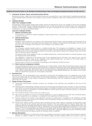 Reliance Communications Limited
77
	(i)	Inventories of Stores, Spares and Communication Devices
		 Inventories of stores, spares and communication devices are accounted for at costs, determined on weighted average basis
or net realisable value, whichever is less, except in case of certain subsidiaries, where cost is determined on First In First Out
basis.
	(j)	Employee Benefits
		Short-term employee benefits
		 All employee benefits payable wholly within twelve months of rendering the service are classified as short-term employee
benefits. These benefits include compensated absences such as paid annual leave and sickness leave. The undiscounted
amount of short-term employee benefits expected to be paid in exchange for the services rendered by employees is
recognized as an expense during the period.
		 Long term employee benefits
		(i) 	Defined contribution plan
			 The Company’s contribution towards Employees’ Superannuation Plan is recognized as an expense during the period
in which it accrues.
		(ii) 	Defined benefit plans
			Provident Fund
			 Provident Fund contributions are made to a Trust administered by the Trustees. Interest payable to the Provident Fund
members, shall not be at a rate lower than the statutory rate. Liability is recognized for any shortfall in the Income of
the fund vis-à-vis liability of the Interest to the members as per statutory rates.
			Gratuity Plan
			 The Company’s gratuity benefit scheme is a defined benefit plan. The Company’s net obligation in respect of the
gratuity benefit scheme is calculated by estimating the amount of future benefit that employees have earned in return
for their service in the current and prior periods; that benefit is discounted to determine its present value, and the fair
value of any plan assets is deducted.
			 The present value of the obligation under such defined benefit plan is determined based on actuarial valuation using
the Projected Unit Credit Method.
			 The obligation is measured at the present value of the estimated future cash flows. The discount rates used for
determining the present value of the obligation under defined benefit plan, are based on the market yields on
Government securities as at the balance sheet date.
			 Actuarial gains and losses are recognized immediately in the Statement of Profit and Loss.
		(iii) 	Other Long term employment benefits
			 Compensated absences which are not expected to occur within twelve months after the end of the period in which the
employee renders the related services are recognized as a liability at the present value of the defined benefit obligation
at the Balance Sheet date, determined based on actuarial valuation using Projected Unit Credit Method. The discount
rates used for determining the present value of the obligation under defined benefit plan, are based on the market
yields on Government securities as at the balance sheet date.
	(k)	 Borrowing Cost
		 Borrowing costs, that are attributable to the acquisition or construction of qualifying assets, are capitalised as part of the
cost of such assets upto the commencement of commercial operations. A qualifying asset is one that necessarily takes
substantial period of time to get ready for intended use. Other borrowing costs are recognised as expense in the year in
which they are incurred.
	(l)	Foreign Currency Transactions
		 (i)	 Transactions denominated in foreign currencies are recorded at the exchange rates prevailing at the time of the
transaction.
		 (ii)	 Monetary items denominated in foreign currencies at the year end are restated at year end rates. In case of monetary
items which are covered by forward exchange contracts, the difference between the year end rate and the rate on the
date of the contract is recognised as exchange difference and the premium paid on forward contracts is recognised
over the life of the contract.
		 (iii)	 Non monetary foreign currency items are carried at cost.
		 (iv)	 Any income or expense on account of exchange difference in case of monetary items other than mentioned above,
either on settlement or on translation, is recognised in the Statement of Profit and Loss.
		 (v)	 Any loss arising out of marking a class derivative contracts to market price is recognised in the Statement of Profit
and Loss. Income, if any, arising out of marking a class of derivative contracts to market price is not recognised in the
Statement of Profit and Loss.
		 (vi)	 All long term foreign currency monetary items consisting of loans which relate to acquisition of depreciable capital
assets at the end of the period/ year have been restated at the rate prevailing at the Balance Sheet date. The
exchange difference including attributable to interest arising as a result has been added to or deducted from the cost
of the assets as per the notification issued by the Ministry of Company Affairs (MCA) dated December 29, 2011 and
August 9, 2012 and depreciated over balance life of capital asset. Exchange difference on other long term foreign
currency loans is accumulated in “Foreign Currency Monetary Item Translation Difference Account (FCMITDA)” which
will be amortized over the balance period of monetary assets or liabilities.
	(m)	Revenue Recognition
		 (i)	 Revenue is recognised as and when the services are provided on the basis of actual usage of the Company’s network.
Revenue on upfront charges for services with lifetime validity and fixed validity periods of one year or more are
Significant Accounting Policies to the Abridged Consolidated Balance Sheet and Abridged Consolidated Statement of Profit and Loss
 