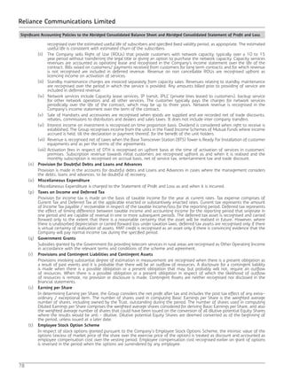 78
Reliance Communications Limited
recognised over the estimated useful life of subscribers and specified fixed validity period, as appropriate. The estimated
useful life is consistent with estimated churn of the subscribers.
		 (ii)	 The Company sells Right of Use (ROUs) that provide customers with network capacity, typically over a 10 to 15
year period without transferring the legal title or giving an option to purchase the network capacity. Capacity services
revenues are accounted as operating lease and recognised in the Company’s income statement over the life of the
contract. Bills raised on customers/ payments received from customers for long term contracts and for which revenue
is not recognised are included in deferred revenue. Revenue on non cancellable ROUs are recognised upfront as
licencing income on activation of services.
		 (iii)	 Standby maintenance charges are invoiced separately from capacity sales. Revenues relating to standby maintenance
are recognised over the period in which the service is provided. Any amounts billed prior to providing of service are
included in deferred revenue.
		 (iv)	 Network services include Capacity lease services, IP transit, IPLC (private lines leased to customers), backup service
for other network operators and all other services. The customer typically pays the charges for network services
periodically over the life of the contract, which may be up to three years. Network revenue is recognised in the
Company’s income statement over the term of the contract.
		 (v)	 Sale of Handsets and accessories are recognised when goods are supplied and are recorded net of trade discounts,
rebates, commissions to distributors and dealers and sales taxes. It does not include inter company transfers.
		 (vi)	 Interest income on investment is recognised on time proportion basis. Dividend is considered when right to receive is
established. The Group recognises income from the units in the Fixed Income Schemes of Mutual Funds where income
accrued is held, till the declaration or payment thereof, for the benefit of the unit holders.
		 (vii)	 Revenue is recognised net of taxes when the Base Transceiver Station (BTS) Tower is Ready For Installation of customer
equipments and as per the terms of the agreements.
		 (viii)	Activation fees in respect of DTH is recognised on upfront basis at the time of activation of services in customers’
premises. Subscription revenue towards initial customers are recognised upfront as and when it is realised and the
monthly subscription is recognised on accrual basis, net of service tax, entertainment tax and trade discount.
	(n)	Provision for Doubtful Debts and Loans and Advances
		 Provision is made in the accounts for doubtful debts and Loans and Advances in cases where the management considers
the debts, loans and advances, to be doubtful of recovery.
	(o)	Miscellaneous Expenditure
		 Miscellaneous Expenditure is charged to the Statement of Profit and Loss as and when it is incurred.
	(p)	Taxes on Income and Deferred Tax
		 Provision for income tax is made on the basis of taxable income for the year at current rates. Tax expense comprises of
Current Tax and Deferred Tax at the applicable enacted or substantively enacted rates. Current tax represents the amount
of Income Tax payable / recoverable in respect of the taxable income/loss for the reporting period. Deferred tax represents
the effect of timing difference between taxable income and accounting income for the reporting period that originate in
one period and are capable of reversal in one or more subsequent periods. The deferred tax asset is recognised and carried
forward only to the extent that there is a reasonable certainty that the asset will be realised in future. However, where
there is unabsorbed depreciation or carried forward loss under taxation laws, deferred tax assets are recognised only if there
is virtual certainty of realisation of assets. MAT credit is recognised as an asset only if there is convincing evidence that the
Company will pay normal income tax during the specified period.
	(q)	Government Grants
		 Subsidies granted by the Government for providing telecom services in rural areas are recognised as Other Operating Income
in accordance with the relevant terms and conditions of the scheme and agreement.
	(r)	Provisions and Contingent Liabilities and Contingent Assets
		 Provisions involving substantial degree of estimation in measurement are recognised when there is a present obligation as
a result of past events and it is probable that there will be an outflow of resources. A disclosure for a contingent liability
is made when there is a possible obligation or a present obligation that may, but probably will not, require an outflow
of resources. When there is a possible obligation or a present obligation in respect of which the likelihood of outflow
of resources is remote, no provision or disclosure is made. Contingent Assets are neither recognised nor disclosed in the
financial statements.
	(s)	Earning per Share
		 In determining Earning per Share, the Group considers the net profit after tax and includes the post tax effect of any extra-
ordinary / exceptional item. The number of shares used in computing Basic Earnings per Share is the weighted average
number of shares, including owned by the Trust, outstanding during the period. The number of shares used in computing
Diluted Earnings per Share comprises the weighted average shares considered for deriving Basic Earnings per Share, and also
the weighted average number of shares that could have been issued on the conversion of all dilutive potential Equity Shares
where the results would be anti - dilutive. Dilutive potential Equity Shares are deemed converted as of the beginning of
the period, unless issued at a later date.
	(t)	Employee Stock Option Scheme
		 In respect of stock options granted pursuant to the Company’s Employee Stock Options Scheme, the intrinsic value of the
options (excess of market price of the share over the exercise price of the option) is treated as discount and accounted as
employee compensation cost over the vesting period. Employee compensation cost recognised earlier on grant of options
is reversed in the period when the options are surrendered by any employee.
Significant Accounting Policies to the Abridged Consolidated Balance Sheet and Abridged Consolidated Statement of Profit and Loss
 