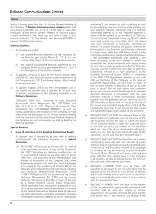 8
Reliance Communications Limited
Notice
Notice is hereby given that the 10th
Annual General Meeting of
the Members of Reliance Communications Limited will be held
on Tuesday, September 30, 2014 at 12.00 noon or soon after
conclusion of the Annual General Meeting of Reliance Capital
Limited convened on the same day, whichever is later, at Birla
Matushri Sabhagar, 19, New Marine Lines, Mumbai 400 020, to
transact the following business:
Ordinary Business:
1.	 To consider and adopt:
	 a)	 the audited financial statement of the Company for
the financial year ended March 31, 2014 and the
reports of the Board of Directors and Auditors thereon.
	 b)	 the audited consolidated financial statement of the
Company for the financial year ended March 31, 2014
and the reports of the Auditors thereon.
2.	 To appoint a Director in place of Shri Anil D. Ambani (DIN
00004878), who retires by rotation under the provisions of
the Companies Act, 2013 and being eligible, offers himself
for re-appointment.
3.	 To appoint Auditors and to fix their remuneration and in
this regard, to consider and, if thought fit, to pass with
or without modification(s), the following resolution as an
Ordinary Resolution:
	 “RESOLVED THAT M/s. Chaturvedi & Shah, Chartered
Accountants (Firm Registration No. 101720W) and
M/s. B S R & Co. LLP, Chartered Accountants (Firm
Registration No. 101248W/W-100022), be and are
hereby appointed as the Auditors of the Company, to hold
office from the conclusion of this Annual General Meeting
until the conclusion of the next Annual General Meeting of
the Company, on such remuneration as shall be fixed by the
Board of Directors.”
Special Business:
4.	 Issue of securities to the Qualified Institutional Buyers
	 To consider and, if thought fit, to pass with or without
modification(s), the following resolution as a Special
Resolution:
	 “a)	 RESOLVED THAT pursuant to Section 62(1)(c) and all
other applicable provisions, if any, of the Companies
Act, 2013 (including any statutory modification(s) or
re-enactment(s) thereof, for the time being in force)
(“the Act”) and provisions of the Memorandum and
Articles of Association of the Company, the Listing
Agreements entered into with the Stock Exchanges
and subject to the provisions of Chapter VIII of the
Securities and Exchange Board of India (Issue of Capital
and Disclosure Requirements) Regulations, 2009
(“SEBI ICDR Regulations”), the provisions of the Foreign
Exchange Management Act, 1999 and the Foreign
Exchange Management (Transfer or Issue of Security
by a Person Resident Outside India) Regulations,
2000, applicable rules, regulations, guidelines or laws
and / or any approval, consent, permission or sanction
of the Central Government, Reserve Bank of India and
any other appropriate authorities, institutions or bodies
(hereinafter collectively referred to as the “appropriate
authorities”), and subject to such conditions as may
be prescribed by any one of them while granting any
such approval, consent, permission and / or sanction
(hereinafter referred to as the “requisite approvals”),
which may be agreed to by the Board of Directors
of the Company (hereinafter called the “Board” which
term shall include any committee which the Board
may have constituted or hereinafter constitute to
exercise its powers including the power conferred by
this resolution), the Board be and is hereby authorised
to create, issue, offer and allot equity shares / fully
convertible debentures / partly convertible debentures
/ non convertible debentures with warrants / any
other securities (other than warrants), which are
convertible into or exchangeable with equity shares
on such date as may be determined by the Board but
not later than 60 months from the date of allotment
(collectively referred to as “QIP Securities”), to the
Qualified Institutional Buyers (QIBs) as predefined
in the SEBI ICDR Regulations, whether or not such
QIBs are Members of the Company, on the basis of
placement document(s), at such time or times in
one or more tranche or tranches, at par or at such
price or prices, and on such terms and conditions
and in such manner as the Board may, at its absolute
discretion determine, in consultation with the Lead
Managers, Advisors or other intermediaries, provided
however that the aggregate amount raised by issue of
QIP Securities as above shall not result in increase of
the issued and subscribed equity share capital of the
Company by more than 25 per cent of the then issued
and subscribed equity share capital of the Company.
	 b)	 RESOLVED FURTHER THAT the Relevant Date for the
determination of applicable price for the issue of the
QIP Securities shall be the date on which the Board
of the Company decide to open the proposed issue,
or the date on which the holders of the securities
which are convertible into or exchangeable with equity
shares at a later date becomes entitled to apply for the
said shares, as the case may be (“Relevant Date”).
	 c)	 RESOLVED FURTHER THAT the Board be and is hereby
authorised to issue and allot such number of equity
shares as may be required to be issued and allotted upon
conversion of any Securities referred to in paragraph
(a) above or as may be necessary in accordance with
the terms of the offering, all such shares shall rank pari
passu with the then existing shares of the Company
in all respects, as may be provided under the terms of
the issue and in the offering document.
	 d)	 RESOLVED FURTHER THAT such of these QIP
Securities to be issued as are not subscribed may be
disposed of by the Board to such person or persons
and in such manner and on such terms as the Board
may in its absolute discretion thinks fit in accordance
with the provisions of law.
	 e)	 RESOLVED FURTHER THAT the issue to the holders
of the Securities with equity shares underlying such
securities shall be, inter alia, subject to suitable
adjustment in the number of shares, the price and the
time period, etc., in the event of any change in the
 
